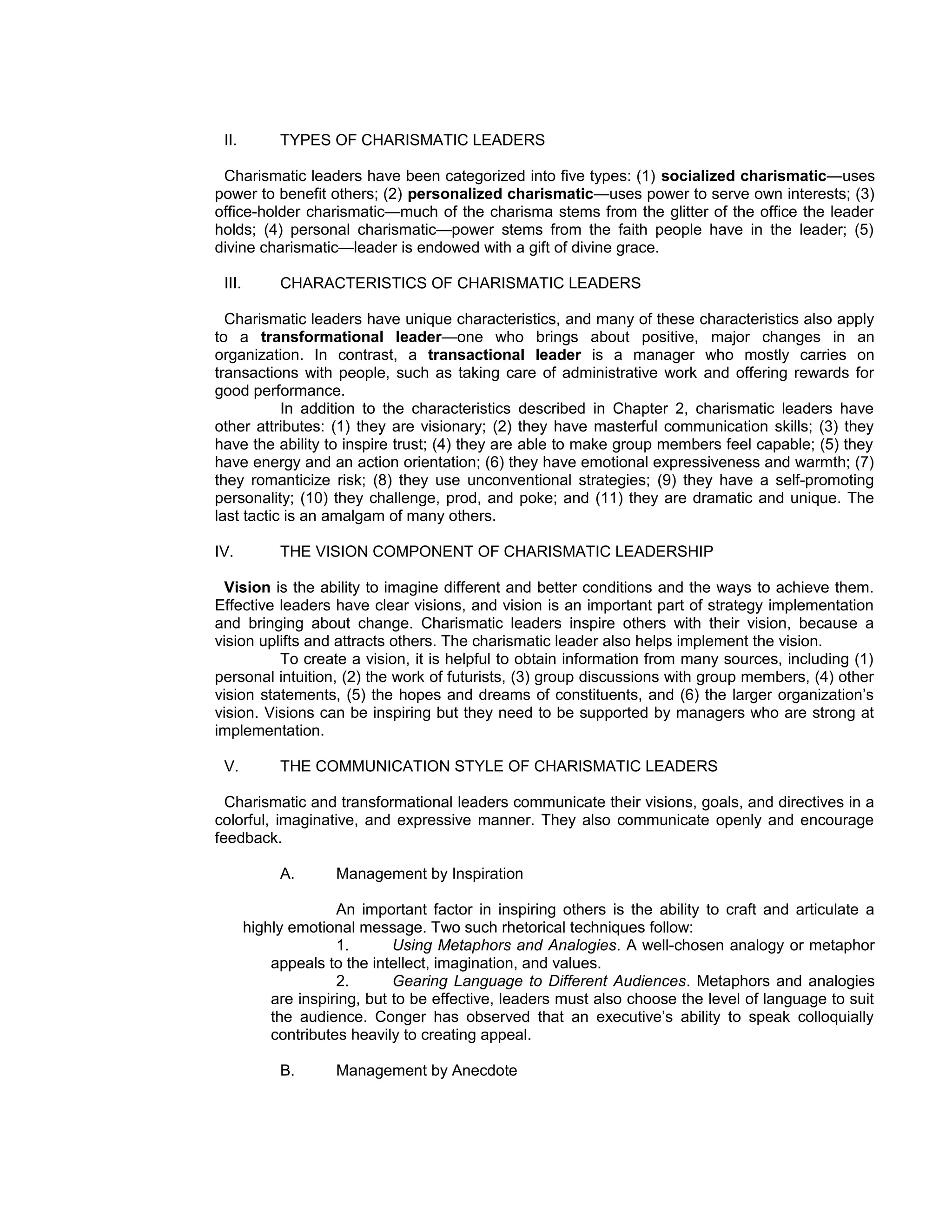 II.         TYPES OF CHARISMATIC LEADERS

 Charismatic leaders have been categorized into five types: (1) socialized charismatic—uses
power to benefit others; (2) personalized charismatic—uses power to serve own interests; (3)
office-holder charismatic—much of the charisma stems from the glitter of the office the leader
holds; (4) personal charismatic—power stems from the faith people have in the leader; (5)
divine charismatic—leader is endowed with a gift of divine grace.

 III.        CHARACTERISTICS OF CHARISMATIC LEADERS

  Charismatic leaders have unique characteristics, and many of these characteristics also apply
to a transformational leader—one who brings about positive, major changes in an
organization. In contrast, a transactional leader is a manager who mostly carries on
transactions with people, such as taking care of administrative work and offering rewards for
good performance.
           In addition to the characteristics described in Chapter 2, charismatic leaders have
other attributes: (1) they are visionary; (2) they have masterful communication skills; (3) they
have the ability to inspire trust; (4) they are able to make group members feel capable; (5) they
have energy and an action orientation; (6) they have emotional expressiveness and warmth; (7)
they romanticize risk; (8) they use unconventional strategies; (9) they have a self-promoting
personality; (10) they challenge, prod, and poke; and (11) they are dramatic and unique. The
last tactic is an amalgam of many others.

IV.          THE VISION COMPONENT OF CHARISMATIC LEADERSHIP

  Vision is the ability to imagine different and better conditions and the ways to achieve them.
Effective leaders have clear visions, and vision is an important part of strategy implementation
and bringing about change. Charismatic leaders inspire others with their vision, because a
vision uplifts and attracts others. The charismatic leader also helps implement the vision.
          To create a vision, it is helpful to obtain information from many sources, including (1)
personal intuition, (2) the work of futurists, (3) group discussions with group members, (4) other
vision statements, (5) the hopes and dreams of constituents, and (6) the larger organization’s
vision. Visions can be inspiring but they need to be supported by managers who are strong at
implementation.

 V.          THE COMMUNICATION STYLE OF CHARISMATIC LEADERS

  Charismatic and transformational leaders communicate their visions, goals, and directives in a
colorful, imaginative, and expressive manner. They also communicate openly and encourage
feedback.

             A.      Management by Inspiration

                      An important factor in inspiring others is the ability to craft and articulate a
        highly emotional message. Two such rhetorical techniques follow:
                      1.       Using Metaphors and Analogies. A well-chosen analogy or metaphor
            appeals to the intellect, imagination, and values.
                      2.       Gearing Language to Different Audiences. Metaphors and analogies
            are inspiring, but to be effective, leaders must also choose the level of language to suit
            the audience. Conger has observed that an executive’s ability to speak colloquially
            contributes heavily to creating appeal.

             B.      Management by Anecdote
 
