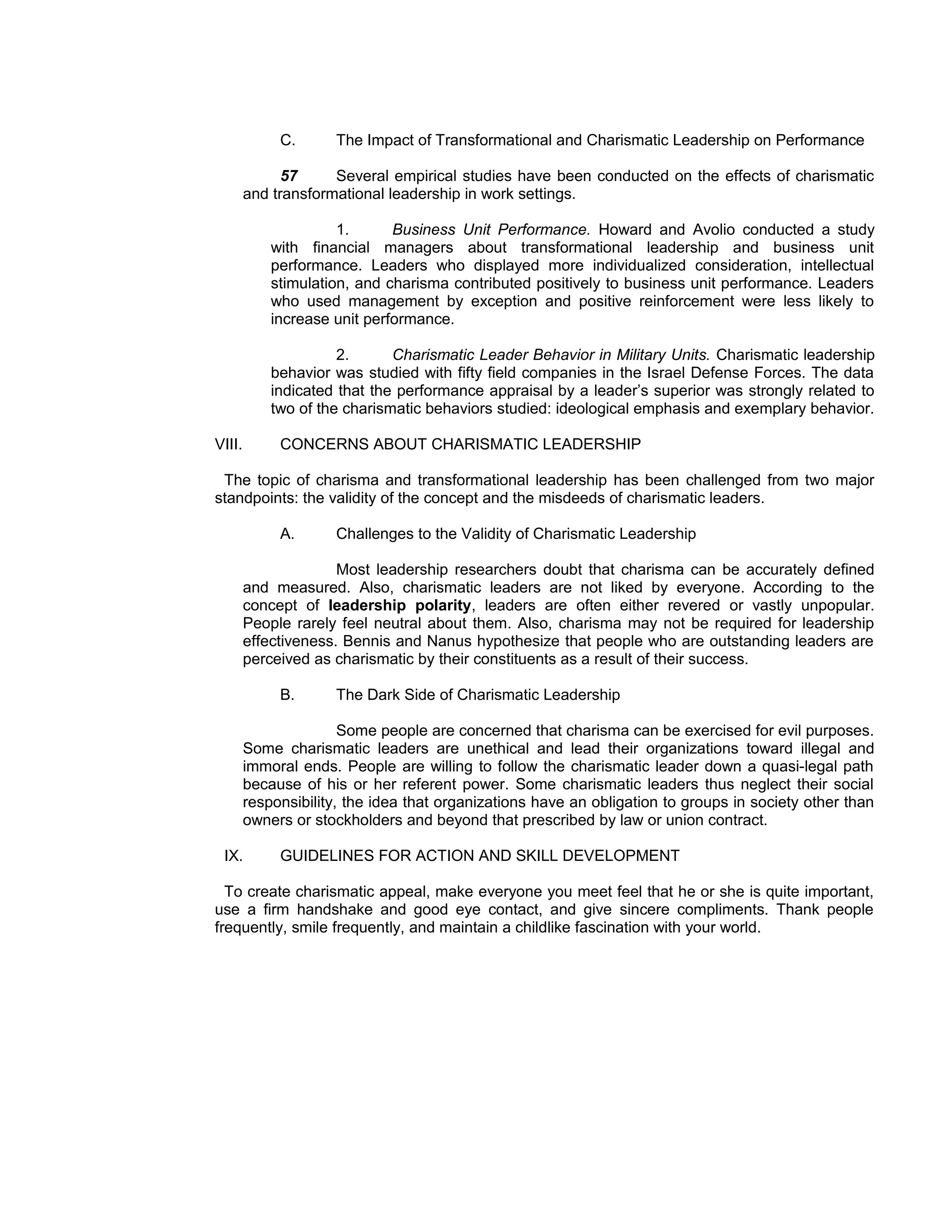 C.      The Impact of Transformational and Charismatic Leadership on Performance

              57     Several empirical studies have been conducted on the effects of charismatic
        and transformational leadership in work settings.

                      1.      Business Unit Performance. Howard and Avolio conducted a study
            with financial managers about transformational leadership and business unit
            performance. Leaders who displayed more individualized consideration, intellectual
            stimulation, and charisma contributed positively to business unit performance. Leaders
            who used management by exception and positive reinforcement were less likely to
            increase unit performance.

                      2.      Charismatic Leader Behavior in Military Units. Charismatic leadership
            behavior was studied with fifty field companies in the Israel Defense Forces. The data
            indicated that the performance appraisal by a leader’s superior was strongly related to
            two of the charismatic behaviors studied: ideological emphasis and exemplary behavior.

VIII.        CONCERNS ABOUT CHARISMATIC LEADERSHIP

 The topic of charisma and transformational leadership has been challenged from two major
standpoints: the validity of the concept and the misdeeds of charismatic leaders.

             A.      Challenges to the Validity of Charismatic Leadership

                      Most leadership researchers doubt that charisma can be accurately defined
        and measured. Also, charismatic leaders are not liked by everyone. According to the
        concept of leadership polarity, leaders are often either revered or vastly unpopular.
        People rarely feel neutral about them. Also, charisma may not be required for leadership
        effectiveness. Bennis and Nanus hypothesize that people who are outstanding leaders are
        perceived as charismatic by their constituents as a result of their success.

             B.      The Dark Side of Charismatic Leadership

                       Some people are concerned that charisma can be exercised for evil purposes.
        Some charismatic leaders are unethical and lead their organizations toward illegal and
        immoral ends. People are willing to follow the charismatic leader down a quasi-legal path
        because of his or her referent power. Some charismatic leaders thus neglect their social
        responsibility, the idea that organizations have an obligation to groups in society other than
        owners or stockholders and beyond that prescribed by law or union contract.

 IX.         GUIDELINES FOR ACTION AND SKILL DEVELOPMENT

  To create charismatic appeal, make everyone you meet feel that he or she is quite important,
use a firm handshake and good eye contact, and give sincere compliments. Thank people
frequently, smile frequently, and maintain a childlike fascination with your world.
 