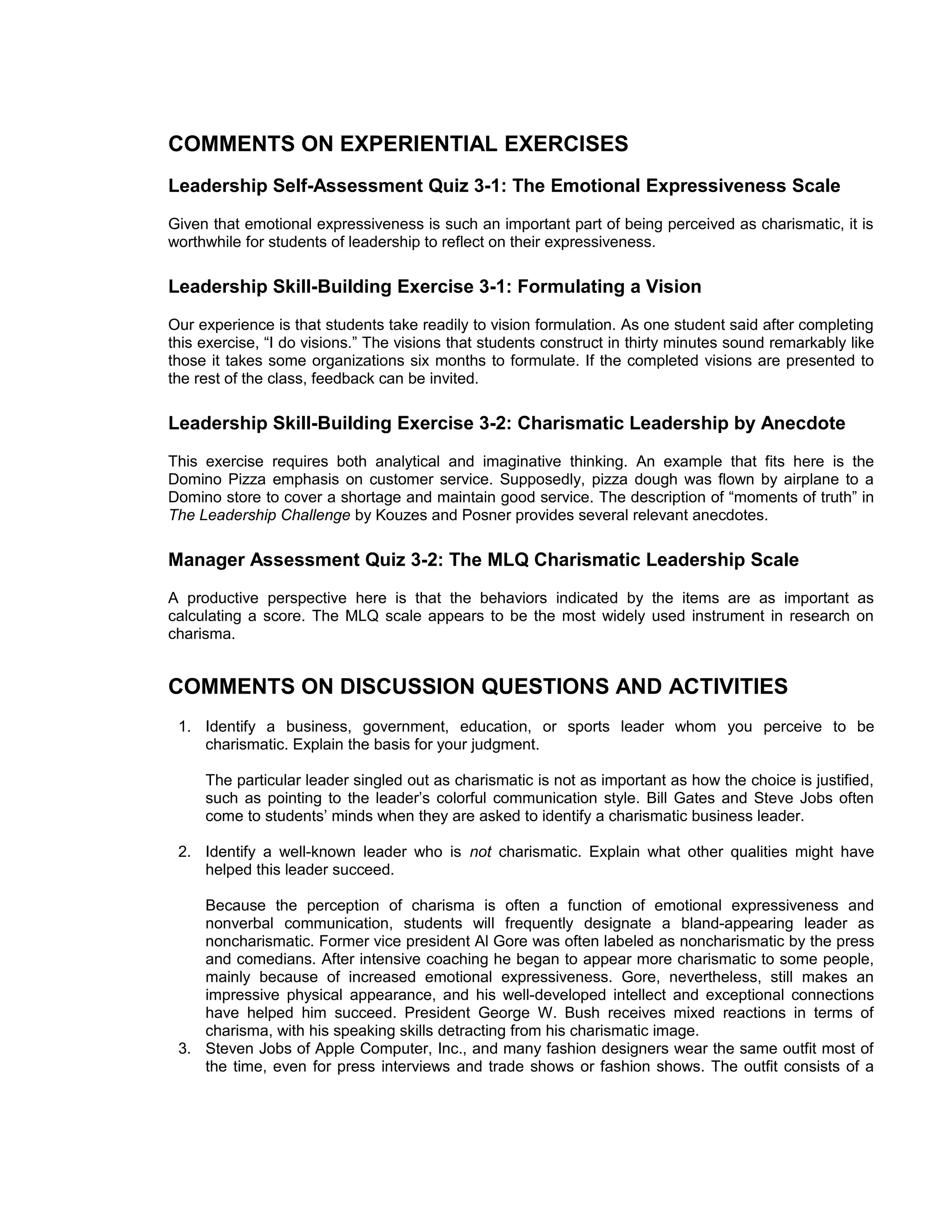 COMMENTS ON EXPERIENTIAL EXERCISES
Leadership Self-Assessment Quiz 3-1: The Emotional Expressiveness Scale
Given that emotional expressiveness is such an important part of being perceived as charismatic, it is
worthwhile for students of leadership to reflect on their expressiveness.

Leadership Skill-Building Exercise 3-1: Formulating a Vision
Our experience is that students take readily to vision formulation. As one student said after completing
this exercise, “I do visions.” The visions that students construct in thirty minutes sound remarkably like
those it takes some organizations six months to formulate. If the completed visions are presented to
the rest of the class, feedback can be invited.

Leadership Skill-Building Exercise 3-2: Charismatic Leadership by Anecdote
This exercise requires both analytical and imaginative thinking. An example that fits here is the
Domino Pizza emphasis on customer service. Supposedly, pizza dough was flown by airplane to a
Domino store to cover a shortage and maintain good service. The description of “moments of truth” in
The Leadership Challenge by Kouzes and Posner provides several relevant anecdotes.

Manager Assessment Quiz 3-2: The MLQ Charismatic Leadership Scale
A productive perspective here is that the behaviors indicated by the items are as important as
calculating a score. The MLQ scale appears to be the most widely used instrument in research on
charisma.


COMMENTS ON DISCUSSION QUESTIONS AND ACTIVITIES
 1. Identify a business, government, education, or sports leader whom you perceive to be
    charismatic. Explain the basis for your judgment.

     The particular leader singled out as charismatic is not as important as how the choice is justified,
     such as pointing to the leader’s colorful communication style. Bill Gates and Steve Jobs often
     come to students’ minds when they are asked to identify a charismatic business leader.

 2. Identify a well-known leader who is not charismatic. Explain what other qualities might have
    helped this leader succeed.

    Because the perception of charisma is often a function of emotional expressiveness and
    nonverbal communication, students will frequently designate a bland-appearing leader as
    noncharismatic. Former vice president Al Gore was often labeled as noncharismatic by the press
    and comedians. After intensive coaching he began to appear more charismatic to some people,
    mainly because of increased emotional expressiveness. Gore, nevertheless, still makes an
    impressive physical appearance, and his well-developed intellect and exceptional connections
    have helped him succeed. President George W. Bush receives mixed reactions in terms of
    charisma, with his speaking skills detracting from his charismatic image.
 3. Steven Jobs of Apple Computer, Inc., and many fashion designers wear the same outfit most of
    the time, even for press interviews and trade shows or fashion shows. The outfit consists of a
 