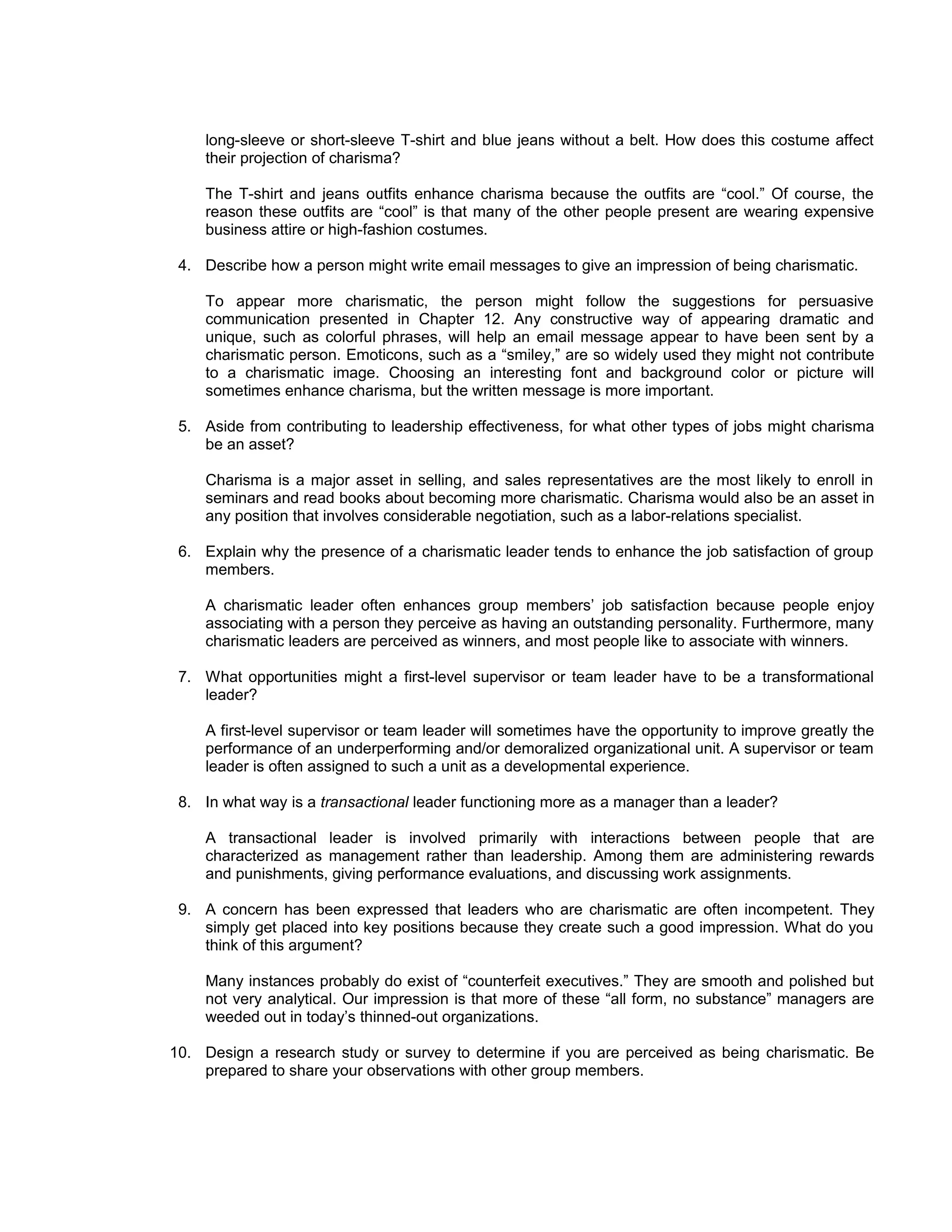 long-sleeve or short-sleeve T-shirt and blue jeans without a belt. How does this costume affect
    their projection of charisma?

    The T-shirt and jeans outfits enhance charisma because the outfits are “cool.” Of course, the
    reason these outfits are “cool” is that many of the other people present are wearing expensive
    business attire or high-fashion costumes.

 4. Describe how a person might write email messages to give an impression of being charismatic.

    To appear more charismatic, the person might follow the suggestions for persuasive
    communication presented in Chapter 12. Any constructive way of appearing dramatic and
    unique, such as colorful phrases, will help an email message appear to have been sent by a
    charismatic person. Emoticons, such as a “smiley,” are so widely used they might not contribute
    to a charismatic image. Choosing an interesting font and background color or picture will
    sometimes enhance charisma, but the written message is more important.

 5. Aside from contributing to leadership effectiveness, for what other types of jobs might charisma
    be an asset?

    Charisma is a major asset in selling, and sales representatives are the most likely to enroll in
    seminars and read books about becoming more charismatic. Charisma would also be an asset in
    any position that involves considerable negotiation, such as a labor-relations specialist.

 6. Explain why the presence of a charismatic leader tends to enhance the job satisfaction of group
    members.

    A charismatic leader often enhances group members’ job satisfaction because people enjoy
    associating with a person they perceive as having an outstanding personality. Furthermore, many
    charismatic leaders are perceived as winners, and most people like to associate with winners.

 7. What opportunities might a first-level supervisor or team leader have to be a transformational
    leader?

    A first-level supervisor or team leader will sometimes have the opportunity to improve greatly the
    performance of an underperforming and/or demoralized organizational unit. A supervisor or team
    leader is often assigned to such a unit as a developmental experience.

 8. In what way is a transactional leader functioning more as a manager than a leader?

    A transactional leader is involved primarily with interactions between people that are
    characterized as management rather than leadership. Among them are administering rewards
    and punishments, giving performance evaluations, and discussing work assignments.

 9. A concern has been expressed that leaders who are charismatic are often incompetent. They
    simply get placed into key positions because they create such a good impression. What do you
    think of this argument?

    Many instances probably do exist of “counterfeit executives.” They are smooth and polished but
    not very analytical. Our impression is that more of these “all form, no substance” managers are
    weeded out in today’s thinned-out organizations.

10. Design a research study or survey to determine if you are perceived as being charismatic. Be
    prepared to share your observations with other group members.
 