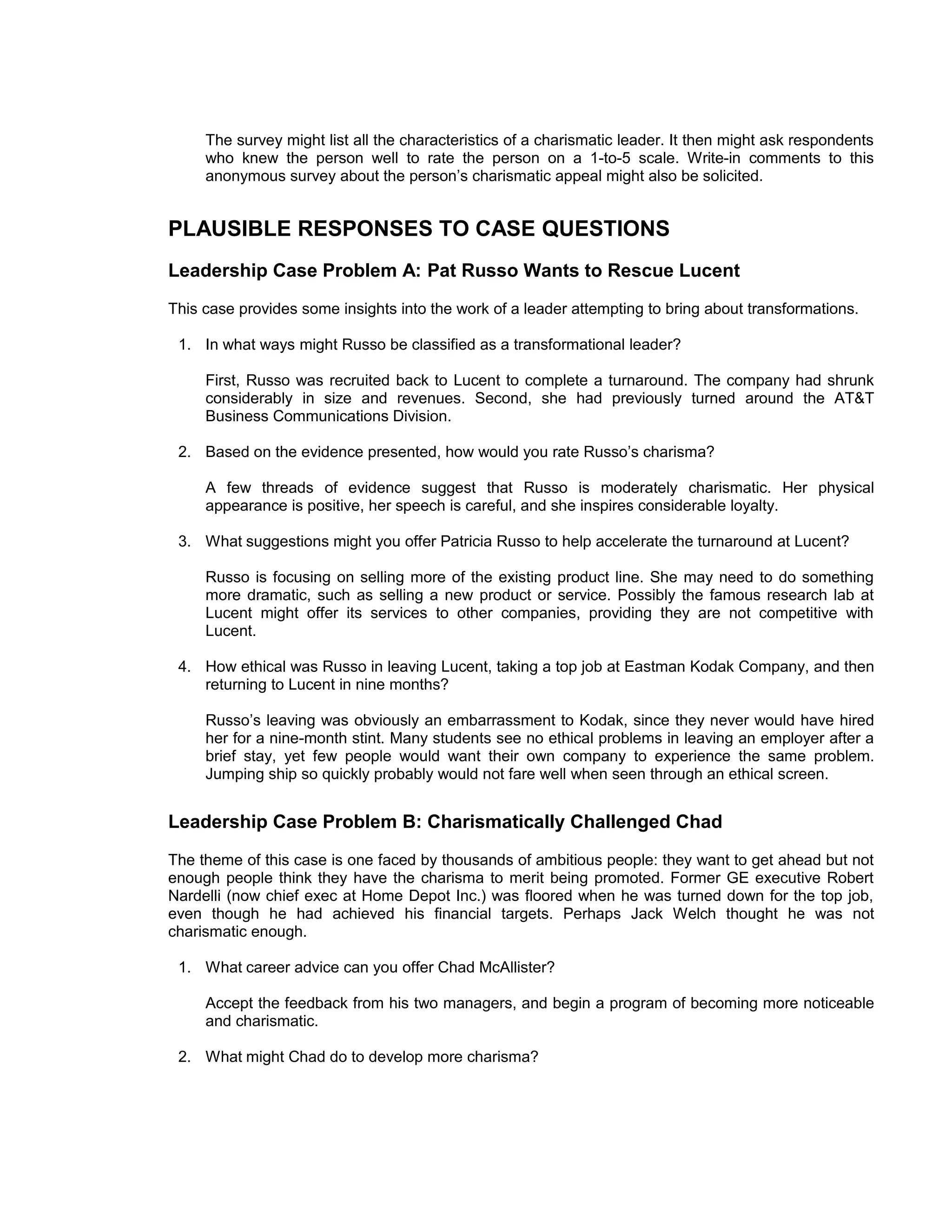 The survey might list all the characteristics of a charismatic leader. It then might ask respondents
     who knew the person well to rate the person on a 1-to-5 scale. Write-in comments to this
     anonymous survey about the person’s charismatic appeal might also be solicited.


PLAUSIBLE RESPONSES TO CASE QUESTIONS
Leadership Case Problem A: Pat Russo Wants to Rescue Lucent
This case provides some insights into the work of a leader attempting to bring about transformations.

 1. In what ways might Russo be classified as a transformational leader?

     First, Russo was recruited back to Lucent to complete a turnaround. The company had shrunk
     considerably in size and revenues. Second, she had previously turned around the AT&T
     Business Communications Division.

 2. Based on the evidence presented, how would you rate Russo’s charisma?

     A few threads of evidence suggest that Russo is moderately charismatic. Her physical
     appearance is positive, her speech is careful, and she inspires considerable loyalty.

 3. What suggestions might you offer Patricia Russo to help accelerate the turnaround at Lucent?

     Russo is focusing on selling more of the existing product line. She may need to do something
     more dramatic, such as selling a new product or service. Possibly the famous research lab at
     Lucent might offer its services to other companies, providing they are not competitive with
     Lucent.

 4. How ethical was Russo in leaving Lucent, taking a top job at Eastman Kodak Company, and then
    returning to Lucent in nine months?

     Russo’s leaving was obviously an embarrassment to Kodak, since they never would have hired
     her for a nine-month stint. Many students see no ethical problems in leaving an employer after a
     brief stay, yet few people would want their own company to experience the same problem.
     Jumping ship so quickly probably would not fare well when seen through an ethical screen.


Leadership Case Problem B: Charismatically Challenged Chad
The theme of this case is one faced by thousands of ambitious people: they want to get ahead but not
enough people think they have the charisma to merit being promoted. Former GE executive Robert
Nardelli (now chief exec at Home Depot Inc.) was floored when he was turned down for the top job,
even though he had achieved his financial targets. Perhaps Jack Welch thought he was not
charismatic enough.

 1. What career advice can you offer Chad McAllister?

     Accept the feedback from his two managers, and begin a program of becoming more noticeable
     and charismatic.

 2. What might Chad do to develop more charisma?
 