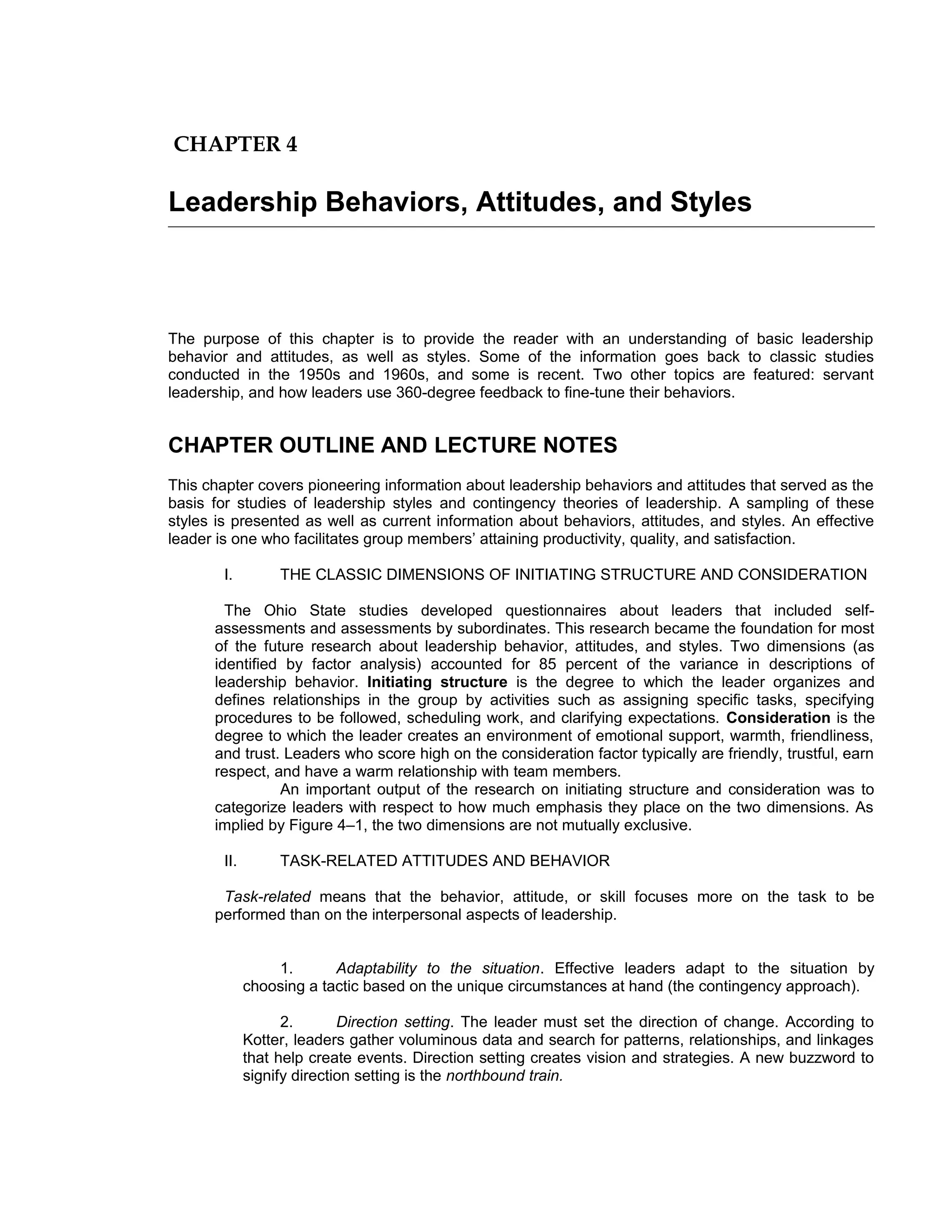 CHAPTER 4

Leadership Behaviors, Attitudes, and Styles



The purpose of this chapter is to provide the reader with an understanding of basic leadership
behavior and attitudes, as well as styles. Some of the information goes back to classic studies
conducted in the 1950s and 1960s, and some is recent. Two other topics are featured: servant
leadership, and how leaders use 360-degree feedback to fine-tune their behaviors.


CHAPTER OUTLINE AND LECTURE NOTES
This chapter covers pioneering information about leadership behaviors and attitudes that served as the
basis for studies of leadership styles and contingency theories of leadership. A sampling of these
styles is presented as well as current information about behaviors, attitudes, and styles. An effective
leader is one who facilitates group members’ attaining productivity, quality, and satisfaction.

        I.         THE CLASSIC DIMENSIONS OF INITIATING STRUCTURE AND CONSIDERATION

        The Ohio State studies developed questionnaires about leaders that included self-
      assessments and assessments by subordinates. This research became the foundation for most
      of the future research about leadership behavior, attitudes, and styles. Two dimensions (as
      identified by factor analysis) accounted for 85 percent of the variance in descriptions of
      leadership behavior. Initiating structure is the degree to which the leader organizes and
      defines relationships in the group by activities such as assigning specific tasks, specifying
      procedures to be followed, scheduling work, and clarifying expectations. Consideration is the
      degree to which the leader creates an environment of emotional support, warmth, friendliness,
      and trust. Leaders who score high on the consideration factor typically are friendly, trustful, earn
      respect, and have a warm relationship with team members.
                An important output of the research on initiating structure and consideration was to
      categorize leaders with respect to how much emphasis they place on the two dimensions. As
      implied by Figure 4–1, the two dimensions are not mutually exclusive.

        II.        TASK-RELATED ATTITUDES AND BEHAVIOR

       Task-related means that the behavior, attitude, or skill focuses more on the task to be
      performed than on the interpersonal aspects of leadership.


                  1.       Adaptability to the situation. Effective leaders adapt to the situation by
              choosing a tactic based on the unique circumstances at hand (the contingency approach).

                    2.       Direction setting. The leader must set the direction of change. According to
              Kotter, leaders gather voluminous data and search for patterns, relationships, and linkages
              that help create events. Direction setting creates vision and strategies. A new buzzword to
              signify direction setting is the northbound train.
 