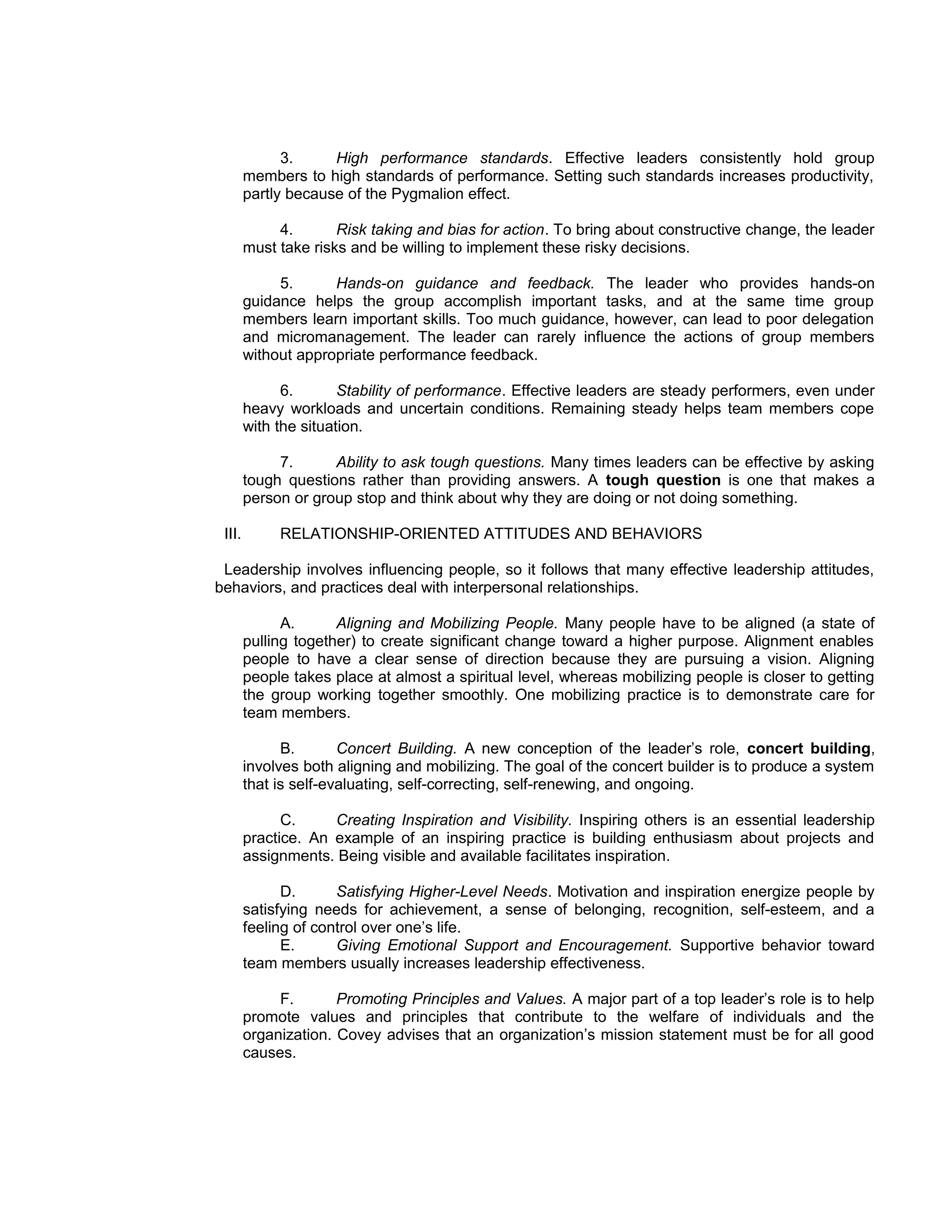 3.     High performance standards. Effective leaders consistently hold group
        members to high standards of performance. Setting such standards increases productivity,
        partly because of the Pygmalion effect.

             4.       Risk taking and bias for action. To bring about constructive change, the leader
        must take risks and be willing to implement these risky decisions.

             5.      Hands-on guidance and feedback. The leader who provides hands-on
        guidance helps the group accomplish important tasks, and at the same time group
        members learn important skills. Too much guidance, however, can lead to poor delegation
        and micromanagement. The leader can rarely influence the actions of group members
        without appropriate performance feedback.

              6.       Stability of performance. Effective leaders are steady performers, even under
        heavy workloads and uncertain conditions. Remaining steady helps team members cope
        with the situation.

             7.      Ability to ask tough questions. Many times leaders can be effective by asking
        tough questions rather than providing answers. A tough question is one that makes a
        person or group stop and think about why they are doing or not doing something.

 III.        RELATIONSHIP-ORIENTED ATTITUDES AND BEHAVIORS

 Leadership involves influencing people, so it follows that many effective leadership attitudes,
behaviors, and practices deal with interpersonal relationships.

              A.      Aligning and Mobilizing People. Many people have to be aligned (a state of
        pulling together) to create significant change toward a higher purpose. Alignment enables
        people to have a clear sense of direction because they are pursuing a vision. Aligning
        people takes place at almost a spiritual level, whereas mobilizing people is closer to getting
        the group working together smoothly. One mobilizing practice is to demonstrate care for
        team members.

              B.       Concert Building. A new conception of the leader’s role, concert building,
        involves both aligning and mobilizing. The goal of the concert builder is to produce a system
        that is self-evaluating, self-correcting, self-renewing, and ongoing.

              C.     Creating Inspiration and Visibility. Inspiring others is an essential leadership
        practice. An example of an inspiring practice is building enthusiasm about projects and
        assignments. Being visible and available facilitates inspiration.

              D.      Satisfying Higher-Level Needs. Motivation and inspiration energize people by
        satisfying needs for achievement, a sense of belonging, recognition, self-esteem, and a
        feeling of control over one’s life.
              E.      Giving Emotional Support and Encouragement. Supportive behavior toward
        team members usually increases leadership effectiveness.

             F.       Promoting Principles and Values. A major part of a top leader’s role is to help
        promote values and principles that contribute to the welfare of individuals and the
        organization. Covey advises that an organization’s mission statement must be for all good
        causes.
 
