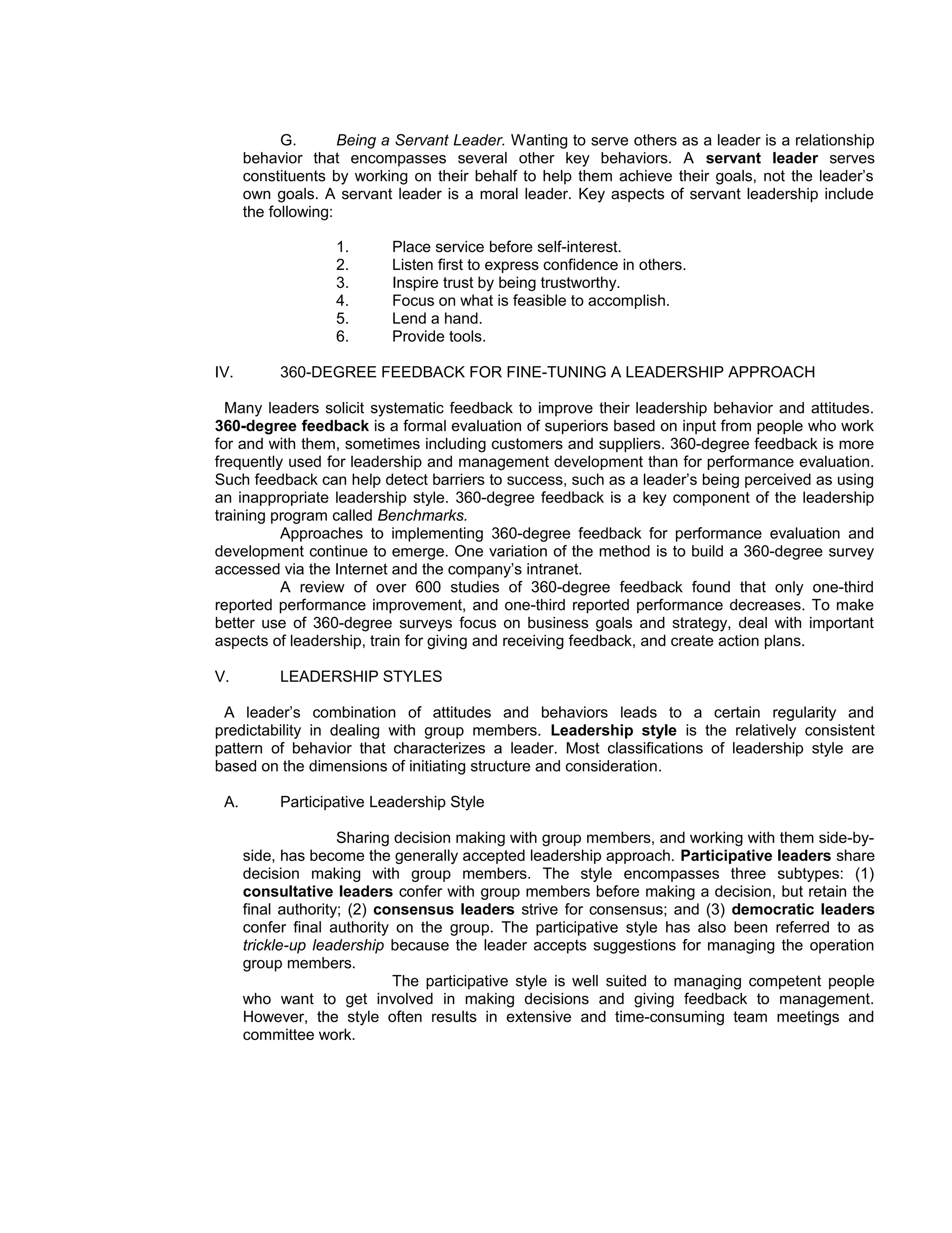 G.       Being a Servant Leader. Wanting to serve others as a leader is a relationship
      behavior that encompasses several other key behaviors. A servant leader serves
      constituents by working on their behalf to help them achieve their goals, not the leader’s
      own goals. A servant leader is a moral leader. Key aspects of servant leadership include
      the following:

                   1.      Place service before self-interest.
                   2.      Listen first to express confidence in others.
                   3.      Inspire trust by being trustworthy.
                   4.      Focus on what is feasible to accomplish.
                   5.      Lend a hand.
                   6.      Provide tools.

IV.        360-DEGREE FEEDBACK FOR FINE-TUNING A LEADERSHIP APPROACH

  Many leaders solicit systematic feedback to improve their leadership behavior and attitudes.
360-degree feedback is a formal evaluation of superiors based on input from people who work
for and with them, sometimes including customers and suppliers. 360-degree feedback is more
frequently used for leadership and management development than for performance evaluation.
Such feedback can help detect barriers to success, such as a leader’s being perceived as using
an inappropriate leadership style. 360-degree feedback is a key component of the leadership
training program called Benchmarks.
          Approaches to implementing 360-degree feedback for performance evaluation and
development continue to emerge. One variation of the method is to build a 360-degree survey
accessed via the Internet and the company’s intranet.
          A review of over 600 studies of 360-degree feedback found that only one-third
reported performance improvement, and one-third reported performance decreases. To make
better use of 360-degree surveys focus on business goals and strategy, deal with important
aspects of leadership, train for giving and receiving feedback, and create action plans.

V.         LEADERSHIP STYLES

 A leader’s combination of attitudes and behaviors leads to a certain regularity and
predictability in dealing with group members. Leadership style is the relatively consistent
pattern of behavior that characterizes a leader. Most classifications of leadership style are
based on the dimensions of initiating structure and consideration.

 A.        Participative Leadership Style

                     Sharing decision making with group members, and working with them side-by-
      side, has become the generally accepted leadership approach. Participative leaders share
      decision making with group members. The style encompasses three subtypes: (1)
      consultative leaders confer with group members before making a decision, but retain the
      final authority; (2) consensus leaders strive for consensus; and (3) democratic leaders
      confer final authority on the group. The participative style has also been referred to as
      trickle-up leadership because the leader accepts suggestions for managing the operation
      group members.
                             The participative style is well suited to managing competent people
      who want to get involved in making decisions and giving feedback to management.
      However, the style often results in extensive and time-consuming team meetings and
      committee work.
 