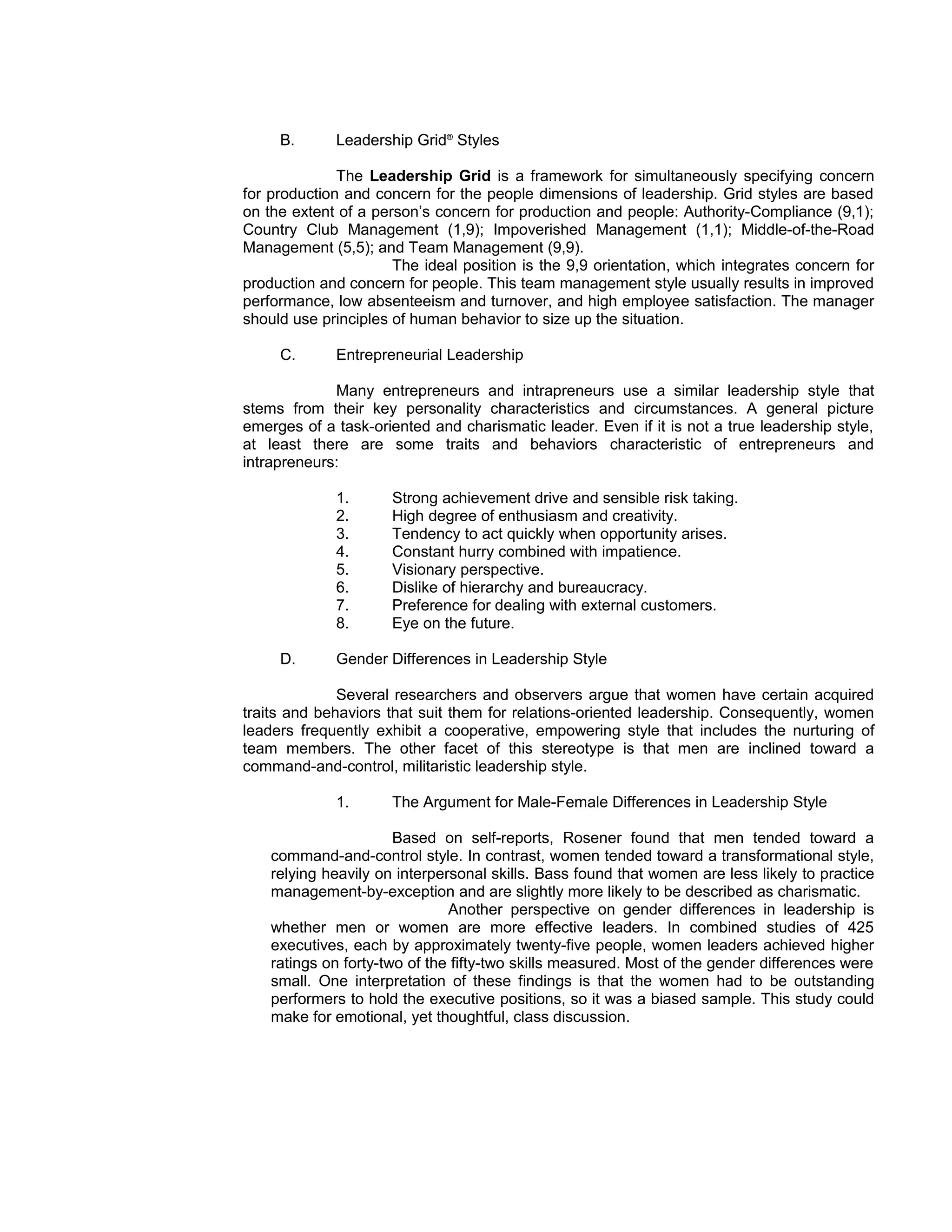 B.      Leadership Grid® Styles

              The Leadership Grid is a framework for simultaneously specifying concern
for production and concern for the people dimensions of leadership. Grid styles are based
on the extent of a person’s concern for production and people: Authority-Compliance (9,1);
Country Club Management (1,9); Impoverished Management (1,1); Middle-of-the-Road
Management (5,5); and Team Management (9,9).
                      The ideal position is the 9,9 orientation, which integrates concern for
production and concern for people. This team management style usually results in improved
performance, low absenteeism and turnover, and high employee satisfaction. The manager
should use principles of human behavior to size up the situation.

     C.      Entrepreneurial Leadership

             Many entrepreneurs and intrapreneurs use a similar leadership style that
stems from their key personality characteristics and circumstances. A general picture
emerges of a task-oriented and charismatic leader. Even if it is not a true leadership style,
at least there are some traits and behaviors characteristic of entrepreneurs and
intrapreneurs:

             1.       Strong achievement drive and sensible risk taking.
             2.       High degree of enthusiasm and creativity.
             3.       Tendency to act quickly when opportunity arises.
             4.       Constant hurry combined with impatience.
             5.       Visionary perspective.
             6.       Dislike of hierarchy and bureaucracy.
             7.       Preference for dealing with external customers.
             8.       Eye on the future.

     D.      Gender Differences in Leadership Style

              Several researchers and observers argue that women have certain acquired
traits and behaviors that suit them for relations-oriented leadership. Consequently, women
leaders frequently exhibit a cooperative, empowering style that includes the nurturing of
team members. The other facet of this stereotype is that men are inclined toward a
command-and-control, militaristic leadership style.

             1.       The Argument for Male-Female Differences in Leadership Style

                       Based on self-reports, Rosener found that men tended toward a
    command-and-control style. In contrast, women tended toward a transformational style,
    relying heavily on interpersonal skills. Bass found that women are less likely to practice
    management-by-exception and are slightly more likely to be described as charismatic.
                               Another perspective on gender differences in leadership is
    whether men or women are more effective leaders. In combined studies of 425
    executives, each by approximately twenty-five people, women leaders achieved higher
    ratings on forty-two of the fifty-two skills measured. Most of the gender differences were
    small. One interpretation of these findings is that the women had to be outstanding
    performers to hold the executive positions, so it was a biased sample. This study could
    make for emotional, yet thoughtful, class discussion.
 