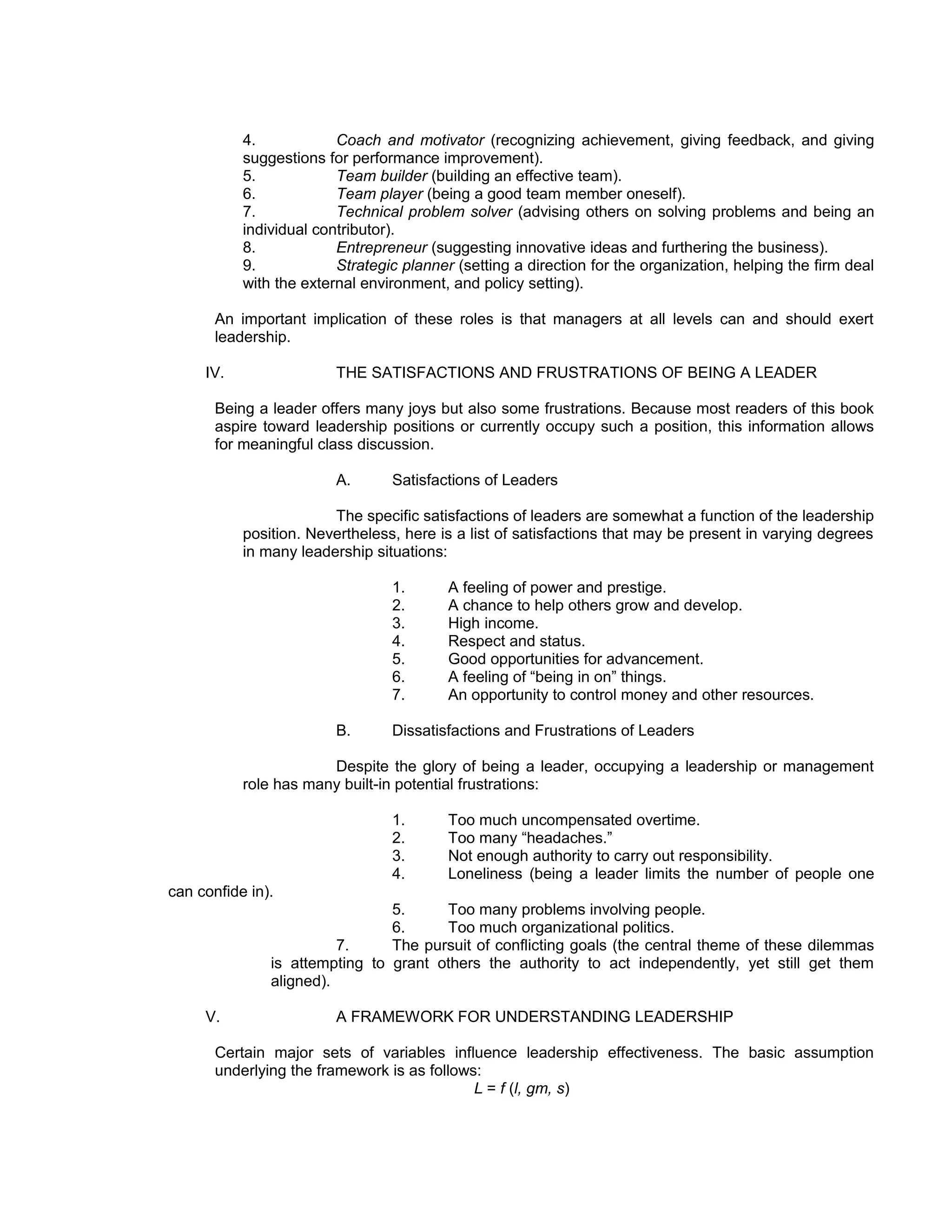 4.            Coach and motivator (recognizing achievement, giving feedback, and giving
           suggestions for performance improvement).
           5.            Team builder (building an effective team).
           6.            Team player (being a good team member oneself).
           7.            Technical problem solver (advising others on solving problems and being an
           individual contributor).
           8.            Entrepreneur (suggesting innovative ideas and furthering the business).
           9.            Strategic planner (setting a direction for the organization, helping the firm deal
           with the external environment, and policy setting).

       An important implication of these roles is that managers at all levels can and should exert
       leadership.

     IV.                 THE SATISFACTIONS AND FRUSTRATIONS OF BEING A LEADER

       Being a leader offers many joys but also some frustrations. Because most readers of this book
       aspire toward leadership positions or currently occupy such a position, this information allows
       for meaningful class discussion.

                         A.      Satisfactions of Leaders

                        The specific satisfactions of leaders are somewhat a function of the leadership
           position. Nevertheless, here is a list of satisfactions that may be present in varying degrees
           in many leadership situations:

                                 1.       A feeling of power and prestige.
                                 2.       A chance to help others grow and develop.
                                 3.       High income.
                                 4.       Respect and status.
                                 5.       Good opportunities for advancement.
                                 6.       A feeling of “being in on” things.
                                 7.       An opportunity to control money and other resources.

                         B.      Dissatisfactions and Frustrations of Leaders

                       Despite the glory of being a leader, occupying a leadership or management
           role has many built-in potential frustrations:

                                 1.       Too much uncompensated overtime.
                                 2.       Too many “headaches.”
                                 3.       Not enough authority to carry out responsibility.
                                 4.       Loneliness (being a leader limits the number of people one
can confide in).
                                5.     Too many problems involving people.
                                6.     Too much organizational politics.
                         7.     The pursuit of conflicting goals (the central theme of these dilemmas
               is attempting to grant others the authority to act independently, yet still get them
               aligned).

     V.                  A FRAMEWORK FOR UNDERSTANDING LEADERSHIP

       Certain major sets of variables influence leadership effectiveness. The basic assumption
       underlying the framework is as follows:
                                             L = f (l, gm, s)
 