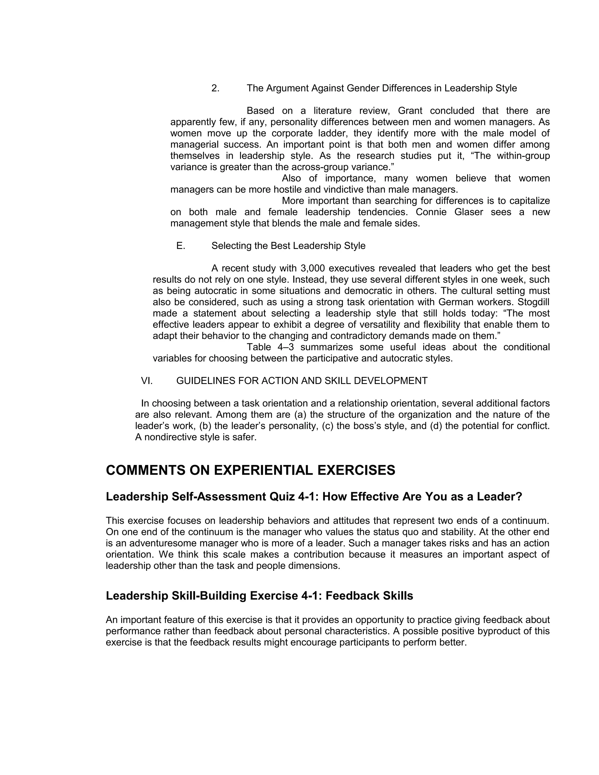 2.       The Argument Against Gender Differences in Leadership Style

                                 Based on a literature review, Grant concluded that there are
               apparently few, if any, personality differences between men and women managers. As
               women move up the corporate ladder, they identify more with the male model of
               managerial success. An important point is that both men and women differ among
               themselves in leadership style. As the research studies put it, “The within-group
               variance is greater than the across-group variance.”
                                          Also of importance, many women believe that women
               managers can be more hostile and vindictive than male managers.
                                          More important than searching for differences is to capitalize
               on both male and female leadership tendencies. Connie Glaser sees a new
               management style that blends the male and female sides.

                 E.      Selecting the Best Leadership Style

                          A recent study with 3,000 executives revealed that leaders who get the best
           results do not rely on one style. Instead, they use several different styles in one week, such
           as being autocratic in some situations and democratic in others. The cultural setting must
           also be considered, such as using a strong task orientation with German workers. Stogdill
           made a statement about selecting a leadership style that still holds today: “The most
           effective leaders appear to exhibit a degree of versatility and flexibility that enable them to
           adapt their behavior to the changing and contradictory demands made on them.”
                                  Table 4–3 summarizes some useful ideas about the conditional
           variables for choosing between the participative and autocratic styles.

        VI.      GUIDELINES FOR ACTION AND SKILL DEVELOPMENT

         In choosing between a task orientation and a relationship orientation, several additional factors
       are also relevant. Among them are (a) the structure of the organization and the nature of the
       leader’s work, (b) the leader’s personality, (c) the boss’s style, and (d) the potential for conflict.
       A nondirective style is safer.


COMMENTS ON EXPERIENTIAL EXERCISES
Leadership Self-Assessment Quiz 4-1: How Effective Are You as a Leader?
This exercise focuses on leadership behaviors and attitudes that represent two ends of a continuum.
On one end of the continuum is the manager who values the status quo and stability. At the other end
is an adventuresome manager who is more of a leader. Such a manager takes risks and has an action
orientation. We think this scale makes a contribution because it measures an important aspect of
leadership other than the task and people dimensions.


Leadership Skill-Building Exercise 4-1: Feedback Skills
An important feature of this exercise is that it provides an opportunity to practice giving feedback about
performance rather than feedback about personal characteristics. A possible positive byproduct of this
exercise is that the feedback results might encourage participants to perform better.
 