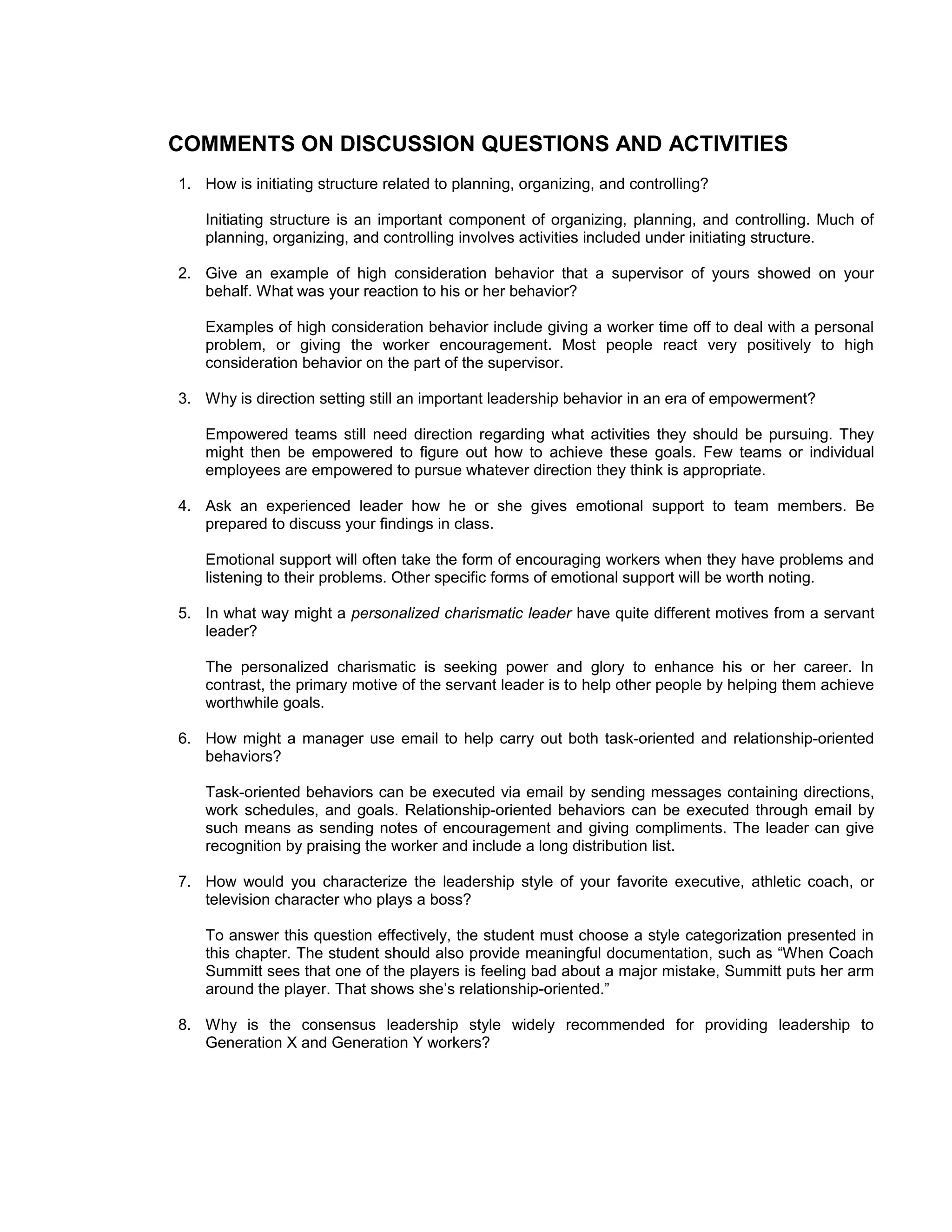 COMMENTS ON DISCUSSION QUESTIONS AND ACTIVITIES
1. How is initiating structure related to planning, organizing, and controlling?

    Initiating structure is an important component of organizing, planning, and controlling. Much of
    planning, organizing, and controlling involves activities included under initiating structure.

2. Give an example of high consideration behavior that a supervisor of yours showed on your
   behalf. What was your reaction to his or her behavior?

    Examples of high consideration behavior include giving a worker time off to deal with a personal
    problem, or giving the worker encouragement. Most people react very positively to high
    consideration behavior on the part of the supervisor.

3. Why is direction setting still an important leadership behavior in an era of empowerment?

    Empowered teams still need direction regarding what activities they should be pursuing. They
    might then be empowered to figure out how to achieve these goals. Few teams or individual
    employees are empowered to pursue whatever direction they think is appropriate.

4. Ask an experienced leader how he or she gives emotional support to team members. Be
   prepared to discuss your findings in class.

    Emotional support will often take the form of encouraging workers when they have problems and
    listening to their problems. Other specific forms of emotional support will be worth noting.

5. In what way might a personalized charismatic leader have quite different motives from a servant
   leader?

    The personalized charismatic is seeking power and glory to enhance his or her career. In
    contrast, the primary motive of the servant leader is to help other people by helping them achieve
    worthwhile goals.

6. How might a manager use email to help carry out both task-oriented and relationship-oriented
   behaviors?

    Task-oriented behaviors can be executed via email by sending messages containing directions,
    work schedules, and goals. Relationship-oriented behaviors can be executed through email by
    such means as sending notes of encouragement and giving compliments. The leader can give
    recognition by praising the worker and include a long distribution list.

7. How would you characterize the leadership style of your favorite executive, athletic coach, or
   television character who plays a boss?

    To answer this question effectively, the student must choose a style categorization presented in
    this chapter. The student should also provide meaningful documentation, such as “When Coach
    Summitt sees that one of the players is feeling bad about a major mistake, Summitt puts her arm
    around the player. That shows she’s relationship-oriented.”

8. Why is the consensus leadership style widely recommended for providing leadership to
   Generation X and Generation Y workers?
 