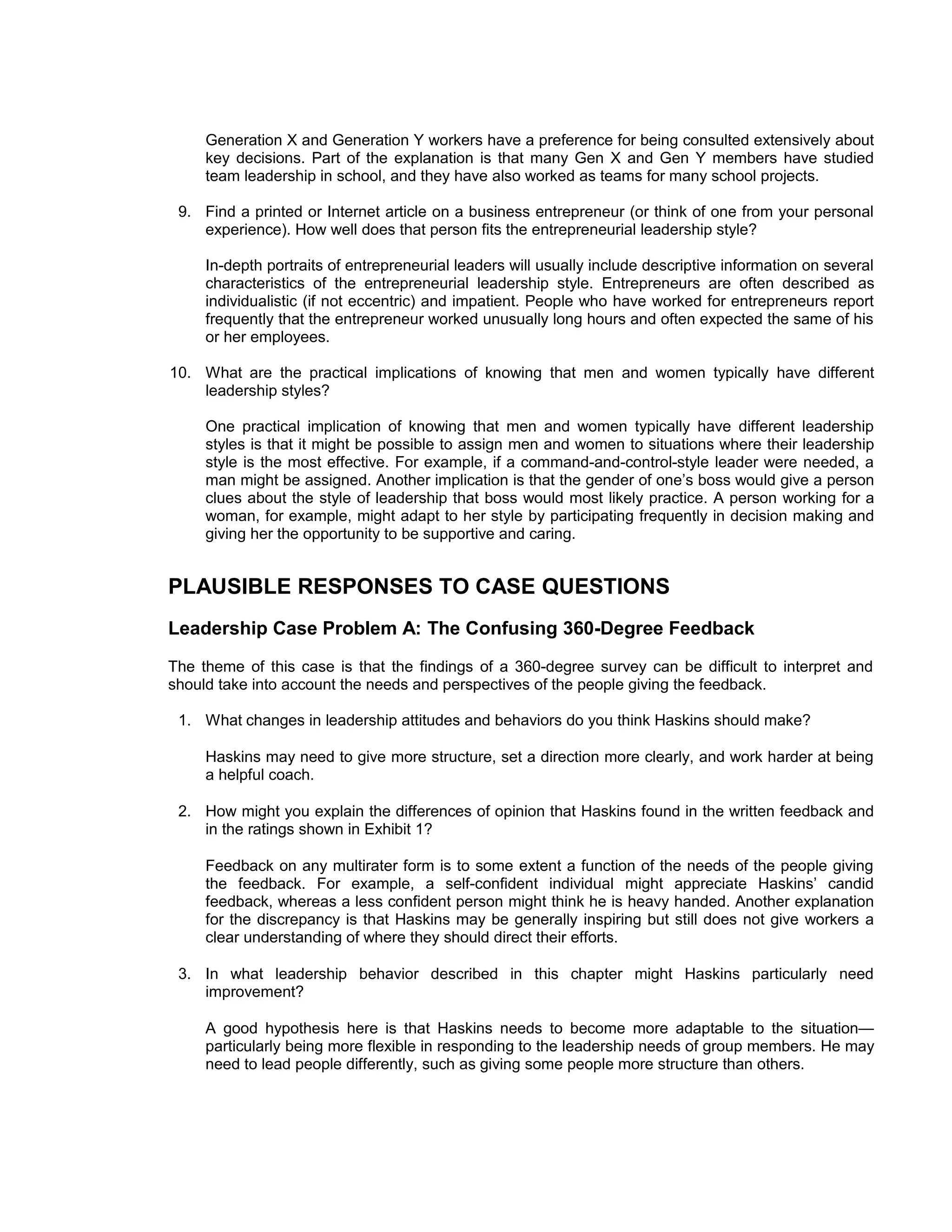 Generation X and Generation Y workers have a preference for being consulted extensively about
     key decisions. Part of the explanation is that many Gen X and Gen Y members have studied
     team leadership in school, and they have also worked as teams for many school projects.

 9. Find a printed or Internet article on a business entrepreneur (or think of one from your personal
    experience). How well does that person fits the entrepreneurial leadership style?

     In-depth portraits of entrepreneurial leaders will usually include descriptive information on several
     characteristics of the entrepreneurial leadership style. Entrepreneurs are often described as
     individualistic (if not eccentric) and impatient. People who have worked for entrepreneurs report
     frequently that the entrepreneur worked unusually long hours and often expected the same of his
     or her employees.

10. What are the practical implications of knowing that men and women typically have different
    leadership styles?

     One practical implication of knowing that men and women typically have different leadership
     styles is that it might be possible to assign men and women to situations where their leadership
     style is the most effective. For example, if a command-and-control-style leader were needed, a
     man might be assigned. Another implication is that the gender of one’s boss would give a person
     clues about the style of leadership that boss would most likely practice. A person working for a
     woman, for example, might adapt to her style by participating frequently in decision making and
     giving her the opportunity to be supportive and caring.


PLAUSIBLE RESPONSES TO CASE QUESTIONS
Leadership Case Problem A: The Confusing 360-Degree Feedback
The theme of this case is that the findings of a 360-degree survey can be difficult to interpret and
should take into account the needs and perspectives of the people giving the feedback.

 1. What changes in leadership attitudes and behaviors do you think Haskins should make?

     Haskins may need to give more structure, set a direction more clearly, and work harder at being
     a helpful coach.

 2. How might you explain the differences of opinion that Haskins found in the written feedback and
    in the ratings shown in Exhibit 1?

     Feedback on any multirater form is to some extent a function of the needs of the people giving
     the feedback. For example, a self-confident individual might appreciate Haskins’ candid
     feedback, whereas a less confident person might think he is heavy handed. Another explanation
     for the discrepancy is that Haskins may be generally inspiring but still does not give workers a
     clear understanding of where they should direct their efforts.

 3. In what leadership behavior described in this chapter might Haskins particularly need
    improvement?

     A good hypothesis here is that Haskins needs to become more adaptable to the situation—
     particularly being more flexible in responding to the leadership needs of group members. He may
     need to lead people differently, such as giving some people more structure than others.
 