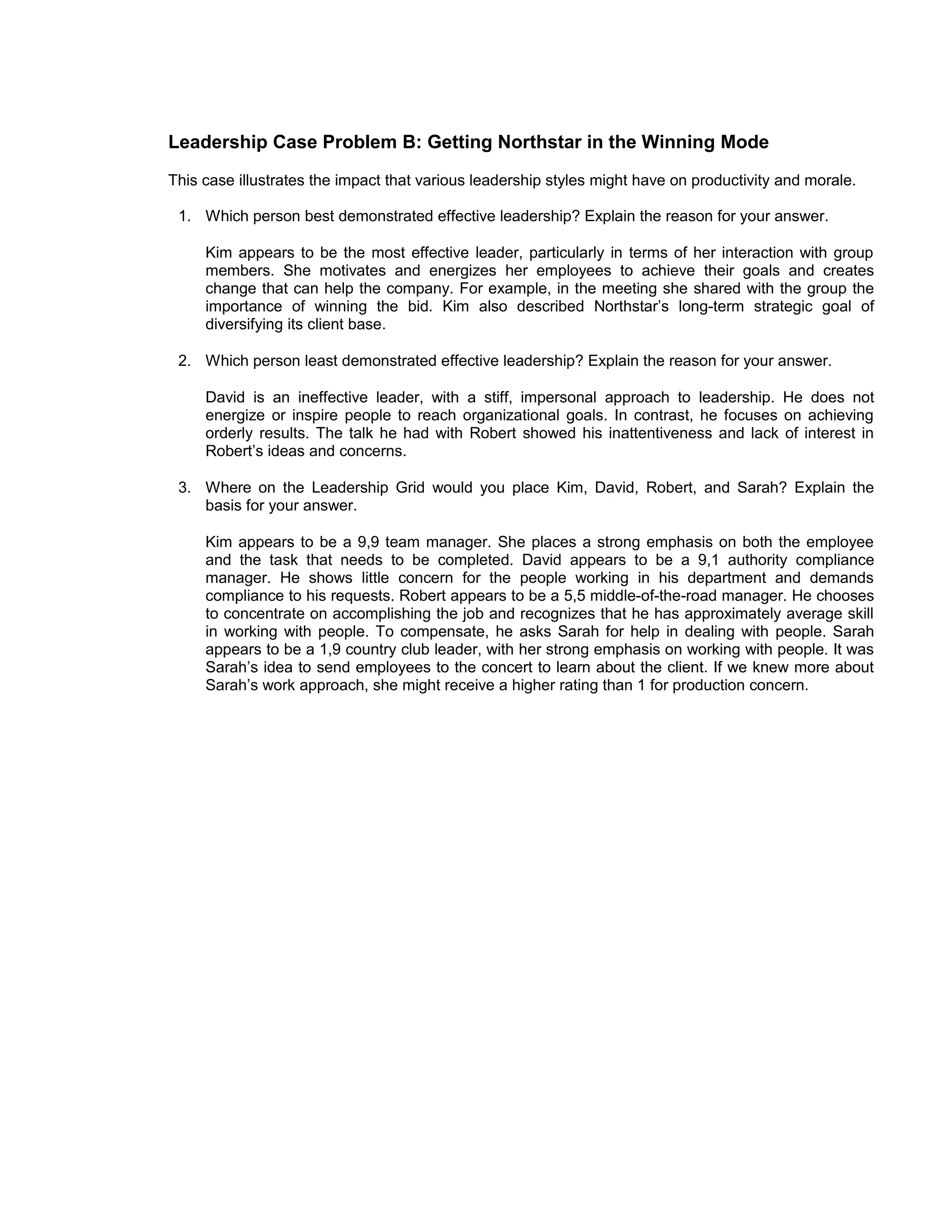 Leadership Case Problem B: Getting Northstar in the Winning Mode
This case illustrates the impact that various leadership styles might have on productivity and morale.

 1. Which person best demonstrated effective leadership? Explain the reason for your answer.

     Kim appears to be the most effective leader, particularly in terms of her interaction with group
     members. She motivates and energizes her employees to achieve their goals and creates
     change that can help the company. For example, in the meeting she shared with the group the
     importance of winning the bid. Kim also described Northstar’s long-term strategic goal of
     diversifying its client base.

 2. Which person least demonstrated effective leadership? Explain the reason for your answer.

     David is an ineffective leader, with a stiff, impersonal approach to leadership. He does not
     energize or inspire people to reach organizational goals. In contrast, he focuses on achieving
     orderly results. The talk he had with Robert showed his inattentiveness and lack of interest in
     Robert’s ideas and concerns.

 3. Where on the Leadership Grid would you place Kim, David, Robert, and Sarah? Explain the
    basis for your answer.

     Kim appears to be a 9,9 team manager. She places a strong emphasis on both the employee
     and the task that needs to be completed. David appears to be a 9,1 authority compliance
     manager. He shows little concern for the people working in his department and demands
     compliance to his requests. Robert appears to be a 5,5 middle-of-the-road manager. He chooses
     to concentrate on accomplishing the job and recognizes that he has approximately average skill
     in working with people. To compensate, he asks Sarah for help in dealing with people. Sarah
     appears to be a 1,9 country club leader, with her strong emphasis on working with people. It was
     Sarah’s idea to send employees to the concert to learn about the client. If we knew more about
     Sarah’s work approach, she might receive a higher rating than 1 for production concern.
 