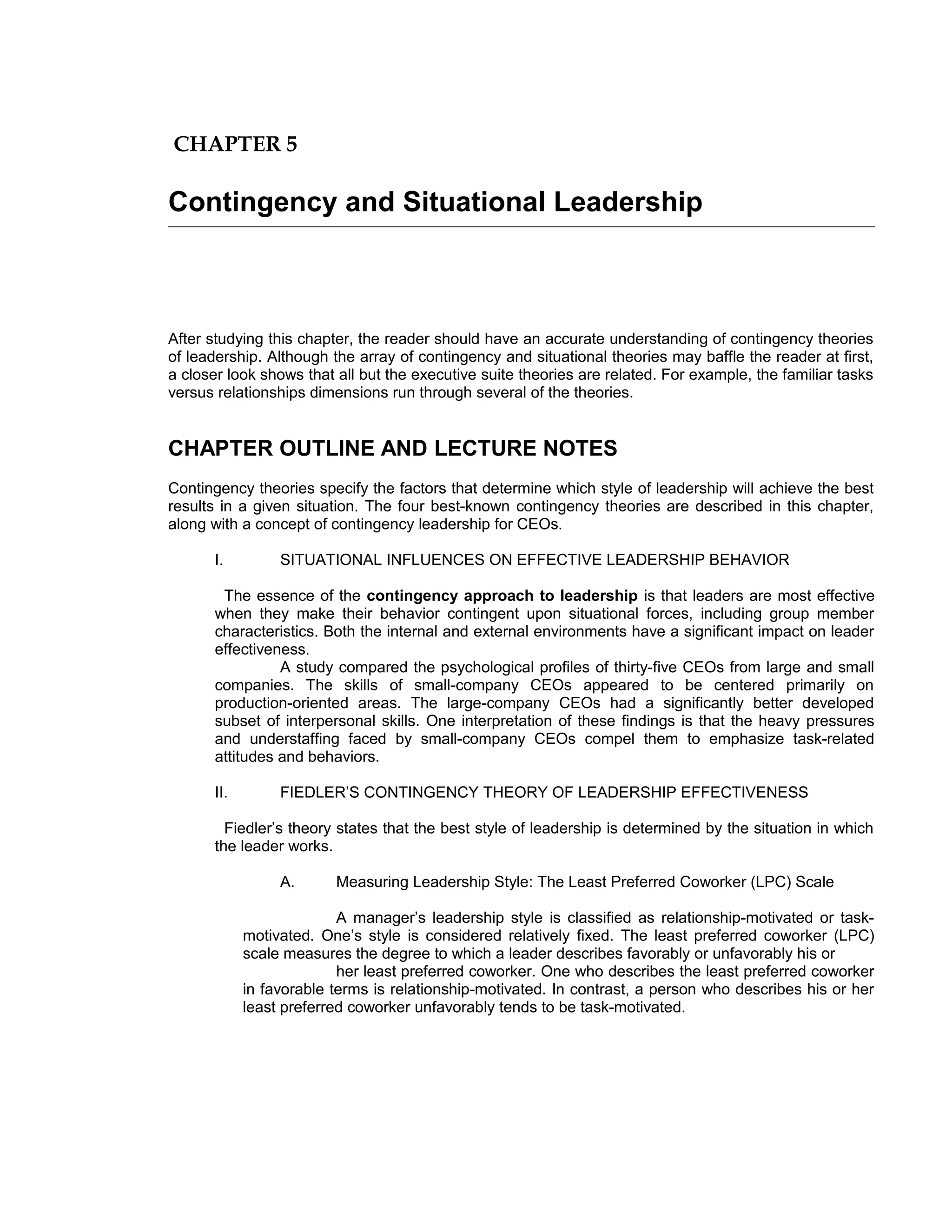 CHAPTER 5

Contingency and Situational Leadership



After studying this chapter, the reader should have an accurate understanding of contingency theories
of leadership. Although the array of contingency and situational theories may baffle the reader at first,
a closer look shows that all but the executive suite theories are related. For example, the familiar tasks
versus relationships dimensions run through several of the theories.


CHAPTER OUTLINE AND LECTURE NOTES
Contingency theories specify the factors that determine which style of leadership will achieve the best
results in a given situation. The four best-known contingency theories are described in this chapter,
along with a concept of contingency leadership for CEOs.

       I.         SITUATIONAL INFLUENCES ON EFFECTIVE LEADERSHIP BEHAVIOR

        The essence of the contingency approach to leadership is that leaders are most effective
       when they make their behavior contingent upon situational forces, including group member
       characteristics. Both the internal and external environments have a significant impact on leader
       effectiveness.
                 A study compared the psychological profiles of thirty-five CEOs from large and small
       companies. The skills of small-company CEOs appeared to be centered primarily on
       production-oriented areas. The large-company CEOs had a significantly better developed
       subset of interpersonal skills. One interpretation of these findings is that the heavy pressures
       and understaffing faced by small-company CEOs compel them to emphasize task-related
       attitudes and behaviors.

       II.        FIEDLER’S CONTINGENCY THEORY OF LEADERSHIP EFFECTIVENESS

         Fiedler’s theory states that the best style of leadership is determined by the situation in which
       the leader works.

                  A.      Measuring Leadership Style: The Least Preferred Coworker (LPC) Scale

                           A manager’s leadership style is classified as relationship-motivated or task-
             motivated. One’s style is considered relatively fixed. The least preferred coworker (LPC)
             scale measures the degree to which a leader describes favorably or unfavorably his or
                           her least preferred coworker. One who describes the least preferred coworker
             in favorable terms is relationship-motivated. In contrast, a person who describes his or her
             least preferred coworker unfavorably tends to be task-motivated.
 