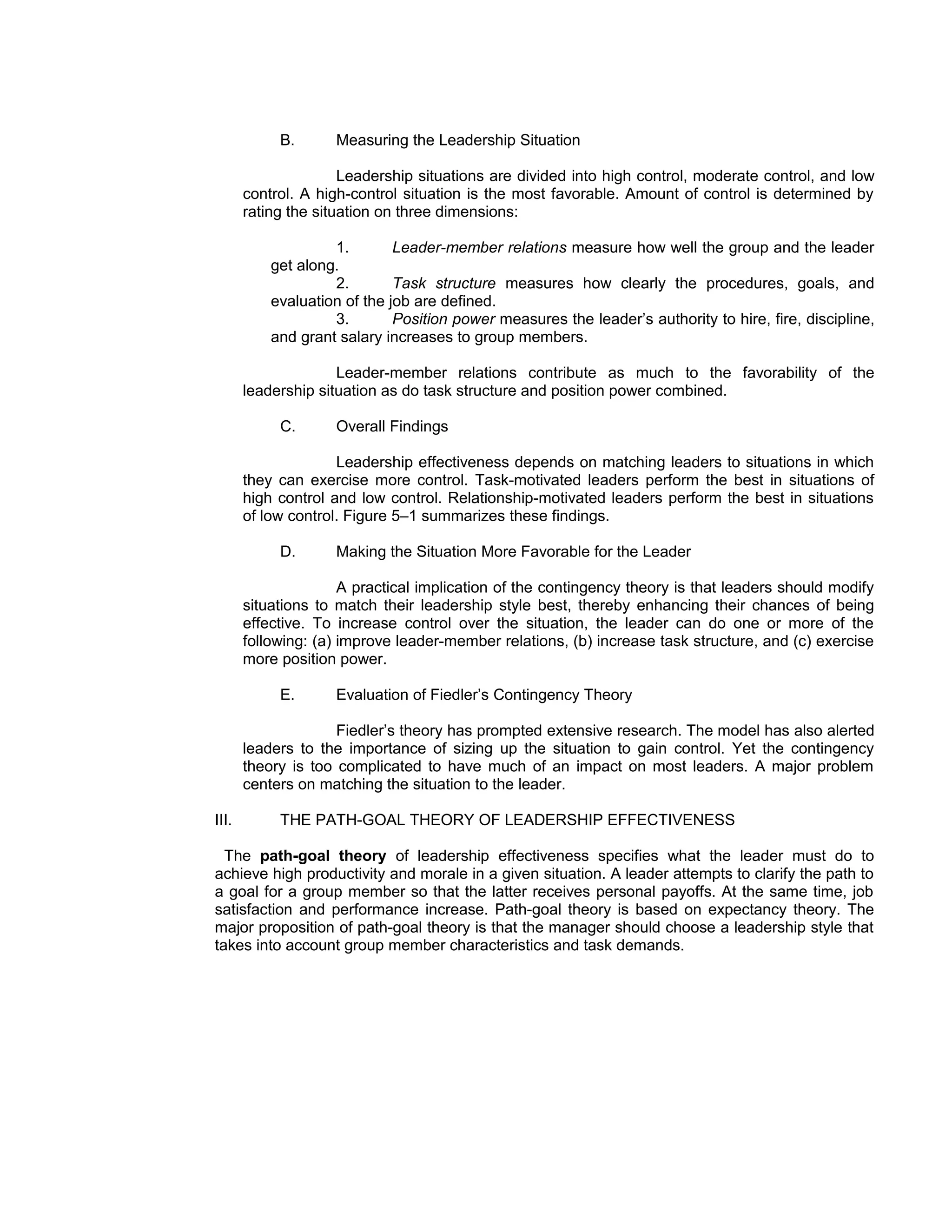B.      Measuring the Leadership Situation

                      Leadership situations are divided into high control, moderate control, and low
       control. A high-control situation is the most favorable. Amount of control is determined by
       rating the situation on three dimensions:

                    1.        Leader-member relations measure how well the group and the leader
           get along.
                    2.        Task structure measures how clearly the procedures, goals, and
           evaluation of the job are defined.
                    3.        Position power measures the leader’s authority to hire, fire, discipline,
           and grant salary increases to group members.

                     Leader-member relations contribute as much to the favorability of the
       leadership situation as do task structure and position power combined.

            C.      Overall Findings

                     Leadership effectiveness depends on matching leaders to situations in which
       they can exercise more control. Task-motivated leaders perform the best in situations of
       high control and low control. Relationship-motivated leaders perform the best in situations
       of low control. Figure 5–1 summarizes these findings.

            D.      Making the Situation More Favorable for the Leader

                      A practical implication of the contingency theory is that leaders should modify
       situations to match their leadership style best, thereby enhancing their chances of being
       effective. To increase control over the situation, the leader can do one or more of the
       following: (a) improve leader-member relations, (b) increase task structure, and (c) exercise
       more position power.

            E.      Evaluation of Fiedler’s Contingency Theory

                     Fiedler’s theory has prompted extensive research. The model has also alerted
       leaders to the importance of sizing up the situation to gain control. Yet the contingency
       theory is too complicated to have much of an impact on most leaders. A major problem
       centers on matching the situation to the leader.

III.        THE PATH-GOAL THEORY OF LEADERSHIP EFFECTIVENESS

  The path-goal theory of leadership effectiveness specifies what the leader must do to
achieve high productivity and morale in a given situation. A leader attempts to clarify the path to
a goal for a group member so that the latter receives personal payoffs. At the same time, job
satisfaction and performance increase. Path-goal theory is based on expectancy theory. The
major proposition of path-goal theory is that the manager should choose a leadership style that
takes into account group member characteristics and task demands.
 