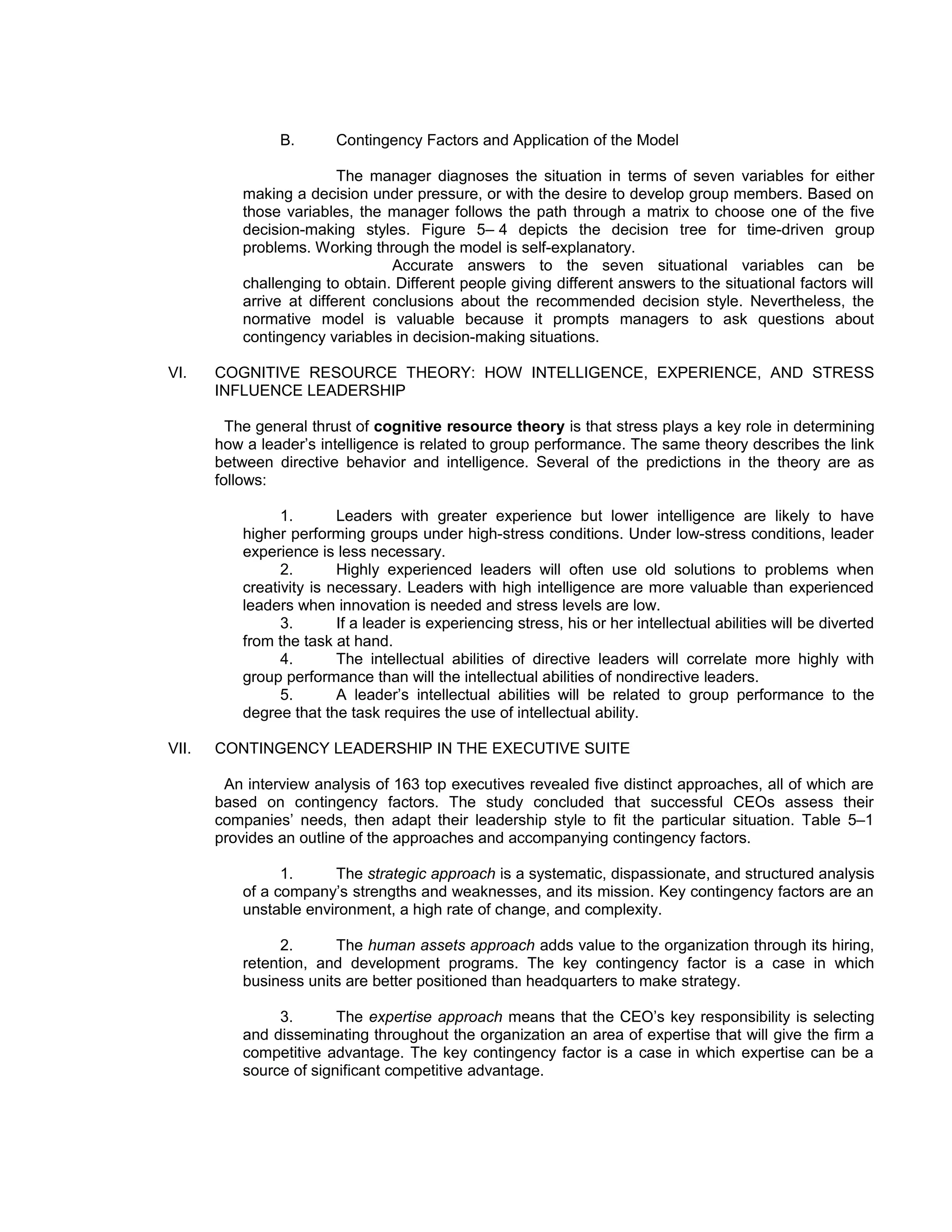 B.       Contingency Factors and Application of the Model

                          The manager diagnoses the situation in terms of seven variables for either
           making a decision under pressure, or with the desire to develop group members. Based on
           those variables, the manager follows the path through a matrix to choose one of the five
           decision-making styles. Figure 5– 4 depicts the decision tree for time-driven group
           problems. Working through the model is self-explanatory.
                                 Accurate answers to the seven situational variables can be
           challenging to obtain. Different people giving different answers to the situational factors will
           arrive at different conclusions about the recommended decision style. Nevertheless, the
           normative model is valuable because it prompts managers to ask questions about
           contingency variables in decision-making situations.

VI.    COGNITIVE RESOURCE THEORY: HOW INTELLIGENCE, EXPERIENCE, AND STRESS
       INFLUENCE LEADERSHIP

         The general thrust of cognitive resource theory is that stress plays a key role in determining
       how a leader’s intelligence is related to group performance. The same theory describes the link
       between directive behavior and intelligence. Several of the predictions in the theory are as
       follows:

                 1.       Leaders with greater experience but lower intelligence are likely to have
           higher performing groups under high-stress conditions. Under low-stress conditions, leader
           experience is less necessary.
                 2.       Highly experienced leaders will often use old solutions to problems when
           creativity is necessary. Leaders with high intelligence are more valuable than experienced
           leaders when innovation is needed and stress levels are low.
                 3.       If a leader is experiencing stress, his or her intellectual abilities will be diverted
           from the task at hand.
                 4.       The intellectual abilities of directive leaders will correlate more highly with
           group performance than will the intellectual abilities of nondirective leaders.
                 5.       A leader’s intellectual abilities will be related to group performance to the
           degree that the task requires the use of intellectual ability.

VII.   CONTINGENCY LEADERSHIP IN THE EXECUTIVE SUITE

        An interview analysis of 163 top executives revealed five distinct approaches, all of which are
       based on contingency factors. The study concluded that successful CEOs assess their
       companies’ needs, then adapt their leadership style to fit the particular situation. Table 5–1
       provides an outline of the approaches and accompanying contingency factors.

                 1.     The strategic approach is a systematic, dispassionate, and structured analysis
           of a company’s strengths and weaknesses, and its mission. Key contingency factors are an
           unstable environment, a high rate of change, and complexity.

                2.      The human assets approach adds value to the organization through its hiring,
           retention, and development programs. The key contingency factor is a case in which
           business units are better positioned than headquarters to make strategy.

                3.       The expertise approach means that the CEO’s key responsibility is selecting
           and disseminating throughout the organization an area of expertise that will give the firm a
           competitive advantage. The key contingency factor is a case in which expertise can be a
           source of significant competitive advantage.
 