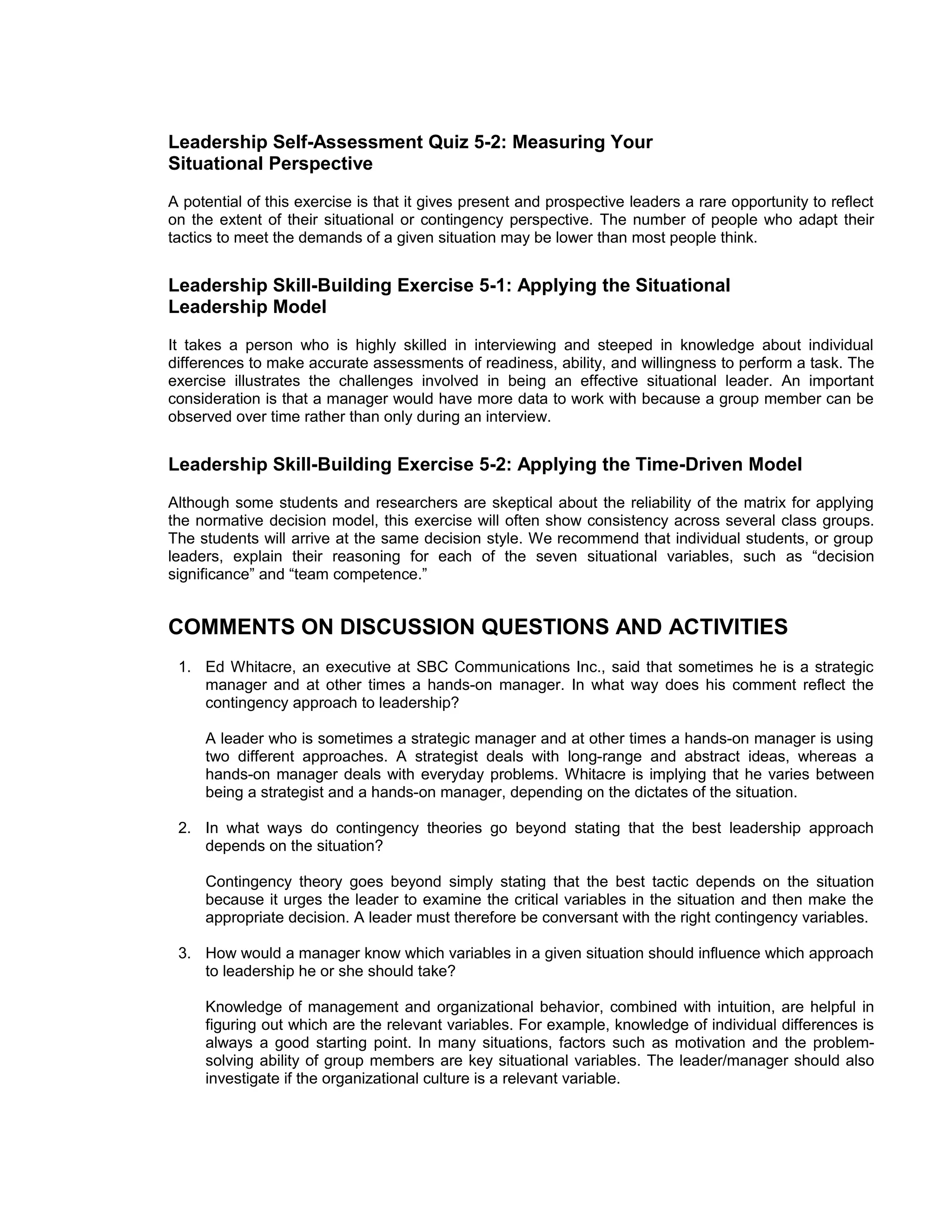 Leadership Self-Assessment Quiz 5-2: Measuring Your
Situational Perspective
A potential of this exercise is that it gives present and prospective leaders a rare opportunity to reflect
on the extent of their situational or contingency perspective. The number of people who adapt their
tactics to meet the demands of a given situation may be lower than most people think.


Leadership Skill-Building Exercise 5-1: Applying the Situational
Leadership Model
It takes a person who is highly skilled in interviewing and steeped in knowledge about individual
differences to make accurate assessments of readiness, ability, and willingness to perform a task. The
exercise illustrates the challenges involved in being an effective situational leader. An important
consideration is that a manager would have more data to work with because a group member can be
observed over time rather than only during an interview.


Leadership Skill-Building Exercise 5-2: Applying the Time-Driven Model
Although some students and researchers are skeptical about the reliability of the matrix for applying
the normative decision model, this exercise will often show consistency across several class groups.
The students will arrive at the same decision style. We recommend that individual students, or group
leaders, explain their reasoning for each of the seven situational variables, such as “decision
significance” and “team competence.”


COMMENTS ON DISCUSSION QUESTIONS AND ACTIVITIES
 1. Ed Whitacre, an executive at SBC Communications Inc., said that sometimes he is a strategic
    manager and at other times a hands-on manager. In what way does his comment reflect the
    contingency approach to leadership?

     A leader who is sometimes a strategic manager and at other times a hands-on manager is using
     two different approaches. A strategist deals with long-range and abstract ideas, whereas a
     hands-on manager deals with everyday problems. Whitacre is implying that he varies between
     being a strategist and a hands-on manager, depending on the dictates of the situation.

 2. In what ways do contingency theories go beyond stating that the best leadership approach
    depends on the situation?

     Contingency theory goes beyond simply stating that the best tactic depends on the situation
     because it urges the leader to examine the critical variables in the situation and then make the
     appropriate decision. A leader must therefore be conversant with the right contingency variables.

 3. How would a manager know which variables in a given situation should influence which approach
    to leadership he or she should take?

     Knowledge of management and organizational behavior, combined with intuition, are helpful in
     figuring out which are the relevant variables. For example, knowledge of individual differences is
     always a good starting point. In many situations, factors such as motivation and the problem-
     solving ability of group members are key situational variables. The leader/manager should also
     investigate if the organizational culture is a relevant variable.
 