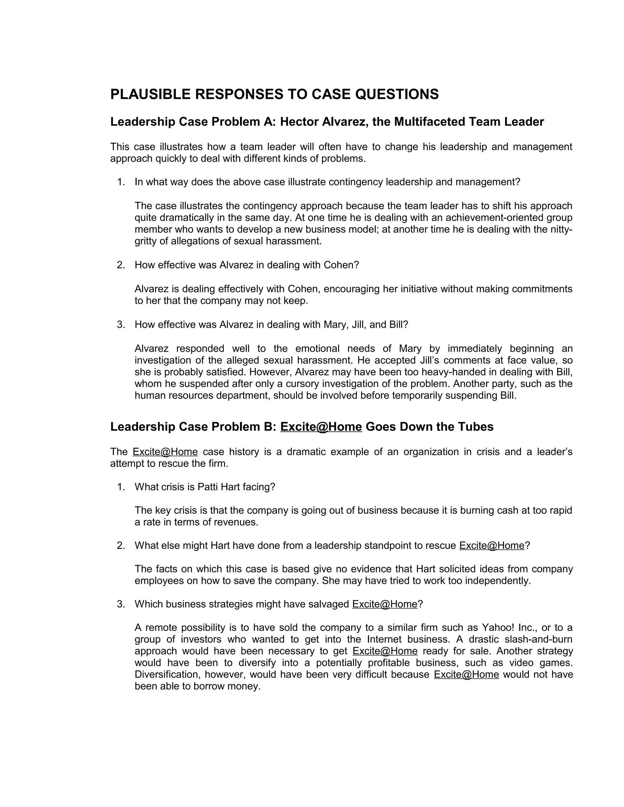 PLAUSIBLE RESPONSES TO CASE QUESTIONS
Leadership Case Problem A: Hector Alvarez, the Multifaceted Team Leader
This case illustrates how a team leader will often have to change his leadership and management
approach quickly to deal with different kinds of problems.

 1. In what way does the above case illustrate contingency leadership and management?

     The case illustrates the contingency approach because the team leader has to shift his approach
     quite dramatically in the same day. At one time he is dealing with an achievement-oriented group
     member who wants to develop a new business model; at another time he is dealing with the nitty-
     gritty of allegations of sexual harassment.

 2. How effective was Alvarez in dealing with Cohen?

     Alvarez is dealing effectively with Cohen, encouraging her initiative without making commitments
     to her that the company may not keep.

 3. How effective was Alvarez in dealing with Mary, Jill, and Bill?

     Alvarez responded well to the emotional needs of Mary by immediately beginning an
     investigation of the alleged sexual harassment. He accepted Jill’s comments at face value, so
     she is probably satisfied. However, Alvarez may have been too heavy-handed in dealing with Bill,
     whom he suspended after only a cursory investigation of the problem. Another party, such as the
     human resources department, should be involved before temporarily suspending Bill.


Leadership Case Problem B: Excite@Home Goes Down the Tubes
The Excite@Home case history is a dramatic example of an organization in crisis and a leader’s
attempt to rescue the firm.

 1. What crisis is Patti Hart facing?

     The key crisis is that the company is going out of business because it is burning cash at too rapid
     a rate in terms of revenues.

 2. What else might Hart have done from a leadership standpoint to rescue Excite@Home?

     The facts on which this case is based give no evidence that Hart solicited ideas from company
     employees on how to save the company. She may have tried to work too independently.

 3. Which business strategies might have salvaged Excite@Home?

     A remote possibility is to have sold the company to a similar firm such as Yahoo! Inc., or to a
     group of investors who wanted to get into the Internet business. A drastic slash-and-burn
     approach would have been necessary to get Excite@Home ready for sale. Another strategy
     would have been to diversify into a potentially profitable business, such as video games.
     Diversification, however, would have been very difficult because Excite@Home would not have
     been able to borrow money.
 
