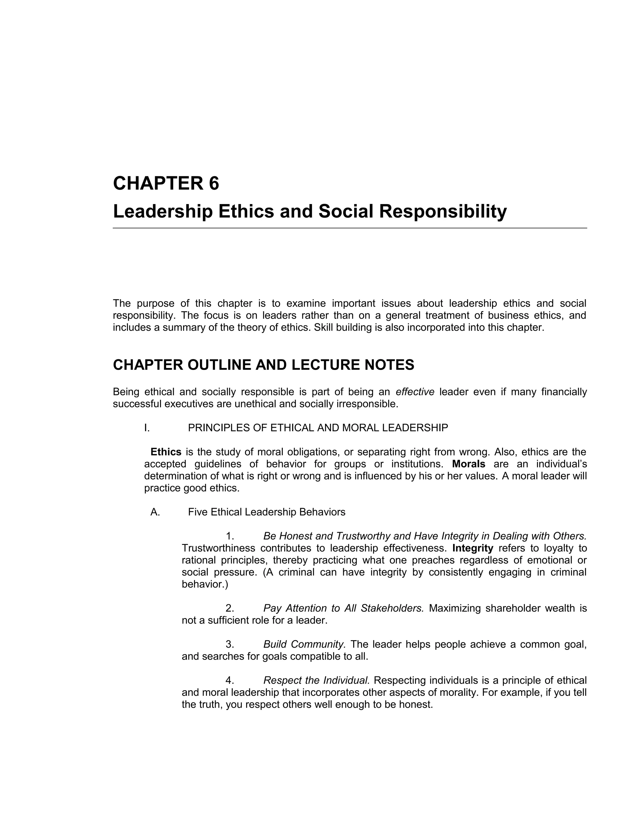 CHAPTER 6
Leadership Ethics and Social Responsibility



The purpose of this chapter is to examine important issues about leadership ethics and social
responsibility. The focus is on leaders rather than on a general treatment of business ethics, and
includes a summary of the theory of ethics. Skill building is also incorporated into this chapter.


CHAPTER OUTLINE AND LECTURE NOTES
Being ethical and socially responsible is part of being an effective leader even if many financially
successful executives are unethical and socially irresponsible.

      I.         PRINCIPLES OF ETHICAL AND MORAL LEADERSHIP

       Ethics is the study of moral obligations, or separating right from wrong. Also, ethics are the
      accepted guidelines of behavior for groups or institutions. Morals are an individual’s
      determination of what is right or wrong and is influenced by his or her values. A moral leader will
      practice good ethics.

           A.    Five Ethical Leadership Behaviors

                          1.       Be Honest and Trustworthy and Have Integrity in Dealing with Others.
                Trustworthiness contributes to leadership effectiveness. Integrity refers to loyalty to
                rational principles, thereby practicing what one preaches regardless of emotional or
                social pressure. (A criminal can have integrity by consistently engaging in criminal
                behavior.)

                          2.        Pay Attention to All Stakeholders. Maximizing shareholder wealth is
                not a sufficient role for a leader.

                         3.      Build Community. The leader helps people achieve a common goal,
                and searches for goals compatible to all.

                           4.      Respect the Individual. Respecting individuals is a principle of ethical
                and moral leadership that incorporates other aspects of morality. For example, if you tell
                the truth, you respect others well enough to be honest.
 