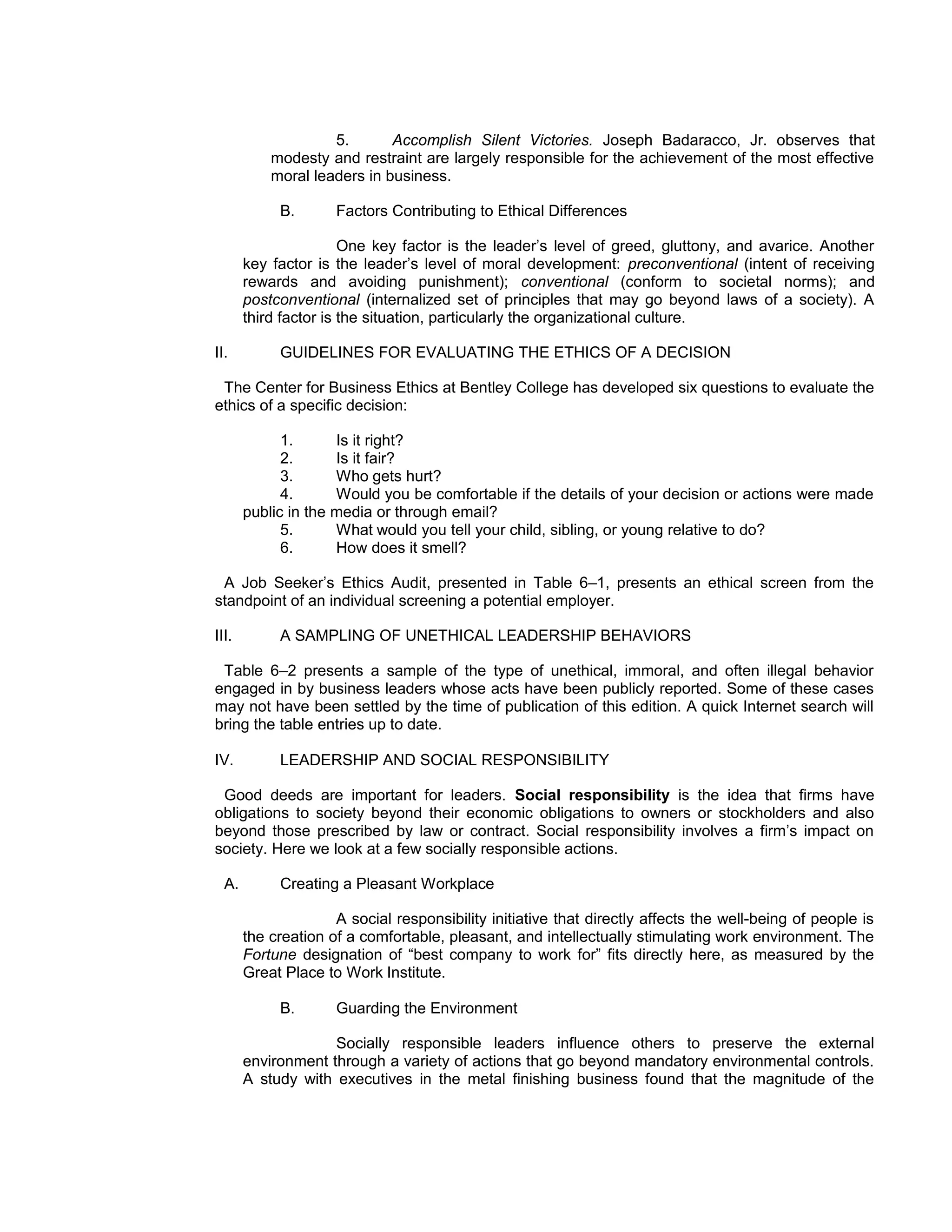 5.       Accomplish Silent Victories. Joseph Badaracco, Jr. observes that
           modesty and restraint are largely responsible for the achievement of the most effective
           moral leaders in business.

            B.       Factors Contributing to Ethical Differences

                       One key factor is the leader’s level of greed, gluttony, and avarice. Another
       key factor is the leader’s level of moral development: preconventional (intent of receiving
       rewards and avoiding punishment); conventional (conform to societal norms); and
       postconventional (internalized set of principles that may go beyond laws of a society). A
       third factor is the situation, particularly the organizational culture.

II.         GUIDELINES FOR EVALUATING THE ETHICS OF A DECISION

 The Center for Business Ethics at Bentley College has developed six questions to evaluate the
ethics of a specific decision:

             1.      Is it right?
             2.      Is it fair?
             3.      Who gets hurt?
             4.      Would you be comfortable if the details of your decision or actions were made
       public in the media or through email?
             5.      What would you tell your child, sibling, or young relative to do?
             6.      How does it smell?

 A Job Seeker’s Ethics Audit, presented in Table 6–1, presents an ethical screen from the
standpoint of an individual screening a potential employer.

III.        A SAMPLING OF UNETHICAL LEADERSHIP BEHAVIORS

 Table 6–2 presents a sample of the type of unethical, immoral, and often illegal behavior
engaged in by business leaders whose acts have been publicly reported. Some of these cases
may not have been settled by the time of publication of this edition. A quick Internet search will
bring the table entries up to date.

IV.         LEADERSHIP AND SOCIAL RESPONSIBILITY

 Good deeds are important for leaders. Social responsibility is the idea that firms have
obligations to society beyond their economic obligations to owners or stockholders and also
beyond those prescribed by law or contract. Social responsibility involves a firm’s impact on
society. Here we look at a few socially responsible actions.

  A.        Creating a Pleasant Workplace

                     A social responsibility initiative that directly affects the well-being of people is
       the creation of a comfortable, pleasant, and intellectually stimulating work environment. The
       Fortune designation of “best company to work for” fits directly here, as measured by the
       Great Place to Work Institute.

            B.       Guarding the Environment

                    Socially responsible leaders influence others to preserve the external
       environment through a variety of actions that go beyond mandatory environmental controls.
       A study with executives in the metal finishing business found that the magnitude of the
 
