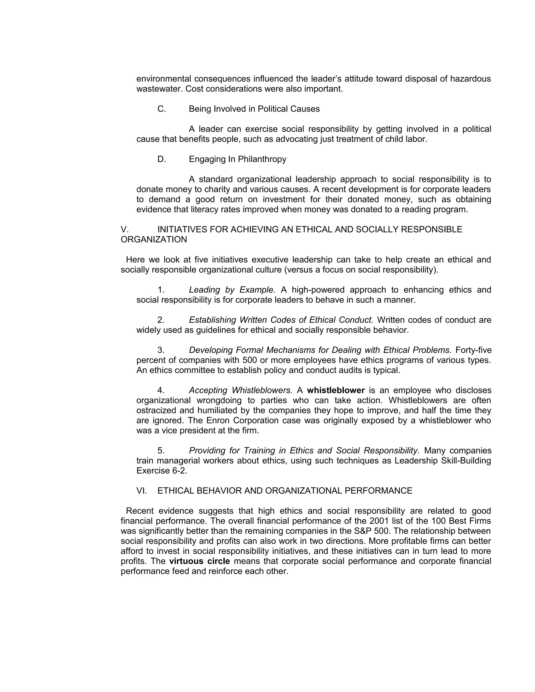 environmental consequences influenced the leader’s attitude toward disposal of hazardous
    wastewater. Cost considerations were also important.

          C.      Being Involved in Political Causes

                 A leader can exercise social responsibility by getting involved in a political
    cause that benefits people, such as advocating just treatment of child labor.

          D.      Engaging In Philanthropy

                 A standard organizational leadership approach to social responsibility is to
    donate money to charity and various causes. A recent development is for corporate leaders
    to demand a good return on investment for their donated money, such as obtaining
    evidence that literacy rates improved when money was donated to a reading program.

V.    INITIATIVES FOR ACHIEVING AN ETHICAL AND SOCIALLY RESPONSIBLE
ORGANIZATION

 Here we look at five initiatives executive leadership can take to help create an ethical and
socially responsible organizational culture (versus a focus on social responsibility).

         1.      Leading by Example. A high-powered approach to enhancing ethics and
    social responsibility is for corporate leaders to behave in such a manner.

         2.      Establishing Written Codes of Ethical Conduct. Written codes of conduct are
    widely used as guidelines for ethical and socially responsible behavior.

         3.      Developing Formal Mechanisms for Dealing with Ethical Problems. Forty-five
    percent of companies with 500 or more employees have ethics programs of various types.
    An ethics committee to establish policy and conduct audits is typical.

          4.     Accepting Whistleblowers. A whistleblower is an employee who discloses
    organizational wrongdoing to parties who can take action. Whistleblowers are often
    ostracized and humiliated by the companies they hope to improve, and half the time they
    are ignored. The Enron Corporation case was originally exposed by a whistleblower who
    was a vice president at the firm.

          5.      Providing for Training in Ethics and Social Responsibility. Many companies
    train managerial workers about ethics, using such techniques as Leadership Skill-Building
    Exercise 6-2.

    VI.   ETHICAL BEHAVIOR AND ORGANIZATIONAL PERFORMANCE

  Recent evidence suggests that high ethics and social responsibility are related to good
financial performance. The overall financial performance of the 2001 list of the 100 Best Firms
was significantly better than the remaining companies in the S&P 500. The relationship between
social responsibility and profits can also work in two directions. More profitable firms can better
afford to invest in social responsibility initiatives, and these initiatives can in turn lead to more
profits. The virtuous circle means that corporate social performance and corporate financial
performance feed and reinforce each other.
 
