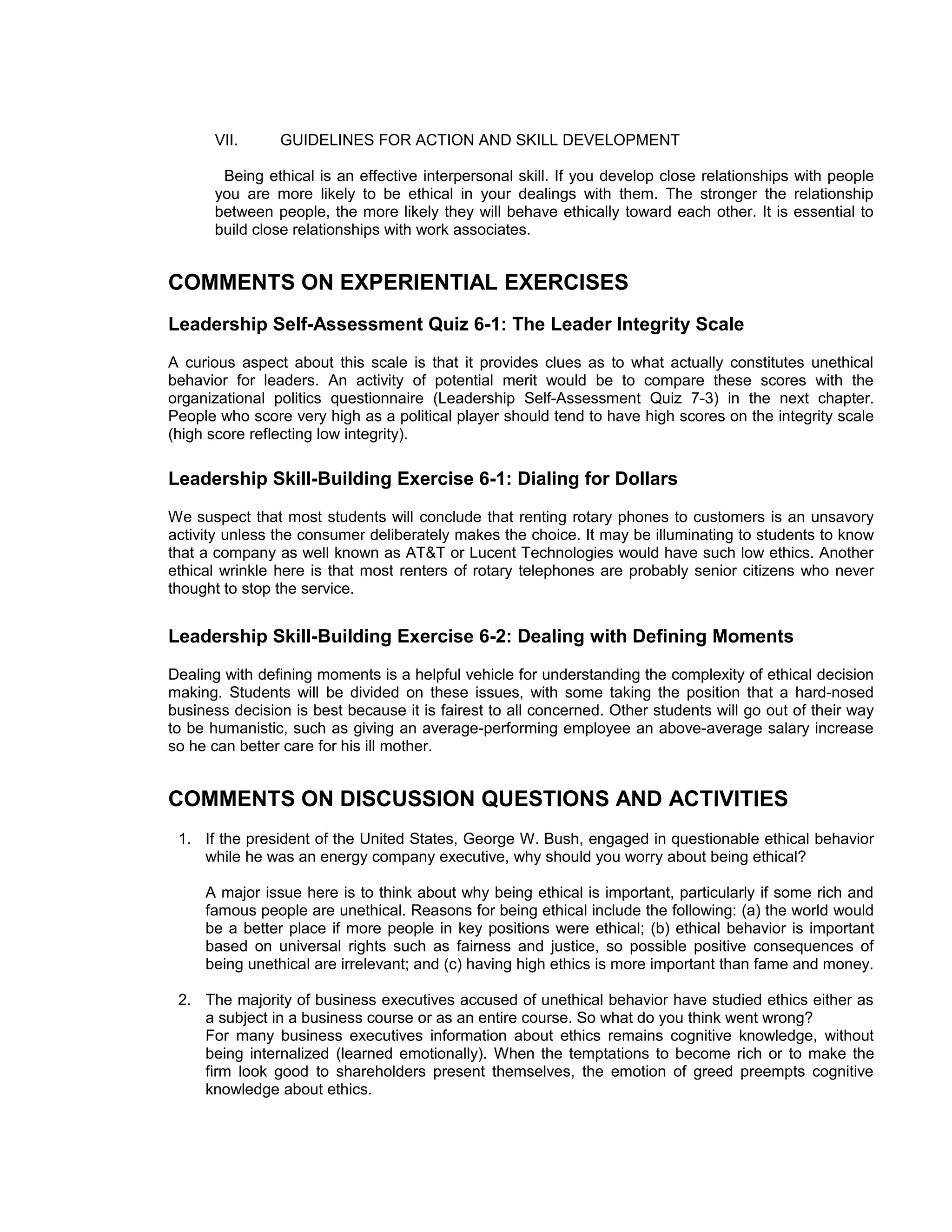 VII.      GUIDELINES FOR ACTION AND SKILL DEVELOPMENT

       Being ethical is an effective interpersonal skill. If you develop close relationships with people
      you are more likely to be ethical in your dealings with them. The stronger the relationship
      between people, the more likely they will behave ethically toward each other. It is essential to
      build close relationships with work associates.


COMMENTS ON EXPERIENTIAL EXERCISES
Leadership Self-Assessment Quiz 6-1: The Leader Integrity Scale
A curious aspect about this scale is that it provides clues as to what actually constitutes unethical
behavior for leaders. An activity of potential merit would be to compare these scores with the
organizational politics questionnaire (Leadership Self-Assessment Quiz 7-3) in the next chapter.
People who score very high as a political player should tend to have high scores on the integrity scale
(high score reflecting low integrity).

Leadership Skill-Building Exercise 6-1: Dialing for Dollars
We suspect that most students will conclude that renting rotary phones to customers is an unsavory
activity unless the consumer deliberately makes the choice. It may be illuminating to students to know
that a company as well known as AT&T or Lucent Technologies would have such low ethics. Another
ethical wrinkle here is that most renters of rotary telephones are probably senior citizens who never
thought to stop the service.


Leadership Skill-Building Exercise 6-2: Dealing with Defining Moments
Dealing with defining moments is a helpful vehicle for understanding the complexity of ethical decision
making. Students will be divided on these issues, with some taking the position that a hard-nosed
business decision is best because it is fairest to all concerned. Other students will go out of their way
to be humanistic, such as giving an average-performing employee an above-average salary increase
so he can better care for his ill mother.


COMMENTS ON DISCUSSION QUESTIONS AND ACTIVITIES
 1. If the president of the United States, George W. Bush, engaged in questionable ethical behavior
    while he was an energy company executive, why should you worry about being ethical?

     A major issue here is to think about why being ethical is important, particularly if some rich and
     famous people are unethical. Reasons for being ethical include the following: (a) the world would
     be a better place if more people in key positions were ethical; (b) ethical behavior is important
     based on universal rights such as fairness and justice, so possible positive consequences of
     being unethical are irrelevant; and (c) having high ethics is more important than fame and money.

 2. The majority of business executives accused of unethical behavior have studied ethics either as
    a subject in a business course or as an entire course. So what do you think went wrong?
    For many business executives information about ethics remains cognitive knowledge, without
    being internalized (learned emotionally). When the temptations to become rich or to make the
    firm look good to shareholders present themselves, the emotion of greed preempts cognitive
    knowledge about ethics.
 