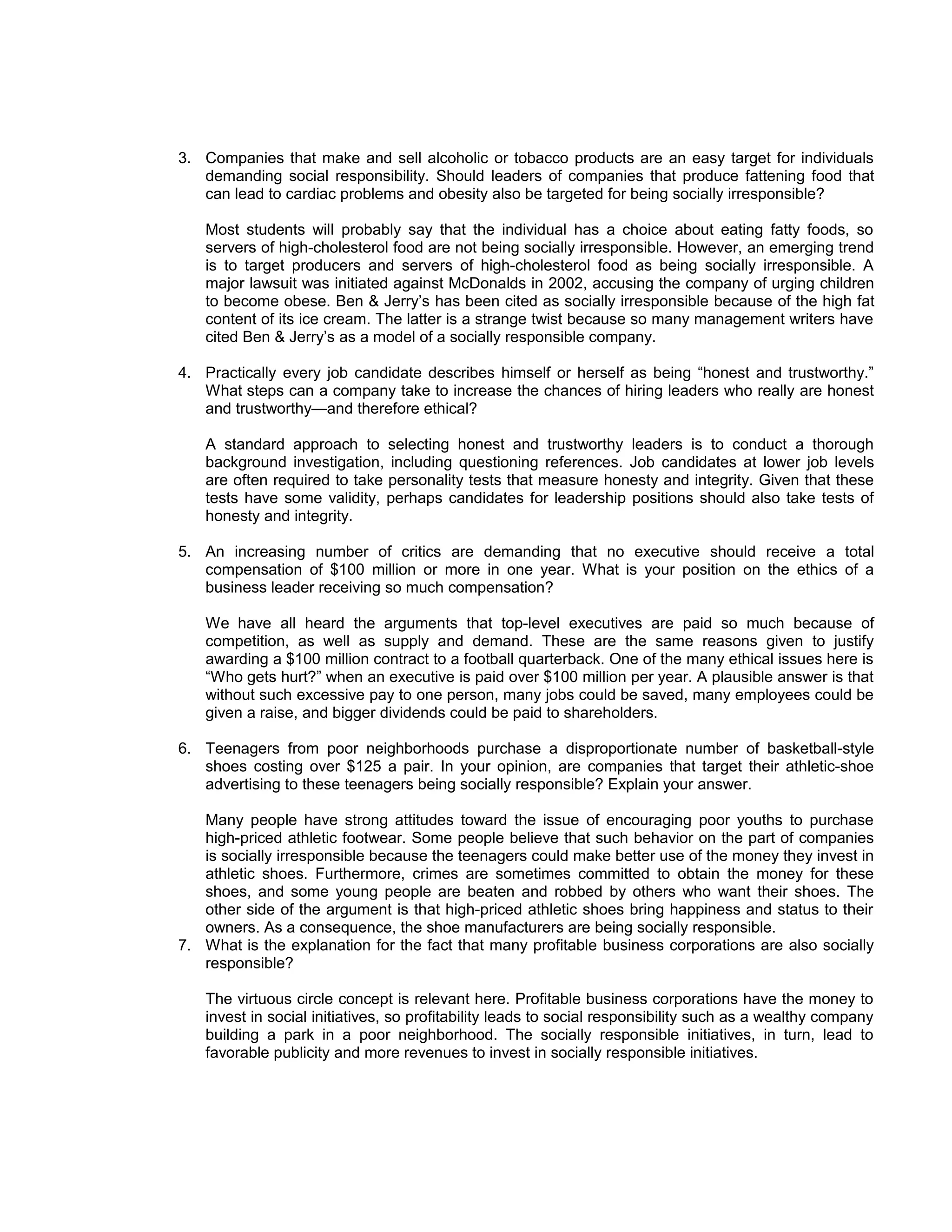 3. Companies that make and sell alcoholic or tobacco products are an easy target for individuals
   demanding social responsibility. Should leaders of companies that produce fattening food that
   can lead to cardiac problems and obesity also be targeted for being socially irresponsible?

   Most students will probably say that the individual has a choice about eating fatty foods, so
   servers of high-cholesterol food are not being socially irresponsible. However, an emerging trend
   is to target producers and servers of high-cholesterol food as being socially irresponsible. A
   major lawsuit was initiated against McDonalds in 2002, accusing the company of urging children
   to become obese. Ben & Jerry’s has been cited as socially irresponsible because of the high fat
   content of its ice cream. The latter is a strange twist because so many management writers have
   cited Ben & Jerry’s as a model of a socially responsible company.

4. Practically every job candidate describes himself or herself as being “honest and trustworthy.”
   What steps can a company take to increase the chances of hiring leaders who really are honest
   and trustworthy—and therefore ethical?

   A standard approach to selecting honest and trustworthy leaders is to conduct a thorough
   background investigation, including questioning references. Job candidates at lower job levels
   are often required to take personality tests that measure honesty and integrity. Given that these
   tests have some validity, perhaps candidates for leadership positions should also take tests of
   honesty and integrity.

5. An increasing number of critics are demanding that no executive should receive a total
   compensation of $100 million or more in one year. What is your position on the ethics of a
   business leader receiving so much compensation?

   We have all heard the arguments that top-level executives are paid so much because of
   competition, as well as supply and demand. These are the same reasons given to justify
   awarding a $100 million contract to a football quarterback. One of the many ethical issues here is
   “Who gets hurt?” when an executive is paid over $100 million per year. A plausible answer is that
   without such excessive pay to one person, many jobs could be saved, many employees could be
   given a raise, and bigger dividends could be paid to shareholders.

6. Teenagers from poor neighborhoods purchase a disproportionate number of basketball-style
   shoes costing over $125 a pair. In your opinion, are companies that target their athletic-shoe
   advertising to these teenagers being socially responsible? Explain your answer.

   Many people have strong attitudes toward the issue of encouraging poor youths to purchase
   high-priced athletic footwear. Some people believe that such behavior on the part of companies
   is socially irresponsible because the teenagers could make better use of the money they invest in
   athletic shoes. Furthermore, crimes are sometimes committed to obtain the money for these
   shoes, and some young people are beaten and robbed by others who want their shoes. The
   other side of the argument is that high-priced athletic shoes bring happiness and status to their
   owners. As a consequence, the shoe manufacturers are being socially responsible.
7. What is the explanation for the fact that many profitable business corporations are also socially
   responsible?

   The virtuous circle concept is relevant here. Profitable business corporations have the money to
   invest in social initiatives, so profitability leads to social responsibility such as a wealthy company
   building a park in a poor neighborhood. The socially responsible initiatives, in turn, lead to
   favorable publicity and more revenues to invest in socially responsible initiatives.
 