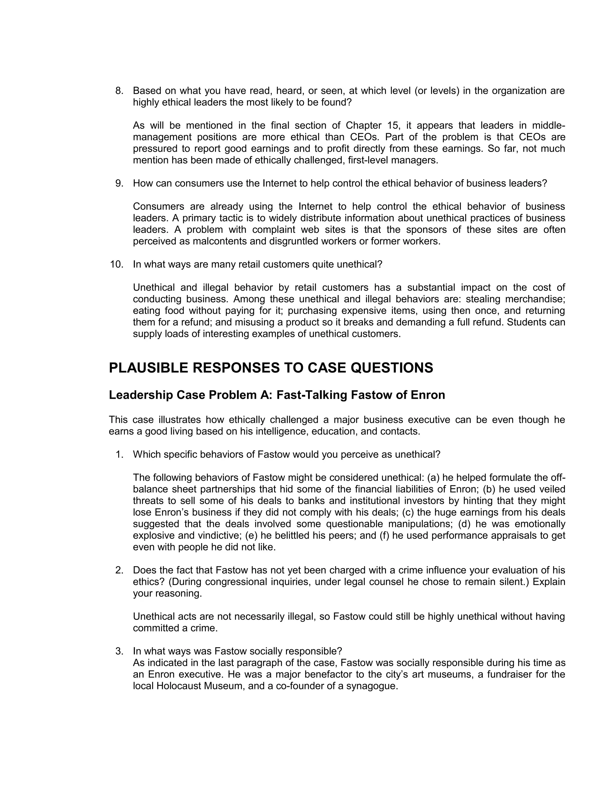 8. Based on what you have read, heard, or seen, at which level (or levels) in the organization are
    highly ethical leaders the most likely to be found?

     As will be mentioned in the final section of Chapter 15, it appears that leaders in middle-
     management positions are more ethical than CEOs. Part of the problem is that CEOs are
     pressured to report good earnings and to profit directly from these earnings. So far, not much
     mention has been made of ethically challenged, first-level managers.

 9. How can consumers use the Internet to help control the ethical behavior of business leaders?

     Consumers are already using the Internet to help control the ethical behavior of business
     leaders. A primary tactic is to widely distribute information about unethical practices of business
     leaders. A problem with complaint web sites is that the sponsors of these sites are often
     perceived as malcontents and disgruntled workers or former workers.

10. In what ways are many retail customers quite unethical?

     Unethical and illegal behavior by retail customers has a substantial impact on the cost of
     conducting business. Among these unethical and illegal behaviors are: stealing merchandise;
     eating food without paying for it; purchasing expensive items, using then once, and returning
     them for a refund; and misusing a product so it breaks and demanding a full refund. Students can
     supply loads of interesting examples of unethical customers.


PLAUSIBLE RESPONSES TO CASE QUESTIONS
Leadership Case Problem A: Fast-Talking Fastow of Enron
This case illustrates how ethically challenged a major business executive can be even though he
earns a good living based on his intelligence, education, and contacts.

 1. Which specific behaviors of Fastow would you perceive as unethical?

     The following behaviors of Fastow might be considered unethical: (a) he helped formulate the off-
     balance sheet partnerships that hid some of the financial liabilities of Enron; (b) he used veiled
     threats to sell some of his deals to banks and institutional investors by hinting that they might
     lose Enron’s business if they did not comply with his deals; (c) the huge earnings from his deals
     suggested that the deals involved some questionable manipulations; (d) he was emotionally
     explosive and vindictive; (e) he belittled his peers; and (f) he used performance appraisals to get
     even with people he did not like.

 2. Does the fact that Fastow has not yet been charged with a crime influence your evaluation of his
    ethics? (During congressional inquiries, under legal counsel he chose to remain silent.) Explain
    your reasoning.

     Unethical acts are not necessarily illegal, so Fastow could still be highly unethical without having
     committed a crime.

 3. In what ways was Fastow socially responsible?
    As indicated in the last paragraph of the case, Fastow was socially responsible during his time as
    an Enron executive. He was a major benefactor to the city’s art museums, a fundraiser for the
    local Holocaust Museum, and a co-founder of a synagogue.
 