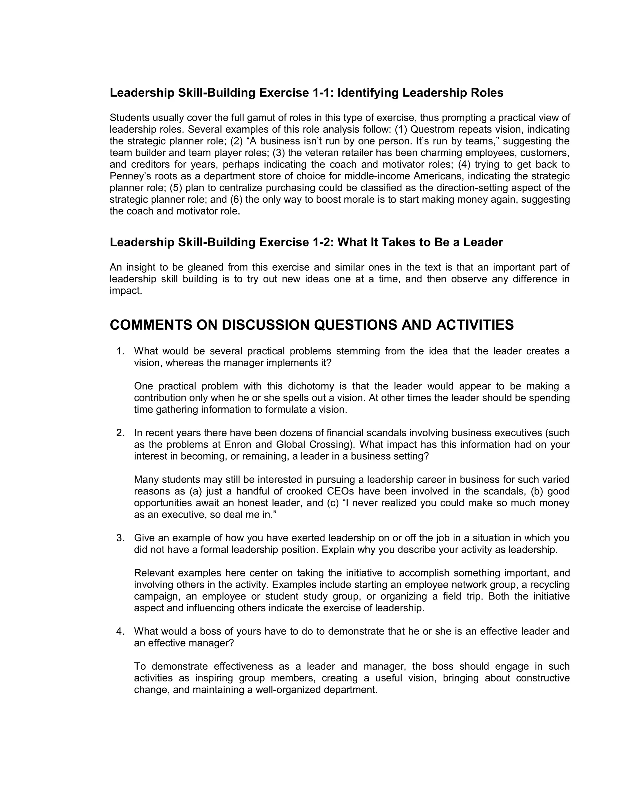 Leadership Skill-Building Exercise 1-1: Identifying Leadership Roles
Students usually cover the full gamut of roles in this type of exercise, thus prompting a practical view of
leadership roles. Several examples of this role analysis follow: (1) Questrom repeats vision, indicating
the strategic planner role; (2) “A business isn’t run by one person. It’s run by teams,” suggesting the
team builder and team player roles; (3) the veteran retailer has been charming employees, customers,
and creditors for years, perhaps indicating the coach and motivator roles; (4) trying to get back to
Penney’s roots as a department store of choice for middle-income Americans, indicating the strategic
planner role; (5) plan to centralize purchasing could be classified as the direction-setting aspect of the
strategic planner role; and (6) the only way to boost morale is to start making money again, suggesting
the coach and motivator role.


Leadership Skill-Building Exercise 1-2: What It Takes to Be a Leader
An insight to be gleaned from this exercise and similar ones in the text is that an important part of
leadership skill building is to try out new ideas one at a time, and then observe any difference in
impact.


COMMENTS ON DISCUSSION QUESTIONS AND ACTIVITIES
 1. What would be several practical problems stemming from the idea that the leader creates a
    vision, whereas the manager implements it?

     One practical problem with this dichotomy is that the leader would appear to be making a
     contribution only when he or she spells out a vision. At other times the leader should be spending
     time gathering information to formulate a vision.

 2. In recent years there have been dozens of financial scandals involving business executives (such
    as the problems at Enron and Global Crossing). What impact has this information had on your
    interest in becoming, or remaining, a leader in a business setting?

     Many students may still be interested in pursuing a leadership career in business for such varied
     reasons as (a) just a handful of crooked CEOs have been involved in the scandals, (b) good
     opportunities await an honest leader, and (c) “I never realized you could make so much money
     as an executive, so deal me in.”

 3. Give an example of how you have exerted leadership on or off the job in a situation in which you
    did not have a formal leadership position. Explain why you describe your activity as leadership.

     Relevant examples here center on taking the initiative to accomplish something important, and
     involving others in the activity. Examples include starting an employee network group, a recycling
     campaign, an employee or student study group, or organizing a field trip. Both the initiative
     aspect and influencing others indicate the exercise of leadership.

 4. What would a boss of yours have to do to demonstrate that he or she is an effective leader and
    an effective manager?

     To demonstrate effectiveness as a leader and manager, the boss should engage in such
     activities as inspiring group members, creating a useful vision, bringing about constructive
     change, and maintaining a well-organized department.
 