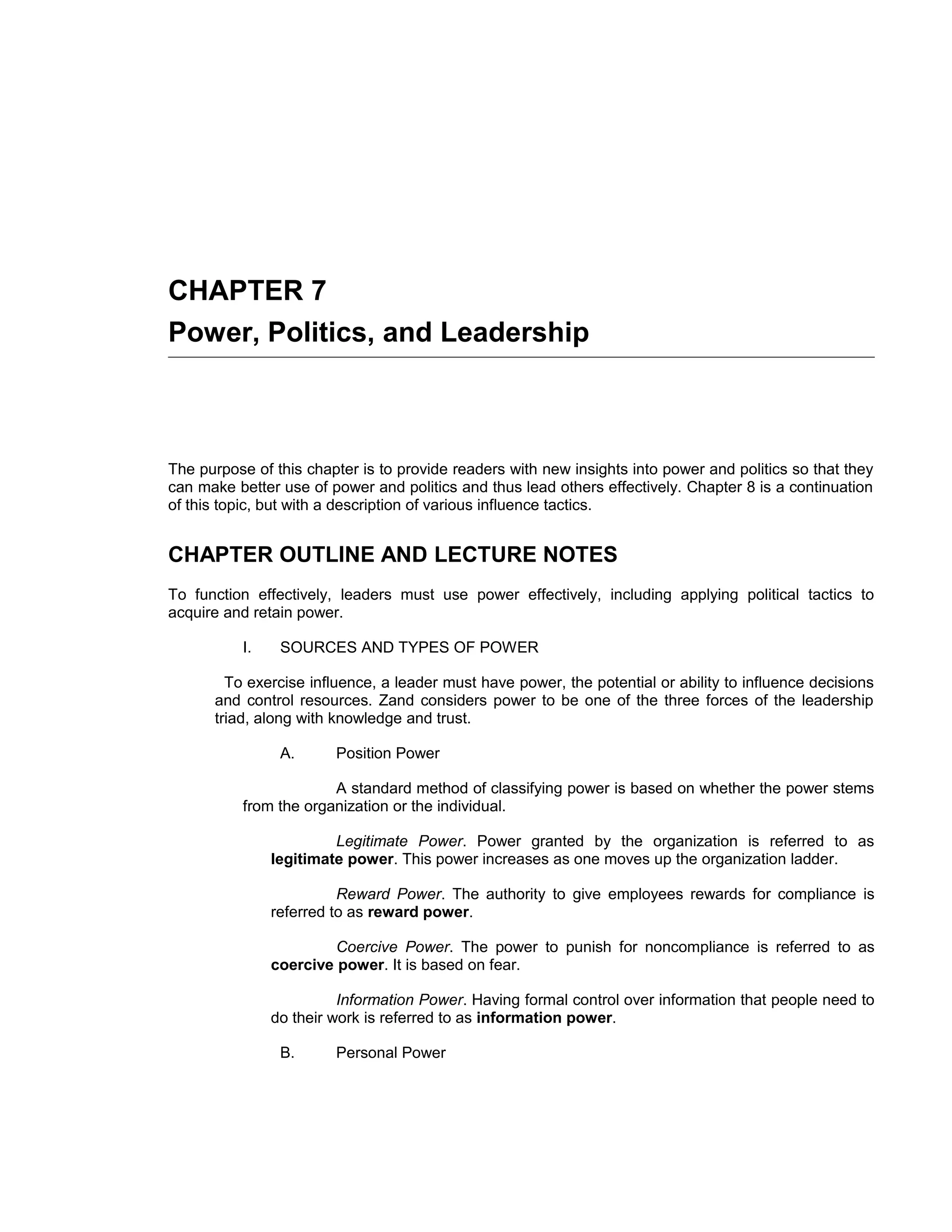 CHAPTER 7
Power, Politics, and Leadership



The purpose of this chapter is to provide readers with new insights into power and politics so that they
can make better use of power and politics and thus lead others effectively. Chapter 8 is a continuation
of this topic, but with a description of various influence tactics.


CHAPTER OUTLINE AND LECTURE NOTES
To function effectively, leaders must use power effectively, including applying political tactics to
acquire and retain power.

           I.    SOURCES AND TYPES OF POWER

        To exercise influence, a leader must have power, the potential or ability to influence decisions
      and control resources. Zand considers power to be one of the three forces of the leadership
      triad, along with knowledge and trust.

                 A.      Position Power

                        A standard method of classifying power is based on whether the power stems
           from the organization or the individual.

                         Legitimate Power. Power granted by the organization is referred to as
                legitimate power. This power increases as one moves up the organization ladder.

                          Reward Power. The authority to give employees rewards for compliance is
                referred to as reward power.

                         Coercive Power. The power to punish for noncompliance is referred to as
                coercive power. It is based on fear.

                          Information Power. Having formal control over information that people need to
                do their work is referred to as information power.

                 B.      Personal Power
 
