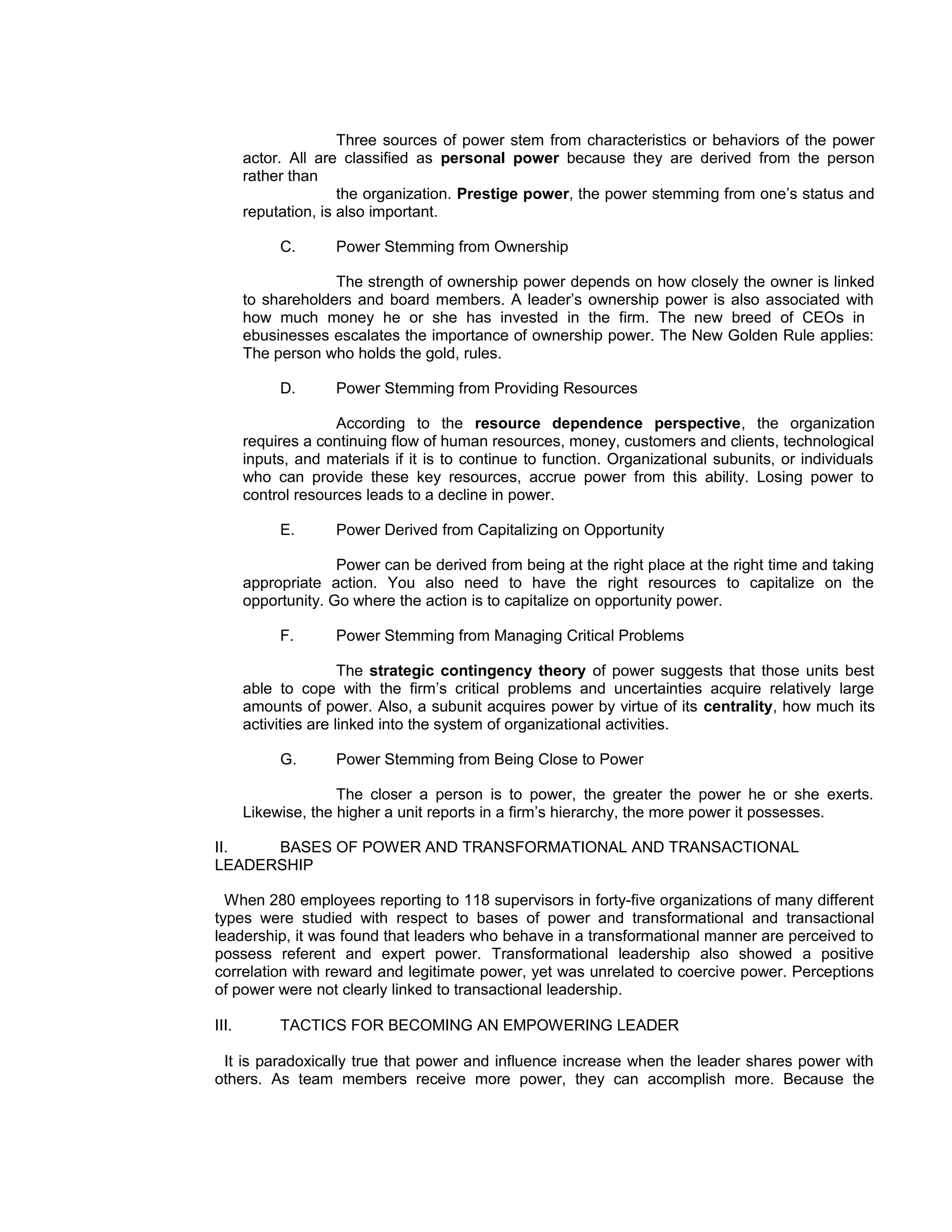 Three sources of power stem from characteristics or behaviors of the power
       actor. All are classified as personal power because they are derived from the person
       rather than
                      the organization. Prestige power, the power stemming from one’s status and
       reputation, is also important.

            C.       Power Stemming from Ownership

                    The strength of ownership power depends on how closely the owner is linked
       to shareholders and board members. A leader’s ownership power is also associated with
       how much money he or she has invested in the firm. The new breed of CEOs in
       ebusinesses escalates the importance of ownership power. The New Golden Rule applies:
       The person who holds the gold, rules.

            D.       Power Stemming from Providing Resources

                     According to the resource dependence perspective, the organization
       requires a continuing flow of human resources, money, customers and clients, technological
       inputs, and materials if it is to continue to function. Organizational subunits, or individuals
       who can provide these key resources, accrue power from this ability. Losing power to
       control resources leads to a decline in power.

            E.       Power Derived from Capitalizing on Opportunity

                     Power can be derived from being at the right place at the right time and taking
       appropriate action. You also need to have the right resources to capitalize on the
       opportunity. Go where the action is to capitalize on opportunity power.

            F.       Power Stemming from Managing Critical Problems

                       The strategic contingency theory of power suggests that those units best
       able to cope with the firm’s critical problems and uncertainties acquire relatively large
       amounts of power. Also, a subunit acquires power by virtue of its centrality, how much its
       activities are linked into the system of organizational activities.

            G.       Power Stemming from Being Close to Power

                     The closer a person is to power, the greater the power he or she exerts.
       Likewise, the higher a unit reports in a firm’s hierarchy, the more power it possesses.

II.   BASES OF POWER AND TRANSFORMATIONAL AND TRANSACTIONAL
LEADERSHIP

  When 280 employees reporting to 118 supervisors in forty-five organizations of many different
types were studied with respect to bases of power and transformational and transactional
leadership, it was found that leaders who behave in a transformational manner are perceived to
possess referent and expert power. Transformational leadership also showed a positive
correlation with reward and legitimate power, yet was unrelated to coercive power. Perceptions
of power were not clearly linked to transactional leadership.

III.        TACTICS FOR BECOMING AN EMPOWERING LEADER

 It is paradoxically true that power and influence increase when the leader shares power with
others. As team members receive more power, they can accomplish more. Because the
 