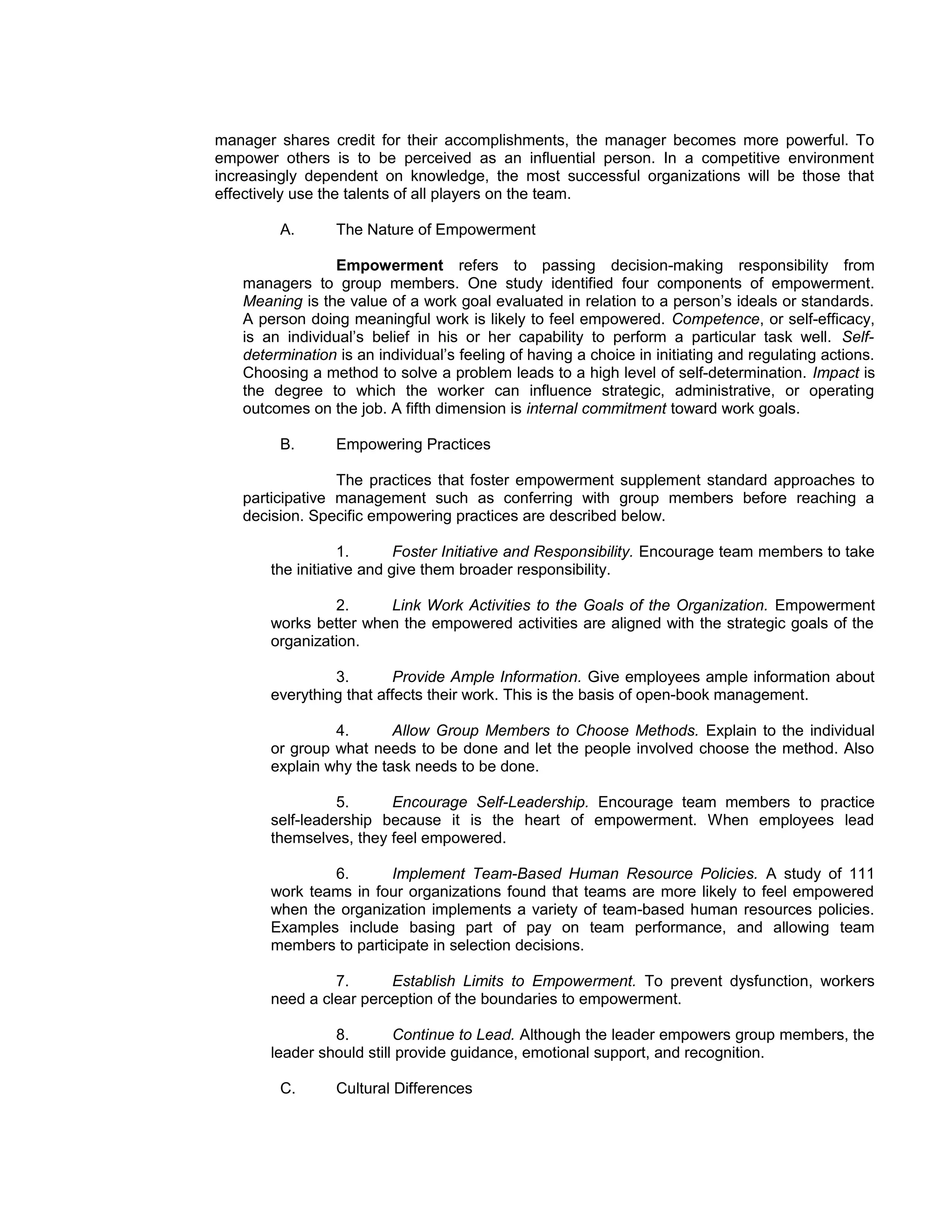 manager shares credit for their accomplishments, the manager becomes more powerful. To
empower others is to be perceived as an influential person. In a competitive environment
increasingly dependent on knowledge, the most successful organizations will be those that
effectively use the talents of all players on the team.

        A.       The Nature of Empowerment

                Empowerment refers to passing decision-making responsibility from
   managers to group members. One study identified four components of empowerment.
   Meaning is the value of a work goal evaluated in relation to a person’s ideals or standards.
   A person doing meaningful work is likely to feel empowered. Competence, or self-efficacy,
   is an individual’s belief in his or her capability to perform a particular task well. Self-
   determination is an individual’s feeling of having a choice in initiating and regulating actions.
   Choosing a method to solve a problem leads to a high level of self-determination. Impact is
   the degree to which the worker can influence strategic, administrative, or operating
   outcomes on the job. A fifth dimension is internal commitment toward work goals.

        B.       Empowering Practices

                 The practices that foster empowerment supplement standard approaches to
   participative management such as conferring with group members before reaching a
   decision. Specific empowering practices are described below.

                   1.      Foster Initiative and Responsibility. Encourage team members to take
       the initiative and give them broader responsibility.

                2.     Link Work Activities to the Goals of the Organization. Empowerment
       works better when the empowered activities are aligned with the strategic goals of the
       organization.

                3.       Provide Ample Information. Give employees ample information about
       everything that affects their work. This is the basis of open-book management.

                4.       Allow Group Members to Choose Methods. Explain to the individual
       or group what needs to be done and let the people involved choose the method. Also
       explain why the task needs to be done.

                 5.     Encourage Self-Leadership. Encourage team members to practice
       self-leadership because it is the heart of empowerment. When employees lead
       themselves, they feel empowered.

               6.       Implement Team-Based Human Resource Policies. A study of 111
       work teams in four organizations found that teams are more likely to feel empowered
       when the organization implements a variety of team-based human resources policies.
       Examples include basing part of pay on team performance, and allowing team
       members to participate in selection decisions.

                7.      Establish Limits to Empowerment. To prevent dysfunction, workers
       need a clear perception of the boundaries to empowerment.

                8.        Continue to Lead. Although the leader empowers group members, the
       leader should still provide guidance, emotional support, and recognition.

        C.       Cultural Differences
 