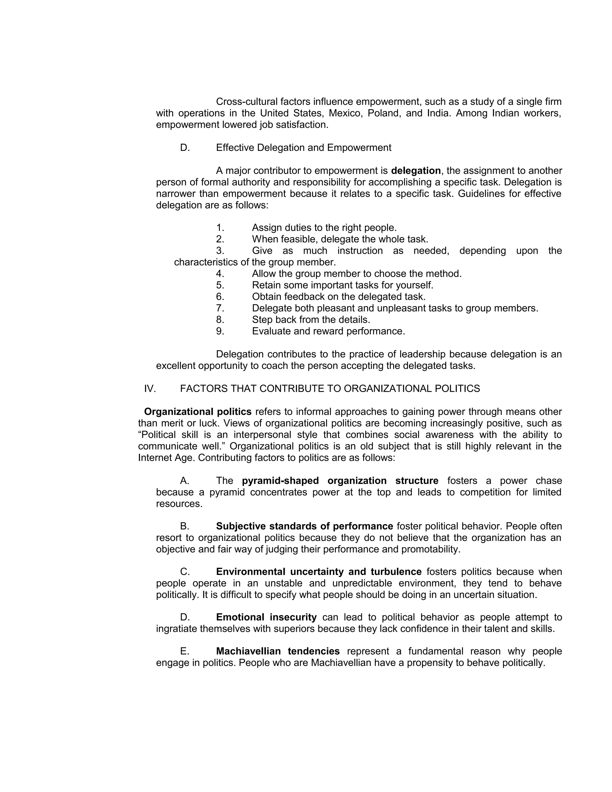 Cross-cultural factors influence empowerment, such as a study of a single firm
    with operations in the United States, Mexico, Poland, and India. Among Indian workers,
    empowerment lowered job satisfaction.

         D.      Effective Delegation and Empowerment

                 A major contributor to empowerment is delegation, the assignment to another
    person of formal authority and responsibility for accomplishing a specific task. Delegation is
    narrower than empowerment because it relates to a specific task. Guidelines for effective
    delegation are as follows:

                 1.        Assign duties to the right people.
                 2.        When feasible, delegate the whole task.
                 3.        Give as much instruction as needed, depending upon the
        characteristics of the group member.
                 4.        Allow the group member to choose the method.
                 5.        Retain some important tasks for yourself.
                 6.        Obtain feedback on the delegated task.
                 7.        Delegate both pleasant and unpleasant tasks to group members.
                 8.        Step back from the details.
                 9.        Evaluate and reward performance.

                 Delegation contributes to the practice of leadership because delegation is an
    excellent opportunity to coach the person accepting the delegated tasks.

 IV.     FACTORS THAT CONTRIBUTE TO ORGANIZATIONAL POLITICS

  Organizational politics refers to informal approaches to gaining power through means other
than merit or luck. Views of organizational politics are becoming increasingly positive, such as
“Political skill is an interpersonal style that combines social awareness with the ability to
communicate well.” Organizational politics is an old subject that is still highly relevant in the
Internet Age. Contributing factors to politics are as follows:

         A.    The pyramid-shaped organization structure fosters a power chase
    because a pyramid concentrates power at the top and leads to competition for limited
    resources.

         B.       Subjective standards of performance foster political behavior. People often
    resort to organizational politics because they do not believe that the organization has an
    objective and fair way of judging their performance and promotability.

           C.         Environmental uncertainty and turbulence fosters politics because when
    people operate in an unstable and unpredictable environment, they tend to behave
    politically. It is difficult to specify what people should be doing in an uncertain situation.

          D.      Emotional insecurity can lead to political behavior as people attempt to
    ingratiate themselves with superiors because they lack confidence in their talent and skills.

        E.       Machiavellian tendencies represent a fundamental reason why people
    engage in politics. People who are Machiavellian have a propensity to behave politically.
 