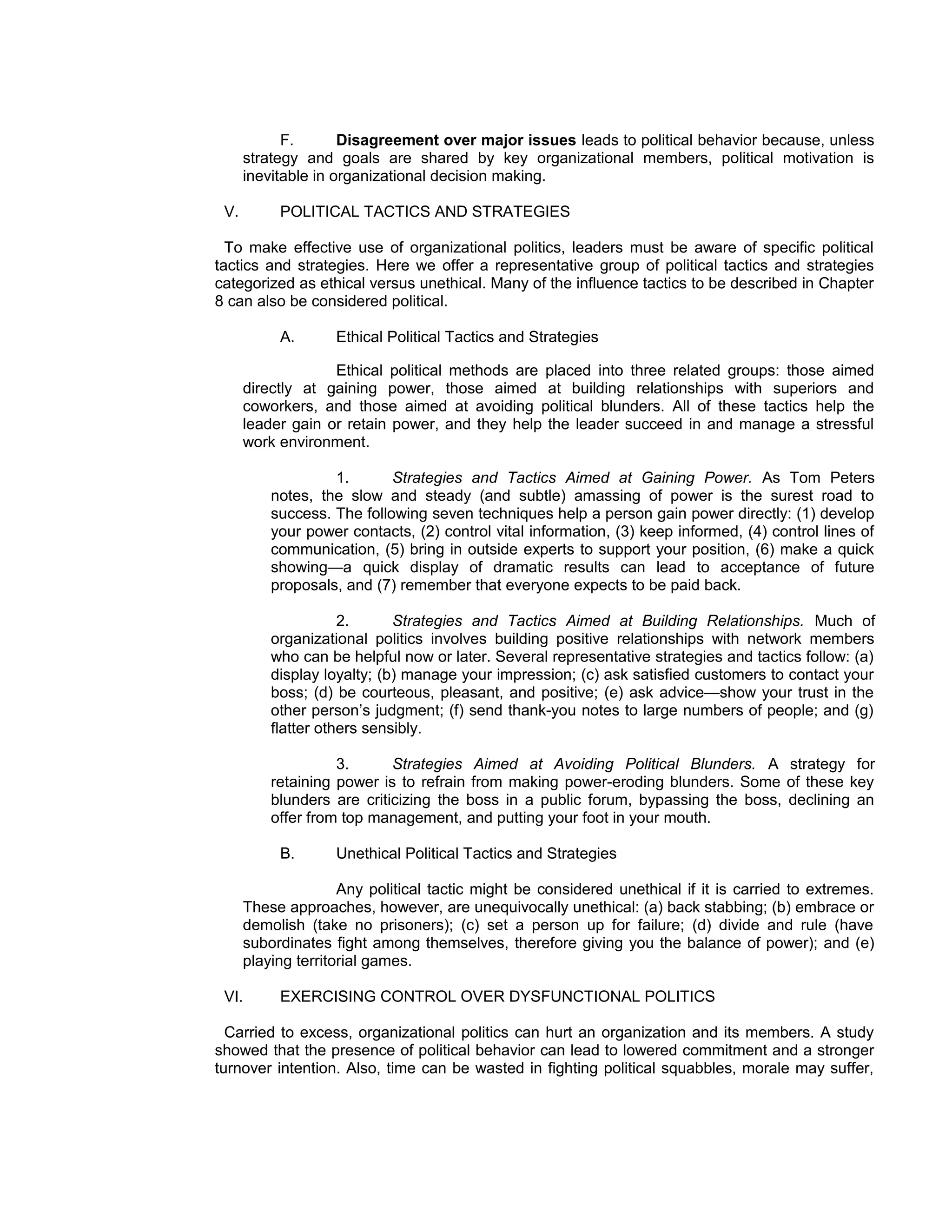 F.       Disagreement over major issues leads to political behavior because, unless
      strategy and goals are shared by key organizational members, political motivation is
      inevitable in organizational decision making.

 V.        POLITICAL TACTICS AND STRATEGIES

  To make effective use of organizational politics, leaders must be aware of specific political
tactics and strategies. Here we offer a representative group of political tactics and strategies
categorized as ethical versus unethical. Many of the influence tactics to be described in Chapter
8 can also be considered political.

           A.       Ethical Political Tactics and Strategies

                   Ethical political methods are placed into three related groups: those aimed
      directly at gaining power, those aimed at building relationships with superiors and
      coworkers, and those aimed at avoiding political blunders. All of these tactics help the
      leader gain or retain power, and they help the leader succeed in and manage a stressful
      work environment.

                   1.       Strategies and Tactics Aimed at Gaining Power. As Tom Peters
          notes, the slow and steady (and subtle) amassing of power is the surest road to
          success. The following seven techniques help a person gain power directly: (1) develop
          your power contacts, (2) control vital information, (3) keep informed, (4) control lines of
          communication, (5) bring in outside experts to support your position, (6) make a quick
          showing—a quick display of dramatic results can lead to acceptance of future
          proposals, and (7) remember that everyone expects to be paid back.

                     2.      Strategies and Tactics Aimed at Building Relationships. Much of
          organizational politics involves building positive relationships with network members
          who can be helpful now or later. Several representative strategies and tactics follow: (a)
          display loyalty; (b) manage your impression; (c) ask satisfied customers to contact your
          boss; (d) be courteous, pleasant, and positive; (e) ask advice—show your trust in the
          other person’s judgment; (f) send thank-you notes to large numbers of people; and (g)
          flatter others sensibly.

                    3.      Strategies Aimed at Avoiding Political Blunders. A strategy for
          retaining power is to refrain from making power-eroding blunders. Some of these key
          blunders are criticizing the boss in a public forum, bypassing the boss, declining an
          offer from top management, and putting your foot in your mouth.

           B.       Unethical Political Tactics and Strategies

                     Any political tactic might be considered unethical if it is carried to extremes.
      These approaches, however, are unequivocally unethical: (a) back stabbing; (b) embrace or
      demolish (take no prisoners); (c) set a person up for failure; (d) divide and rule (have
      subordinates fight among themselves, therefore giving you the balance of power); and (e)
      playing territorial games.

 VI.       EXERCISING CONTROL OVER DYSFUNCTIONAL POLITICS

  Carried to excess, organizational politics can hurt an organization and its members. A study
showed that the presence of political behavior can lead to lowered commitment and a stronger
turnover intention. Also, time can be wasted in fighting political squabbles, morale may suffer,
 