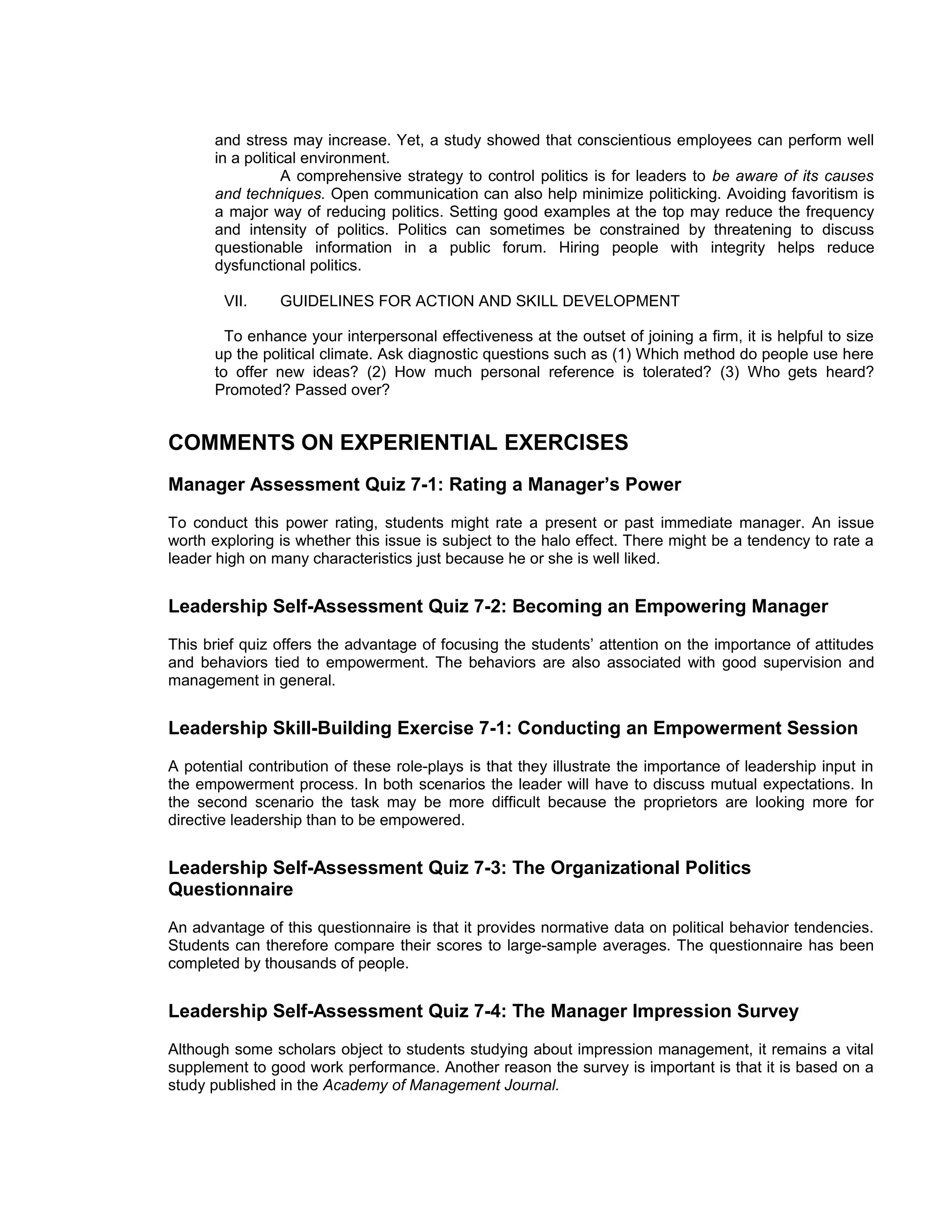 and stress may increase. Yet, a study showed that conscientious employees can perform well
       in a political environment.
                   A comprehensive strategy to control politics is for leaders to be aware of its causes
       and techniques. Open communication can also help minimize politicking. Avoiding favoritism is
       a major way of reducing politics. Setting good examples at the top may reduce the frequency
       and intensity of politics. Politics can sometimes be constrained by threatening to discuss
       questionable information in a public forum. Hiring people with integrity helps reduce
       dysfunctional politics.

        VII.    GUIDELINES FOR ACTION AND SKILL DEVELOPMENT

         To enhance your interpersonal effectiveness at the outset of joining a firm, it is helpful to size
       up the political climate. Ask diagnostic questions such as (1) Which method do people use here
       to offer new ideas? (2) How much personal reference is tolerated? (3) Who gets heard?
       Promoted? Passed over?


COMMENTS ON EXPERIENTIAL EXERCISES
Manager Assessment Quiz 7-1: Rating a Manager’s Power
To conduct this power rating, students might rate a present or past immediate manager. An issue
worth exploring is whether this issue is subject to the halo effect. There might be a tendency to rate a
leader high on many characteristics just because he or she is well liked.


Leadership Self-Assessment Quiz 7-2: Becoming an Empowering Manager
This brief quiz offers the advantage of focusing the students’ attention on the importance of attitudes
and behaviors tied to empowerment. The behaviors are also associated with good supervision and
management in general.


Leadership Skill-Building Exercise 7-1: Conducting an Empowerment Session
A potential contribution of these role-plays is that they illustrate the importance of leadership input in
the empowerment process. In both scenarios the leader will have to discuss mutual expectations. In
the second scenario the task may be more difficult because the proprietors are looking more for
directive leadership than to be empowered.


Leadership Self-Assessment Quiz 7-3: The Organizational Politics
Questionnaire
An advantage of this questionnaire is that it provides normative data on political behavior tendencies.
Students can therefore compare their scores to large-sample averages. The questionnaire has been
completed by thousands of people.


Leadership Self-Assessment Quiz 7-4: The Manager Impression Survey
Although some scholars object to students studying about impression management, it remains a vital
supplement to good work performance. Another reason the survey is important is that it is based on a
study published in the Academy of Management Journal.
 