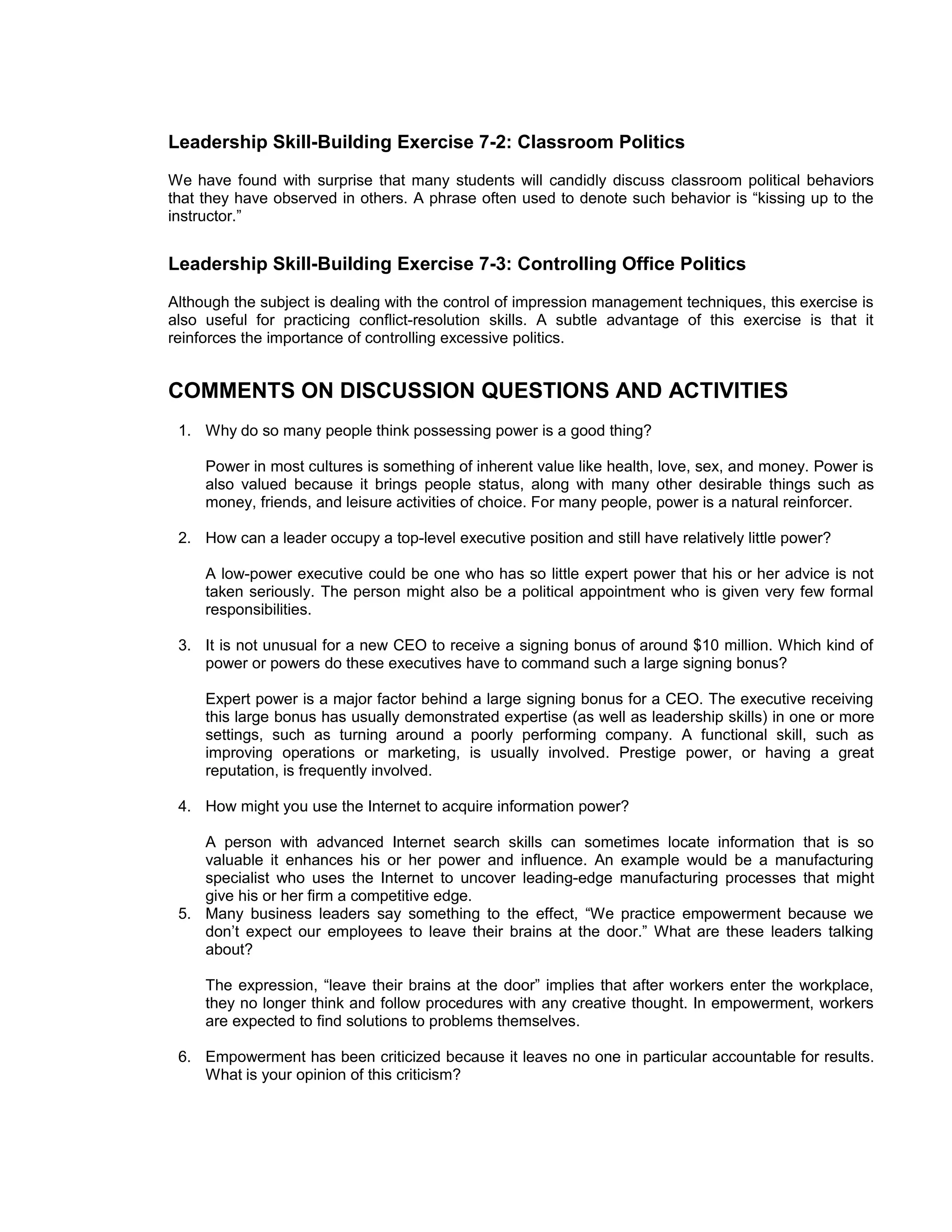 Leadership Skill-Building Exercise 7-2: Classroom Politics
We have found with surprise that many students will candidly discuss classroom political behaviors
that they have observed in others. A phrase often used to denote such behavior is “kissing up to the
instructor.”


Leadership Skill-Building Exercise 7-3: Controlling Office Politics
Although the subject is dealing with the control of impression management techniques, this exercise is
also useful for practicing conflict-resolution skills. A subtle advantage of this exercise is that it
reinforces the importance of controlling excessive politics.


COMMENTS ON DISCUSSION QUESTIONS AND ACTIVITIES
 1. Why do so many people think possessing power is a good thing?

     Power in most cultures is something of inherent value like health, love, sex, and money. Power is
     also valued because it brings people status, along with many other desirable things such as
     money, friends, and leisure activities of choice. For many people, power is a natural reinforcer.

 2. How can a leader occupy a top-level executive position and still have relatively little power?

     A low-power executive could be one who has so little expert power that his or her advice is not
     taken seriously. The person might also be a political appointment who is given very few formal
     responsibilities.

 3. It is not unusual for a new CEO to receive a signing bonus of around $10 million. Which kind of
    power or powers do these executives have to command such a large signing bonus?

     Expert power is a major factor behind a large signing bonus for a CEO. The executive receiving
     this large bonus has usually demonstrated expertise (as well as leadership skills) in one or more
     settings, such as turning around a poorly performing company. A functional skill, such as
     improving operations or marketing, is usually involved. Prestige power, or having a great
     reputation, is frequently involved.

 4. How might you use the Internet to acquire information power?

    A person with advanced Internet search skills can sometimes locate information that is so
    valuable it enhances his or her power and influence. An example would be a manufacturing
    specialist who uses the Internet to uncover leading-edge manufacturing processes that might
    give his or her firm a competitive edge.
 5. Many business leaders say something to the effect, “We practice empowerment because we
    don’t expect our employees to leave their brains at the door.” What are these leaders talking
    about?

     The expression, “leave their brains at the door” implies that after workers enter the workplace,
     they no longer think and follow procedures with any creative thought. In empowerment, workers
     are expected to find solutions to problems themselves.

 6. Empowerment has been criticized because it leaves no one in particular accountable for results.
    What is your opinion of this criticism?
 