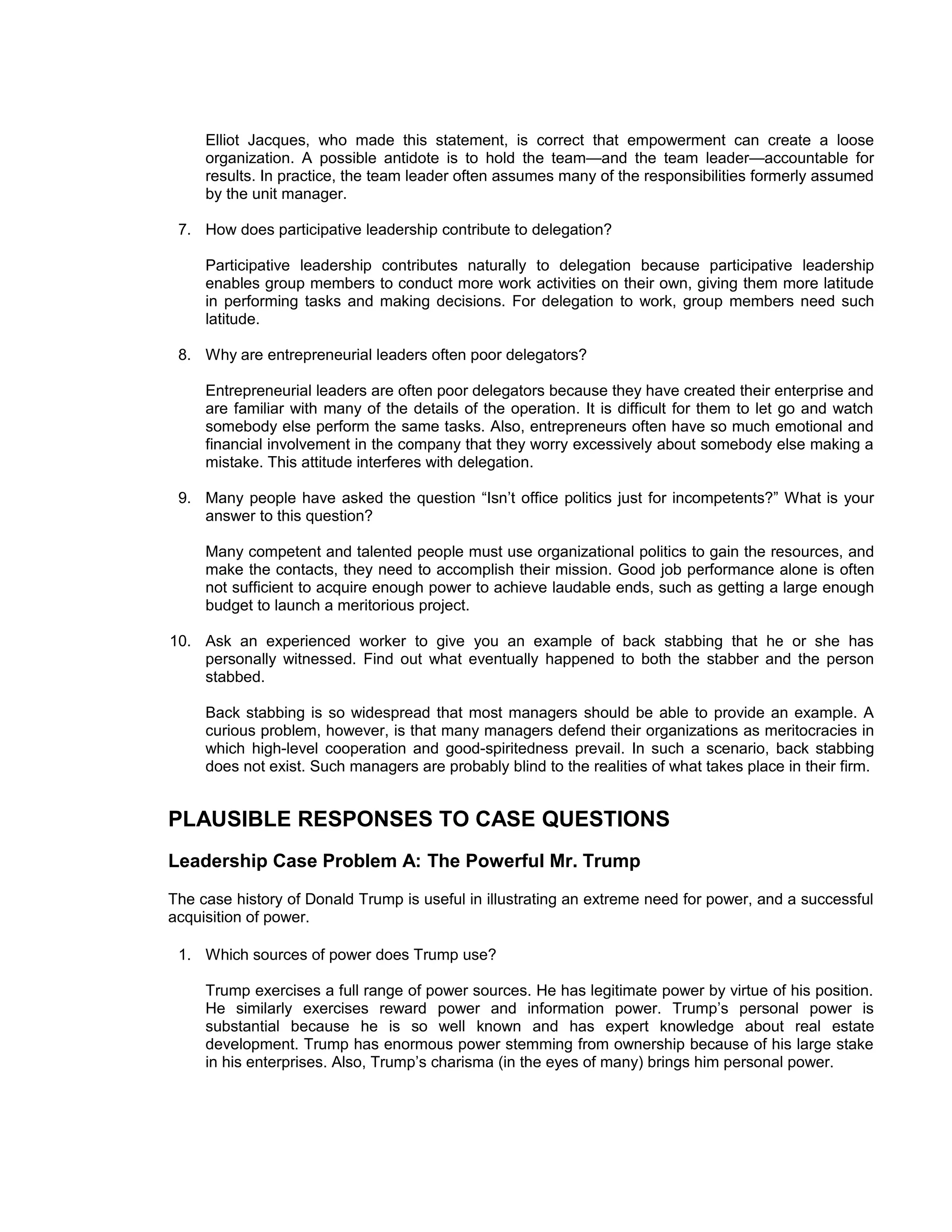 Elliot Jacques, who made this statement, is correct that empowerment can create a loose
     organization. A possible antidote is to hold the team—and the team leader—accountable for
     results. In practice, the team leader often assumes many of the responsibilities formerly assumed
     by the unit manager.

 7. How does participative leadership contribute to delegation?

     Participative leadership contributes naturally to delegation because participative leadership
     enables group members to conduct more work activities on their own, giving them more latitude
     in performing tasks and making decisions. For delegation to work, group members need such
     latitude.

 8. Why are entrepreneurial leaders often poor delegators?

     Entrepreneurial leaders are often poor delegators because they have created their enterprise and
     are familiar with many of the details of the operation. It is difficult for them to let go and watch
     somebody else perform the same tasks. Also, entrepreneurs often have so much emotional and
     financial involvement in the company that they worry excessively about somebody else making a
     mistake. This attitude interferes with delegation.

 9. Many people have asked the question “Isn’t office politics just for incompetents?” What is your
    answer to this question?

     Many competent and talented people must use organizational politics to gain the resources, and
     make the contacts, they need to accomplish their mission. Good job performance alone is often
     not sufficient to acquire enough power to achieve laudable ends, such as getting a large enough
     budget to launch a meritorious project.

10. Ask an experienced worker to give you an example of back stabbing that he or she has
    personally witnessed. Find out what eventually happened to both the stabber and the person
    stabbed.

     Back stabbing is so widespread that most managers should be able to provide an example. A
     curious problem, however, is that many managers defend their organizations as meritocracies in
     which high-level cooperation and good-spiritedness prevail. In such a scenario, back stabbing
     does not exist. Such managers are probably blind to the realities of what takes place in their firm.


PLAUSIBLE RESPONSES TO CASE QUESTIONS
Leadership Case Problem A: The Powerful Mr. Trump
The case history of Donald Trump is useful in illustrating an extreme need for power, and a successful
acquisition of power.

 1. Which sources of power does Trump use?

     Trump exercises a full range of power sources. He has legitimate power by virtue of his position.
     He similarly exercises reward power and information power. Trump’s personal power is
     substantial because he is so well known and has expert knowledge about real estate
     development. Trump has enormous power stemming from ownership because of his large stake
     in his enterprises. Also, Trump’s charisma (in the eyes of many) brings him personal power.
 