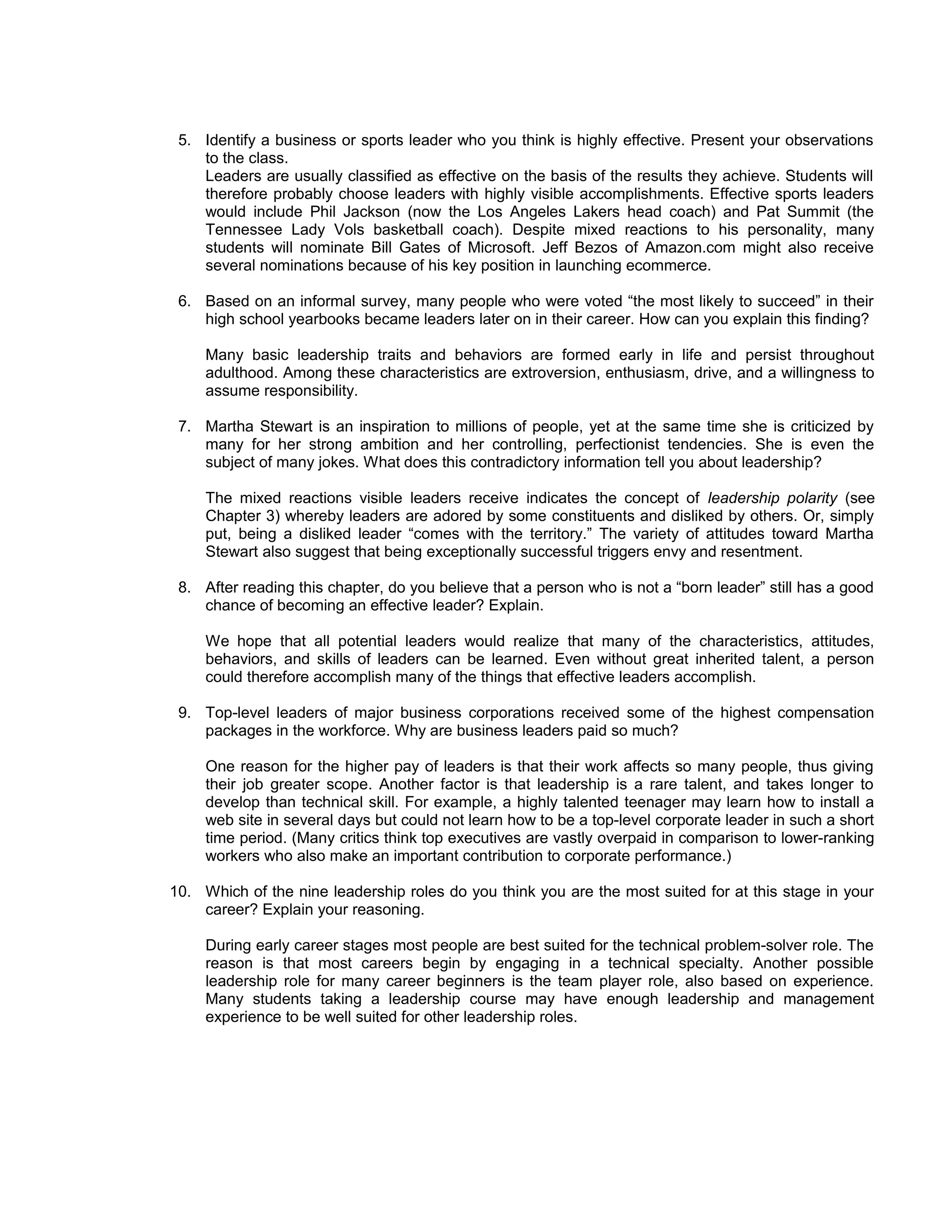 5. Identify a business or sports leader who you think is highly effective. Present your observations
    to the class.
    Leaders are usually classified as effective on the basis of the results they achieve. Students will
    therefore probably choose leaders with highly visible accomplishments. Effective sports leaders
    would include Phil Jackson (now the Los Angeles Lakers head coach) and Pat Summit (the
    Tennessee Lady Vols basketball coach). Despite mixed reactions to his personality, many
    students will nominate Bill Gates of Microsoft. Jeff Bezos of Amazon.com might also receive
    several nominations because of his key position in launching ecommerce.

 6. Based on an informal survey, many people who were voted “the most likely to succeed” in their
    high school yearbooks became leaders later on in their career. How can you explain this finding?

     Many basic leadership traits and behaviors are formed early in life and persist throughout
     adulthood. Among these characteristics are extroversion, enthusiasm, drive, and a willingness to
     assume responsibility.

 7. Martha Stewart is an inspiration to millions of people, yet at the same time she is criticized by
    many for her strong ambition and her controlling, perfectionist tendencies. She is even the
    subject of many jokes. What does this contradictory information tell you about leadership?

     The mixed reactions visible leaders receive indicates the concept of leadership polarity (see
     Chapter 3) whereby leaders are adored by some constituents and disliked by others. Or, simply
     put, being a disliked leader “comes with the territory.” The variety of attitudes toward Martha
     Stewart also suggest that being exceptionally successful triggers envy and resentment.

 8. After reading this chapter, do you believe that a person who is not a “born leader” still has a good
    chance of becoming an effective leader? Explain.

     We hope that all potential leaders would realize that many of the characteristics, attitudes,
     behaviors, and skills of leaders can be learned. Even without great inherited talent, a person
     could therefore accomplish many of the things that effective leaders accomplish.

 9. Top-level leaders of major business corporations received some of the highest compensation
    packages in the workforce. Why are business leaders paid so much?

     One reason for the higher pay of leaders is that their work affects so many people, thus giving
     their job greater scope. Another factor is that leadership is a rare talent, and takes longer to
     develop than technical skill. For example, a highly talented teenager may learn how to install a
     web site in several days but could not learn how to be a top-level corporate leader in such a short
     time period. (Many critics think top executives are vastly overpaid in comparison to lower-ranking
     workers who also make an important contribution to corporate performance.)

10. Which of the nine leadership roles do you think you are the most suited for at this stage in your
    career? Explain your reasoning.

     During early career stages most people are best suited for the technical problem-solver role. The
     reason is that most careers begin by engaging in a technical specialty. Another possible
     leadership role for many career beginners is the team player role, also based on experience.
     Many students taking a leadership course may have enough leadership and management
     experience to be well suited for other leadership roles.
 