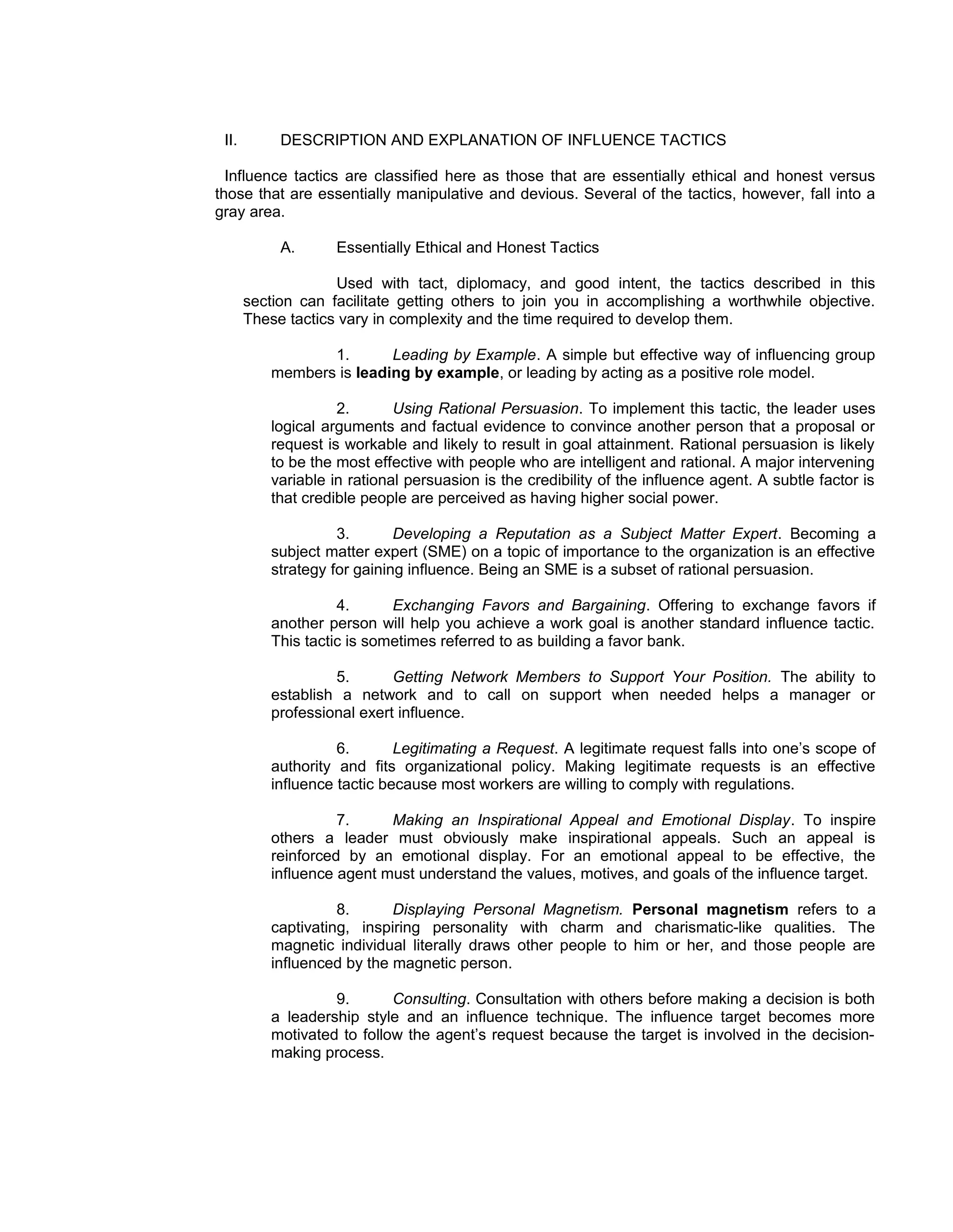 II.        DESCRIPTION AND EXPLANATION OF INFLUENCE TACTICS

  Influence tactics are classified here as those that are essentially ethical and honest versus
those that are essentially manipulative and devious. Several of the tactics, however, fall into a
gray area.

            A.      Essentially Ethical and Honest Tactics

                    Used with tact, diplomacy, and good intent, the tactics described in this
       section can facilitate getting others to join you in accomplishing a worthwhile objective.
       These tactics vary in complexity and the time required to develop them.

                 1.       Leading by Example. A simple but effective way of influencing group
          members is leading by example, or leading by acting as a positive role model.

                    2.       Using Rational Persuasion. To implement this tactic, the leader uses
          logical arguments and factual evidence to convince another person that a proposal or
          request is workable and likely to result in goal attainment. Rational persuasion is likely
          to be the most effective with people who are intelligent and rational. A major intervening
          variable in rational persuasion is the credibility of the influence agent. A subtle factor is
          that credible people are perceived as having higher social power.

                    3.       Developing a Reputation as a Subject Matter Expert. Becoming a
          subject matter expert (SME) on a topic of importance to the organization is an effective
          strategy for gaining influence. Being an SME is a subset of rational persuasion.

                    4.      Exchanging Favors and Bargaining. Offering to exchange favors if
          another person will help you achieve a work goal is another standard influence tactic.
          This tactic is sometimes referred to as building a favor bank.

                   5.       Getting Network Members to Support Your Position. The ability to
          establish a network and to call on support when needed helps a manager or
          professional exert influence.

                    6.       Legitimating a Request. A legitimate request falls into one’s scope of
          authority and fits organizational policy. Making legitimate requests is an effective
          influence tactic because most workers are willing to comply with regulations.

                    7.     Making an Inspirational Appeal and Emotional Display. To inspire
          others a leader must obviously make inspirational appeals. Such an appeal is
          reinforced by an emotional display. For an emotional appeal to be effective, the
          influence agent must understand the values, motives, and goals of the influence target.

                    8.      Displaying Personal Magnetism. Personal magnetism refers to a
          captivating, inspiring personality with charm and charismatic-like qualities. The
          magnetic individual literally draws other people to him or her, and those people are
          influenced by the magnetic person.

                   9.       Consulting. Consultation with others before making a decision is both
          a leadership style and an influence technique. The influence target becomes more
          motivated to follow the agent’s request because the target is involved in the decision-
          making process.
 
