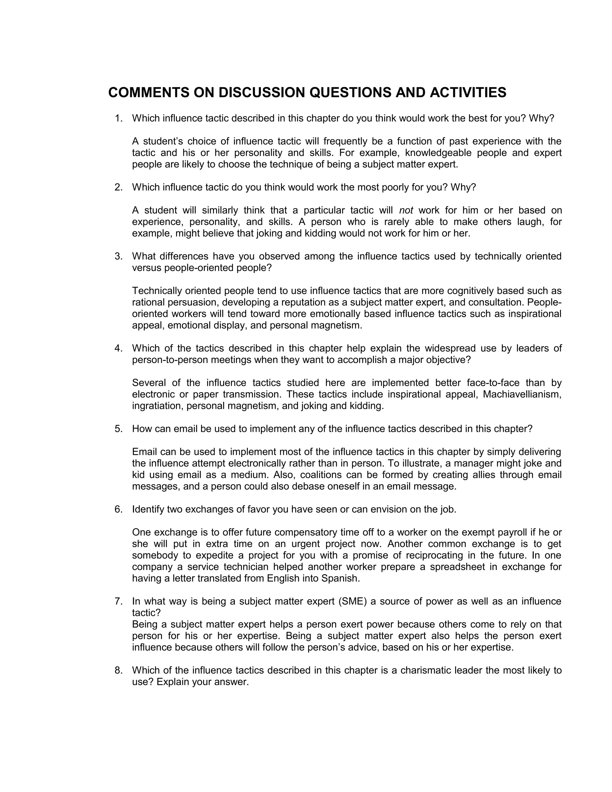 COMMENTS ON DISCUSSION QUESTIONS AND ACTIVITIES
1. Which influence tactic described in this chapter do you think would work the best for you? Why?

   A student’s choice of influence tactic will frequently be a function of past experience with the
   tactic and his or her personality and skills. For example, knowledgeable people and expert
   people are likely to choose the technique of being a subject matter expert.

2. Which influence tactic do you think would work the most poorly for you? Why?

   A student will similarly think that a particular tactic will not work for him or her based on
   experience, personality, and skills. A person who is rarely able to make others laugh, for
   example, might believe that joking and kidding would not work for him or her.

3. What differences have you observed among the influence tactics used by technically oriented
   versus people-oriented people?

   Technically oriented people tend to use influence tactics that are more cognitively based such as
   rational persuasion, developing a reputation as a subject matter expert, and consultation. People-
   oriented workers will tend toward more emotionally based influence tactics such as inspirational
   appeal, emotional display, and personal magnetism.

4. Which of the tactics described in this chapter help explain the widespread use by leaders of
   person-to-person meetings when they want to accomplish a major objective?

   Several of the influence tactics studied here are implemented better face-to-face than by
   electronic or paper transmission. These tactics include inspirational appeal, Machiavellianism,
   ingratiation, personal magnetism, and joking and kidding.

5. How can email be used to implement any of the influence tactics described in this chapter?

   Email can be used to implement most of the influence tactics in this chapter by simply delivering
   the influence attempt electronically rather than in person. To illustrate, a manager might joke and
   kid using email as a medium. Also, coalitions can be formed by creating allies through email
   messages, and a person could also debase oneself in an email message.

6. Identify two exchanges of favor you have seen or can envision on the job.

   One exchange is to offer future compensatory time off to a worker on the exempt payroll if he or
   she will put in extra time on an urgent project now. Another common exchange is to get
   somebody to expedite a project for you with a promise of reciprocating in the future. In one
   company a service technician helped another worker prepare a spreadsheet in exchange for
   having a letter translated from English into Spanish.

7. In what way is being a subject matter expert (SME) a source of power as well as an influence
   tactic?
   Being a subject matter expert helps a person exert power because others come to rely on that
   person for his or her expertise. Being a subject matter expert also helps the person exert
   influence because others will follow the person’s advice, based on his or her expertise.

8. Which of the influence tactics described in this chapter is a charismatic leader the most likely to
   use? Explain your answer.
 