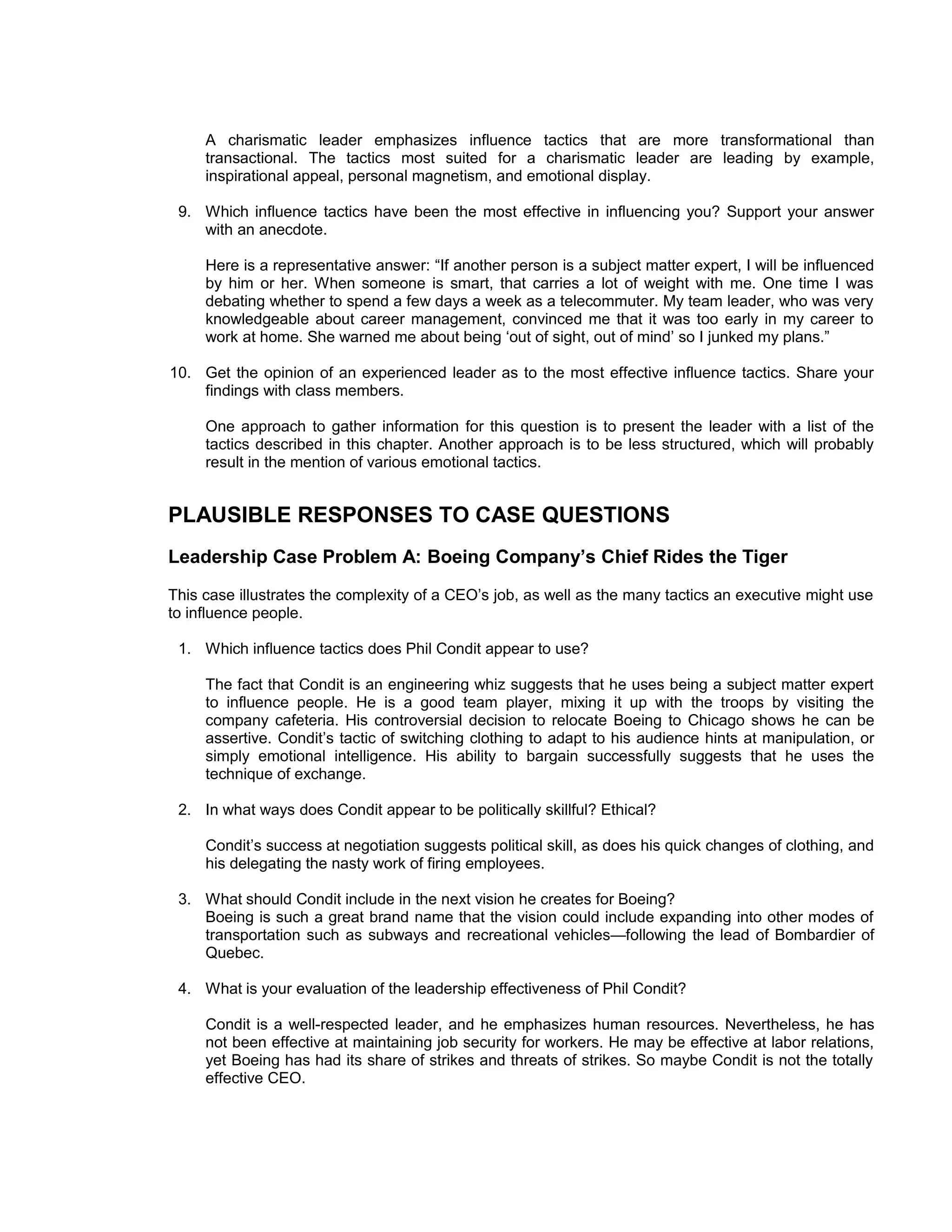 A charismatic leader emphasizes influence tactics that are more transformational than
     transactional. The tactics most suited for a charismatic leader are leading by example,
     inspirational appeal, personal magnetism, and emotional display.

 9. Which influence tactics have been the most effective in influencing you? Support your answer
    with an anecdote.

     Here is a representative answer: “If another person is a subject matter expert, I will be influenced
     by him or her. When someone is smart, that carries a lot of weight with me. One time I was
     debating whether to spend a few days a week as a telecommuter. My team leader, who was very
     knowledgeable about career management, convinced me that it was too early in my career to
     work at home. She warned me about being ‘out of sight, out of mind’ so I junked my plans.”

10. Get the opinion of an experienced leader as to the most effective influence tactics. Share your
    findings with class members.

     One approach to gather information for this question is to present the leader with a list of the
     tactics described in this chapter. Another approach is to be less structured, which will probably
     result in the mention of various emotional tactics.


PLAUSIBLE RESPONSES TO CASE QUESTIONS
Leadership Case Problem A: Boeing Company’s Chief Rides the Tiger
This case illustrates the complexity of a CEO’s job, as well as the many tactics an executive might use
to influence people.

 1. Which influence tactics does Phil Condit appear to use?

     The fact that Condit is an engineering whiz suggests that he uses being a subject matter expert
     to influence people. He is a good team player, mixing it up with the troops by visiting the
     company cafeteria. His controversial decision to relocate Boeing to Chicago shows he can be
     assertive. Condit’s tactic of switching clothing to adapt to his audience hints at manipulation, or
     simply emotional intelligence. His ability to bargain successfully suggests that he uses the
     technique of exchange.

 2. In what ways does Condit appear to be politically skillful? Ethical?

     Condit’s success at negotiation suggests political skill, as does his quick changes of clothing, and
     his delegating the nasty work of firing employees.

 3. What should Condit include in the next vision he creates for Boeing?
    Boeing is such a great brand name that the vision could include expanding into other modes of
    transportation such as subways and recreational vehicles—following the lead of Bombardier of
    Quebec.

 4. What is your evaluation of the leadership effectiveness of Phil Condit?

     Condit is a well-respected leader, and he emphasizes human resources. Nevertheless, he has
     not been effective at maintaining job security for workers. He may be effective at labor relations,
     yet Boeing has had its share of strikes and threats of strikes. So maybe Condit is not the totally
     effective CEO.
 
