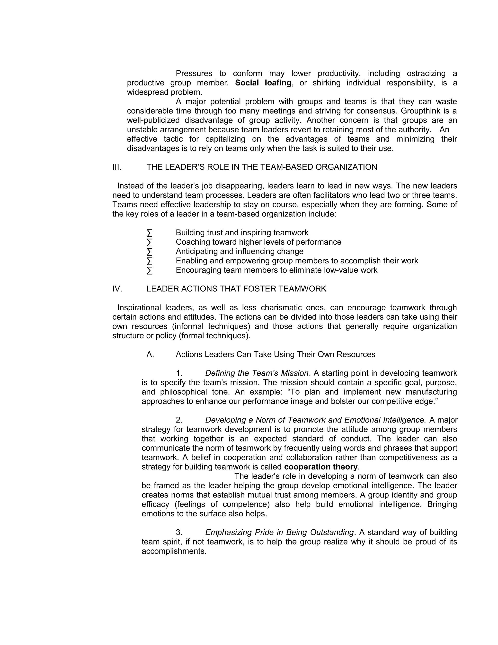 Pressures to conform may lower productivity, including ostracizing a
       productive group member. Social loafing, or shirking individual responsibility, is a
       widespread problem.
                     A major potential problem with groups and teams is that they can waste
       considerable time through too many meetings and striving for consensus. Groupthink is a
       well-publicized disadvantage of group activity. Another concern is that groups are an
       unstable arrangement because team leaders revert to retaining most of the authority. An
       effective tactic for capitalizing on the advantages of teams and minimizing their
       disadvantages is to rely on teams only when the task is suited to their use.

III.        THE LEADER’S ROLE IN THE TEAM-BASED ORGANIZATION

  Instead of the leader’s job disappearing, leaders learn to lead in new ways. The new leaders
need to understand team processes. Leaders are often facilitators who lead two or three teams.
Teams need effective leadership to stay on course, especially when they are forming. Some of
the key roles of a leader in a team-based organization include:

            ∑      Building trust and inspiring teamwork
            ∑      Coaching toward higher levels of performance
            ∑      Anticipating and influencing change
            ∑      Enabling and empowering group members to accomplish their work
            ∑      Encouraging team members to eliminate low-value work

IV.         LEADER ACTIONS THAT FOSTER TEAMWORK

 Inspirational leaders, as well as less charismatic ones, can encourage teamwork through
certain actions and attitudes. The actions can be divided into those leaders can take using their
own resources (informal techniques) and those actions that generally require organization
structure or policy (formal techniques).

            A.     Actions Leaders Can Take Using Their Own Resources

                    1.       Defining the Team’s Mission. A starting point in developing teamwork
          is to specify the team’s mission. The mission should contain a specific goal, purpose,
          and philosophical tone. An example: “To plan and implement new manufacturing
          approaches to enhance our performance image and bolster our competitive edge.”

                    2.       Developing a Norm of Teamwork and Emotional Intelligence. A major
          strategy for teamwork development is to promote the attitude among group members
          that working together is an expected standard of conduct. The leader can also
          communicate the norm of teamwork by frequently using words and phrases that support
          teamwork. A belief in cooperation and collaboration rather than competitiveness as a
          strategy for building teamwork is called cooperation theory.
                                    The leader’s role in developing a norm of teamwork can also
          be framed as the leader helping the group develop emotional intelligence. The leader
          creates norms that establish mutual trust among members. A group identity and group
          efficacy (feelings of competence) also help build emotional intelligence. Bringing
          emotions to the surface also helps.

                   3.        Emphasizing Pride in Being Outstanding. A standard way of building
          team spirit, if not teamwork, is to help the group realize why it should be proud of its
          accomplishments.
 