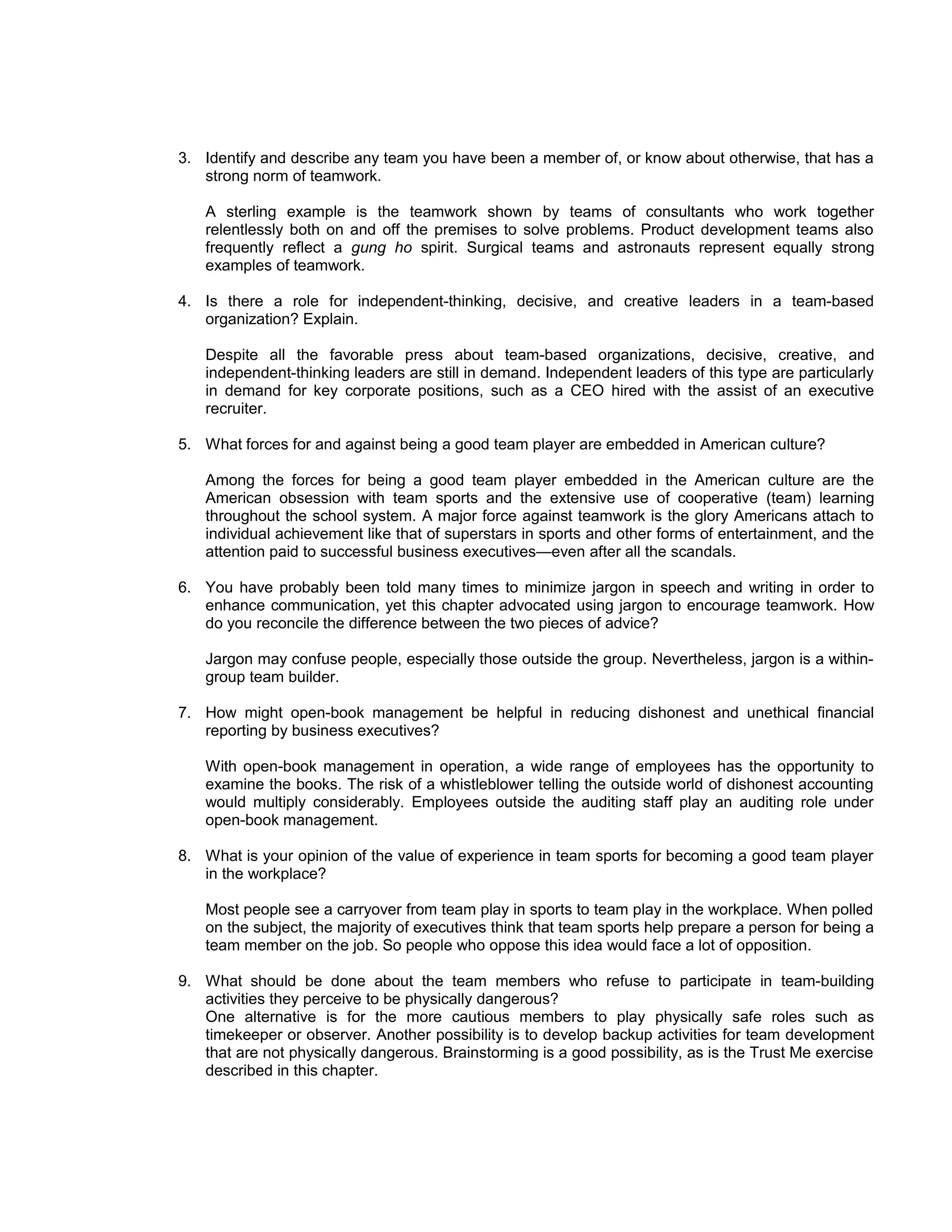 3. Identify and describe any team you have been a member of, or know about otherwise, that has a
   strong norm of teamwork.

   A sterling example is the teamwork shown by teams of consultants who work together
   relentlessly both on and off the premises to solve problems. Product development teams also
   frequently reflect a gung ho spirit. Surgical teams and astronauts represent equally strong
   examples of teamwork.

4. Is there a role for independent-thinking, decisive, and creative leaders in a team-based
   organization? Explain.

   Despite all the favorable press about team-based organizations, decisive, creative, and
   independent-thinking leaders are still in demand. Independent leaders of this type are particularly
   in demand for key corporate positions, such as a CEO hired with the assist of an executive
   recruiter.

5. What forces for and against being a good team player are embedded in American culture?

   Among the forces for being a good team player embedded in the American culture are the
   American obsession with team sports and the extensive use of cooperative (team) learning
   throughout the school system. A major force against teamwork is the glory Americans attach to
   individual achievement like that of superstars in sports and other forms of entertainment, and the
   attention paid to successful business executives—even after all the scandals.

6. You have probably been told many times to minimize jargon in speech and writing in order to
   enhance communication, yet this chapter advocated using jargon to encourage teamwork. How
   do you reconcile the difference between the two pieces of advice?

   Jargon may confuse people, especially those outside the group. Nevertheless, jargon is a within-
   group team builder.

7. How might open-book management be helpful in reducing dishonest and unethical financial
   reporting by business executives?

   With open-book management in operation, a wide range of employees has the opportunity to
   examine the books. The risk of a whistleblower telling the outside world of dishonest accounting
   would multiply considerably. Employees outside the auditing staff play an auditing role under
   open-book management.

8. What is your opinion of the value of experience in team sports for becoming a good team player
   in the workplace?

   Most people see a carryover from team play in sports to team play in the workplace. When polled
   on the subject, the majority of executives think that team sports help prepare a person for being a
   team member on the job. So people who oppose this idea would face a lot of opposition.

9. What should be done about the team members who refuse to participate in team-building
   activities they perceive to be physically dangerous?
   One alternative is for the more cautious members to play physically safe roles such as
   timekeeper or observer. Another possibility is to develop backup activities for team development
   that are not physically dangerous. Brainstorming is a good possibility, as is the Trust Me exercise
   described in this chapter.
 