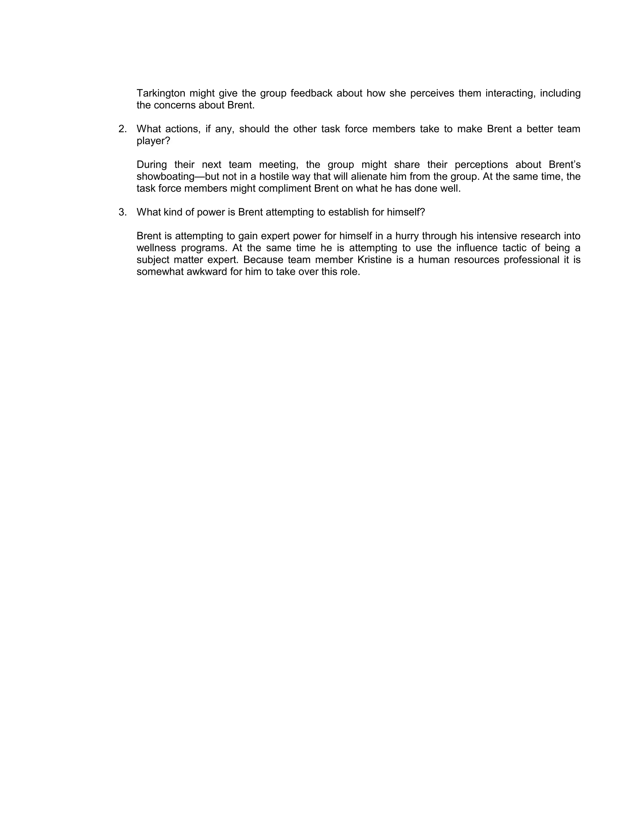 Tarkington might give the group feedback about how she perceives them interacting, including
   the concerns about Brent.

2. What actions, if any, should the other task force members take to make Brent a better team
   player?

   During their next team meeting, the group might share their perceptions about Brent’s
   showboating—but not in a hostile way that will alienate him from the group. At the same time, the
   task force members might compliment Brent on what he has done well.

3. What kind of power is Brent attempting to establish for himself?

   Brent is attempting to gain expert power for himself in a hurry through his intensive research into
   wellness programs. At the same time he is attempting to use the influence tactic of being a
   subject matter expert. Because team member Kristine is a human resources professional it is
   somewhat awkward for him to take over this role.
 