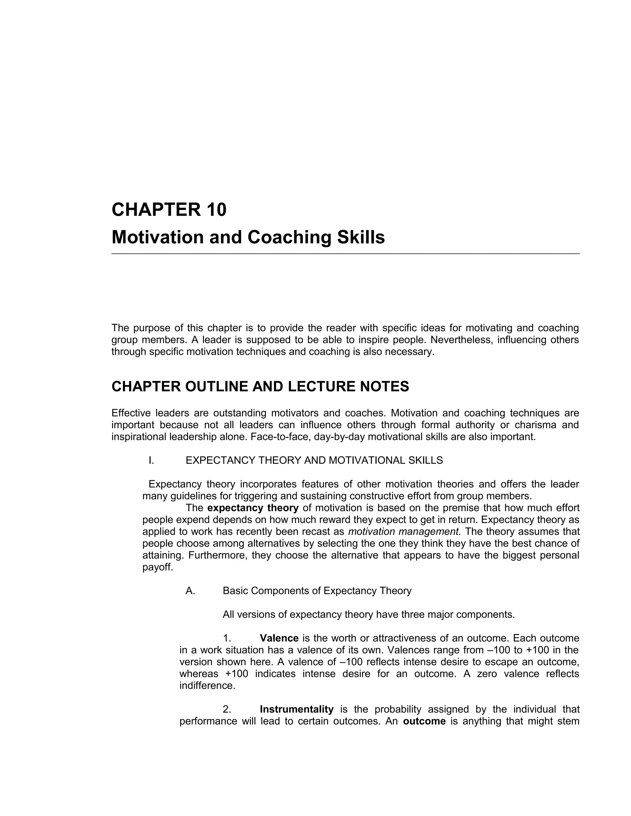 CHAPTER 10
Motivation and Coaching Skills



The purpose of this chapter is to provide the reader with specific ideas for motivating and coaching
group members. A leader is supposed to be able to inspire people. Nevertheless, influencing others
through specific motivation techniques and coaching is also necessary.


CHAPTER OUTLINE AND LECTURE NOTES
Effective leaders are outstanding motivators and coaches. Motivation and coaching techniques are
important because not all leaders can influence others through formal authority or charisma and
inspirational leadership alone. Face-to-face, day-by-day motivational skills are also important.

       I.      EXPECTANCY THEORY AND MOTIVATIONAL SKILLS

       Expectancy theory incorporates features of other motivation theories and offers the leader
      many guidelines for triggering and sustaining constructive effort from group members.
                The expectancy theory of motivation is based on the premise that how much effort
      people expend depends on how much reward they expect to get in return. Expectancy theory as
      applied to work has recently been recast as motivation management. The theory assumes that
      people choose among alternatives by selecting the one they think they have the best chance of
      attaining. Furthermore, they choose the alternative that appears to have the biggest personal
      payoff.

               A.      Basic Components of Expectancy Theory

                       All versions of expectancy theory have three major components.

                        1.      Valence is the worth or attractiveness of an outcome. Each outcome
              in a work situation has a valence of its own. Valences range from –100 to +100 in the
              version shown here. A valence of –100 reflects intense desire to escape an outcome,
              whereas +100 indicates intense desire for an outcome. A zero valence reflects
              indifference.

                      2.       Instrumentality is the probability assigned by the individual that
              performance will lead to certain outcomes. An outcome is anything that might stem
 