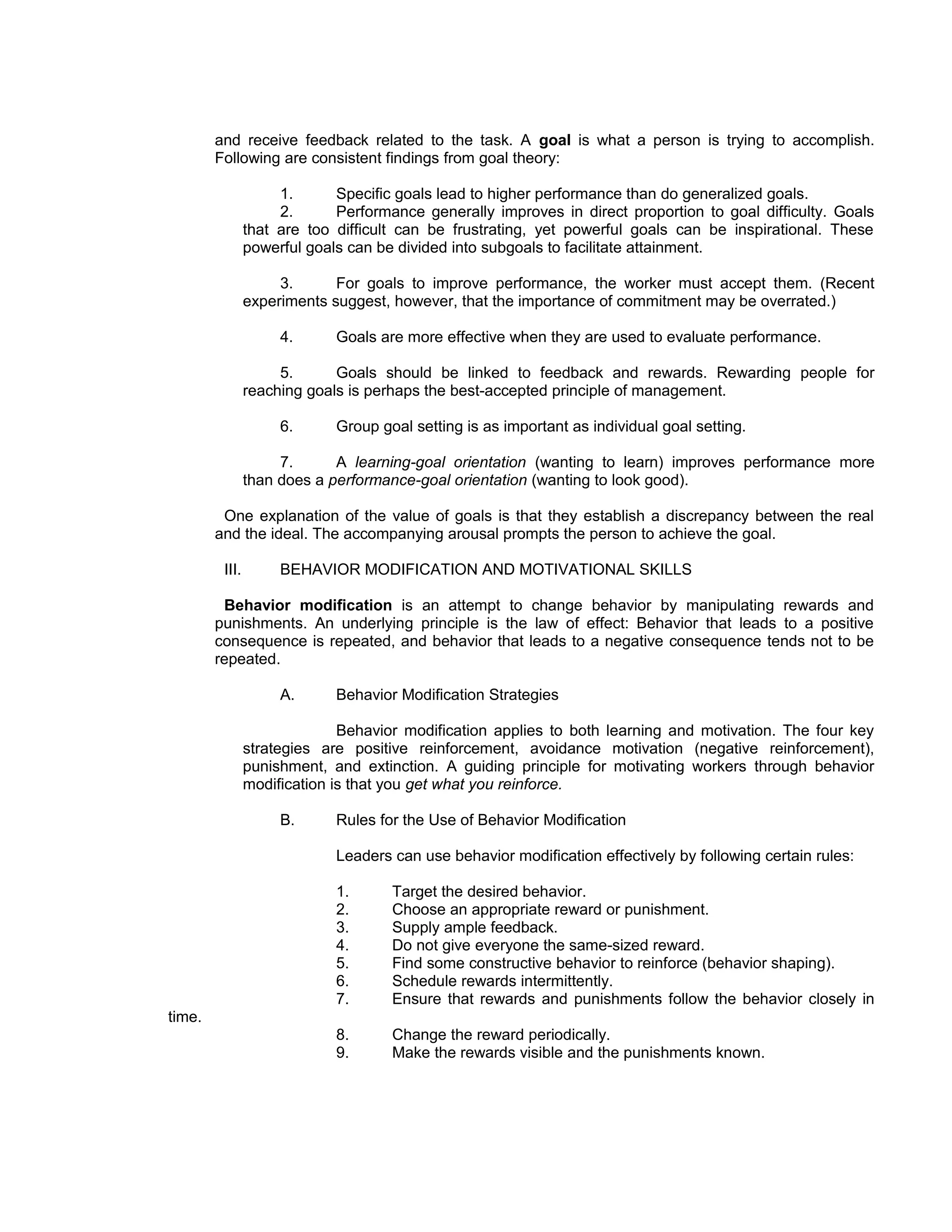 and receive feedback related to the task. A goal is what a person is trying to accomplish.
        Following are consistent findings from goal theory:

                     1.      Specific goals lead to higher performance than do generalized goals.
                     2.      Performance generally improves in direct proportion to goal difficulty. Goals
                that are too difficult can be frustrating, yet powerful goals can be inspirational. These
                powerful goals can be divided into subgoals to facilitate attainment.

                     3.      For goals to improve performance, the worker must accept them. (Recent
                experiments suggest, however, that the importance of commitment may be overrated.)

                     4.      Goals are more effective when they are used to evaluate performance.

                     5.      Goals should be linked to feedback and rewards. Rewarding people for
                reaching goals is perhaps the best-accepted principle of management.

                     6.      Group goal setting is as important as individual goal setting.

                     7.      A learning-goal orientation (wanting to learn) improves performance more
                than does a performance-goal orientation (wanting to look good).

         One explanation of the value of goals is that they establish a discrepancy between the real
        and the ideal. The accompanying arousal prompts the person to achieve the goal.

         III.        BEHAVIOR MODIFICATION AND MOTIVATIONAL SKILLS

         Behavior modification is an attempt to change behavior by manipulating rewards and
        punishments. An underlying principle is the law of effect: Behavior that leads to a positive
        consequence is repeated, and behavior that leads to a negative consequence tends not to be
        repeated.

                     A.      Behavior Modification Strategies

                              Behavior modification applies to both learning and motivation. The four key
                strategies are positive reinforcement, avoidance motivation (negative reinforcement),
                punishment, and extinction. A guiding principle for motivating workers through behavior
                modification is that you get what you reinforce.

                     B.      Rules for the Use of Behavior Modification

                             Leaders can use behavior modification effectively by following certain rules:

                             1.      Target the desired behavior.
                             2.      Choose an appropriate reward or punishment.
                             3.      Supply ample feedback.
                             4.      Do not give everyone the same-sized reward.
                             5.      Find some constructive behavior to reinforce (behavior shaping).
                             6.      Schedule rewards intermittently.
                             7.      Ensure that rewards and punishments follow the behavior closely in
time.
                             8.      Change the reward periodically.
                             9.      Make the rewards visible and the punishments known.
 