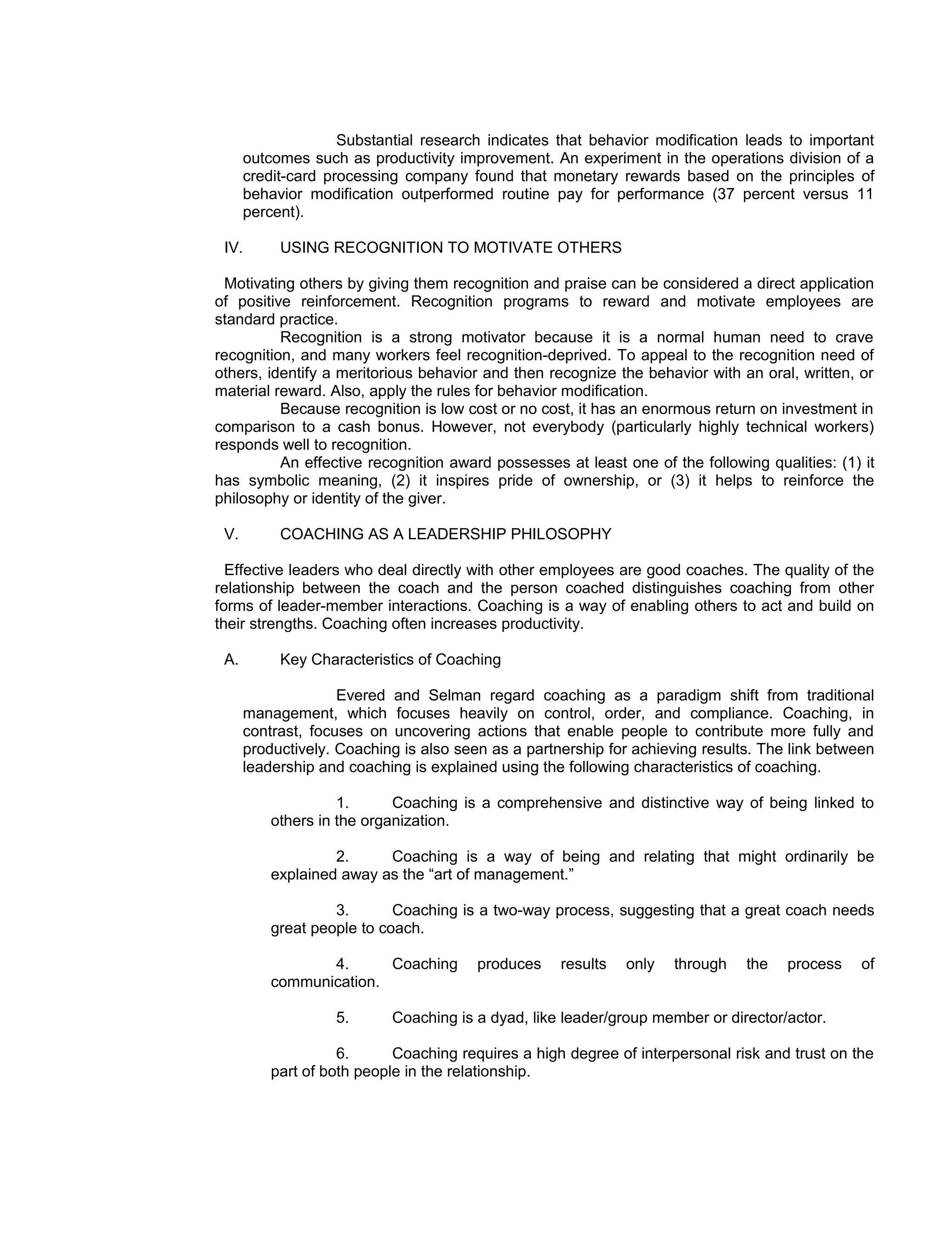 Substantial research indicates that behavior modification leads to important
      outcomes such as productivity improvement. An experiment in the operations division of a
      credit-card processing company found that monetary rewards based on the principles of
      behavior modification outperformed routine pay for performance (37 percent versus 11
      percent).

 IV.       USING RECOGNITION TO MOTIVATE OTHERS

 Motivating others by giving them recognition and praise can be considered a direct application
of positive reinforcement. Recognition programs to reward and motivate employees are
standard practice.
          Recognition is a strong motivator because it is a normal human need to crave
recognition, and many workers feel recognition-deprived. To appeal to the recognition need of
others, identify a meritorious behavior and then recognize the behavior with an oral, written, or
material reward. Also, apply the rules for behavior modification.
          Because recognition is low cost or no cost, it has an enormous return on investment in
comparison to a cash bonus. However, not everybody (particularly highly technical workers)
responds well to recognition.
          An effective recognition award possesses at least one of the following qualities: (1) it
has symbolic meaning, (2) it inspires pride of ownership, or (3) it helps to reinforce the
philosophy or identity of the giver.

 V.        COACHING AS A LEADERSHIP PHILOSOPHY

  Effective leaders who deal directly with other employees are good coaches. The quality of the
relationship between the coach and the person coached distinguishes coaching from other
forms of leader-member interactions. Coaching is a way of enabling others to act and build on
their strengths. Coaching often increases productivity.

 A.        Key Characteristics of Coaching

                    Evered and Selman regard coaching as a paradigm shift from traditional
      management, which focuses heavily on control, order, and compliance. Coaching, in
      contrast, focuses on uncovering actions that enable people to contribute more fully and
      productively. Coaching is also seen as a partnership for achieving results. The link between
      leadership and coaching is explained using the following characteristics of coaching.

                    1.      Coaching is a comprehensive and distinctive way of being linked to
          others in the organization.

                   2.     Coaching is a way of being and relating that might ordinarily be
          explained away as the “art of management.”

                   3.       Coaching is a two-way process, suggesting that a great coach needs
          great people to coach.

                 4.      Coaching       produces    results   only   through   the   process    of
          communication.

                   5.      Coaching is a dyad, like leader/group member or director/actor.

                    6.      Coaching requires a high degree of interpersonal risk and trust on the
          part of both people in the relationship.
 