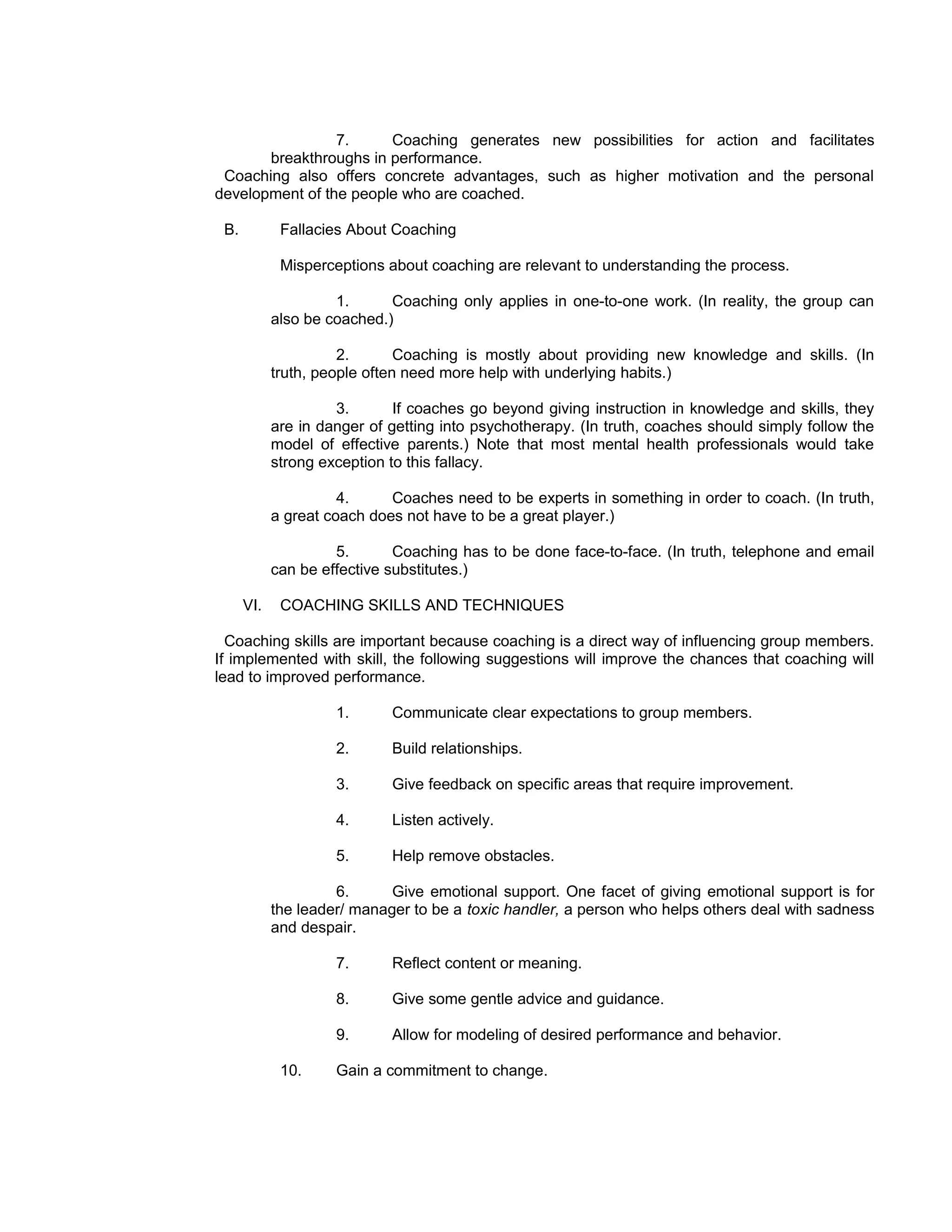 7.     Coaching generates new possibilities for action and facilitates
       breakthroughs in performance.
 Coaching also offers concrete advantages, such as higher motivation and the personal
development of the people who are coached.

 B.          Fallacies About Coaching

             Misperceptions about coaching are relevant to understanding the process.

                     1.      Coaching only applies in one-to-one work. (In reality, the group can
            also be coached.)

                      2.       Coaching is mostly about providing new knowledge and skills. (In
            truth, people often need more help with underlying habits.)

                     3.       If coaches go beyond giving instruction in knowledge and skills, they
            are in danger of getting into psychotherapy. (In truth, coaches should simply follow the
            model of effective parents.) Note that most mental health professionals would take
            strong exception to this fallacy.

                      4.     Coaches need to be experts in something in order to coach. (In truth,
            a great coach does not have to be a great player.)

                     5.       Coaching has to be done face-to-face. (In truth, telephone and email
            can be effective substitutes.)

      VI.    COACHING SKILLS AND TECHNIQUES

  Coaching skills are important because coaching is a direct way of influencing group members.
If implemented with skill, the following suggestions will improve the chances that coaching will
lead to improved performance.

                     1.      Communicate clear expectations to group members.

                     2.      Build relationships.

                     3.      Give feedback on specific areas that require improvement.

                     4.      Listen actively.

                     5.      Help remove obstacles.

                     6.      Give emotional support. One facet of giving emotional support is for
            the leader/ manager to be a toxic handler, a person who helps others deal with sadness
            and despair.

                     7.      Reflect content or meaning.

                     8.      Give some gentle advice and guidance.

                     9.      Allow for modeling of desired performance and behavior.

             10.     Gain a commitment to change.
 