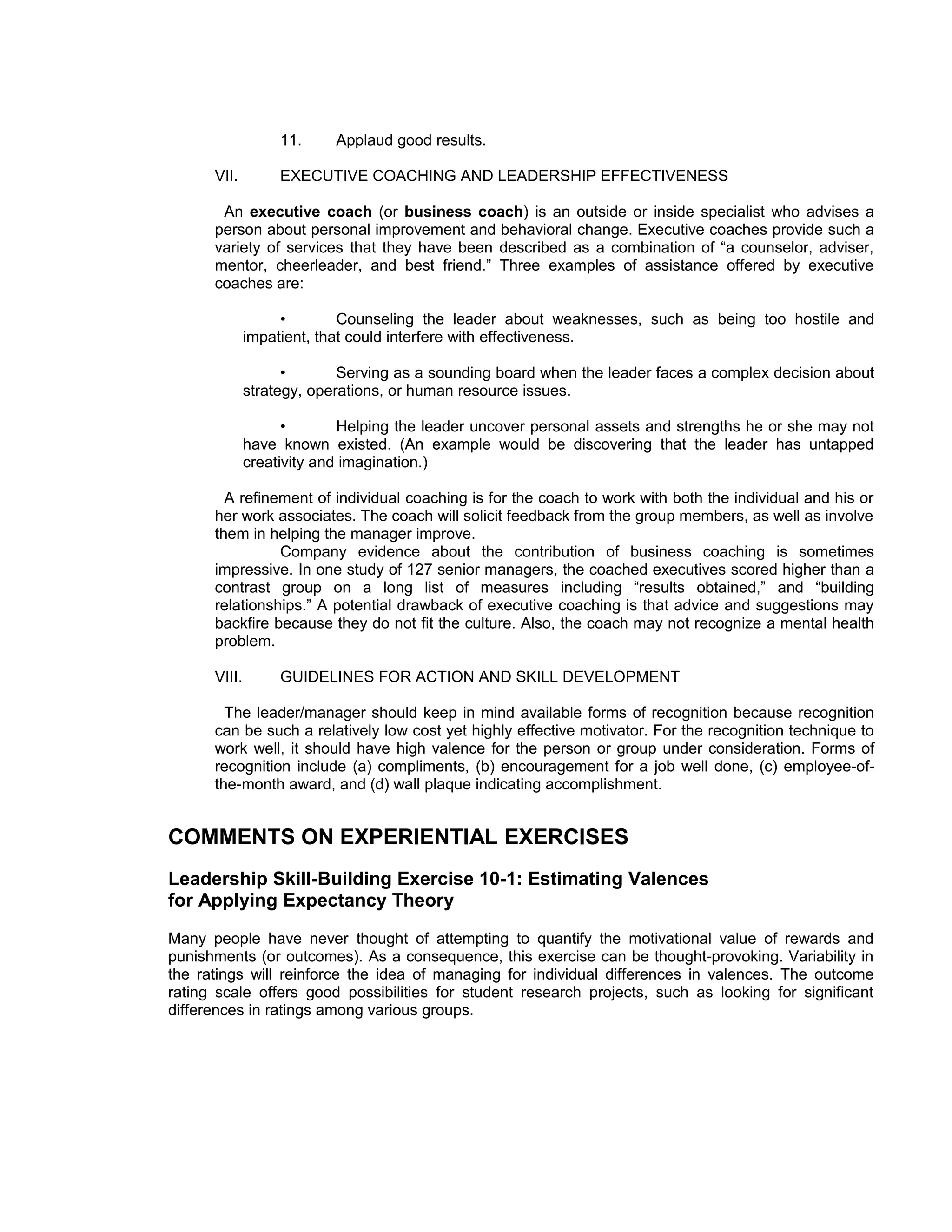 11.     Applaud good results.

      VII.         EXECUTIVE COACHING AND LEADERSHIP EFFECTIVENESS

       An executive coach (or business coach) is an outside or inside specialist who advises a
      person about personal improvement and behavioral change. Executive coaches provide such a
      variety of services that they have been described as a combination of “a counselor, adviser,
      mentor, cheerleader, and best friend.” Three examples of assistance offered by executive
      coaches are:

                   •        Counseling the leader about weaknesses, such as being too hostile and
              impatient, that could interfere with effectiveness.

                    •       Serving as a sounding board when the leader faces a complex decision about
              strategy, operations, or human resource issues.

                    •       Helping the leader uncover personal assets and strengths he or she may not
              have known existed. (An example would be discovering that the leader has untapped
              creativity and imagination.)

        A refinement of individual coaching is for the coach to work with both the individual and his or
      her work associates. The coach will solicit feedback from the group members, as well as involve
      them in helping the manager improve.
                Company evidence about the contribution of business coaching is sometimes
      impressive. In one study of 127 senior managers, the coached executives scored higher than a
      contrast group on a long list of measures including “results obtained,” and “building
      relationships.” A potential drawback of executive coaching is that advice and suggestions may
      backfire because they do not fit the culture. Also, the coach may not recognize a mental health
      problem.

      VIII.        GUIDELINES FOR ACTION AND SKILL DEVELOPMENT

        The leader/manager should keep in mind available forms of recognition because recognition
      can be such a relatively low cost yet highly effective motivator. For the recognition technique to
      work well, it should have high valence for the person or group under consideration. Forms of
      recognition include (a) compliments, (b) encouragement for a job well done, (c) employee-of-
      the-month award, and (d) wall plaque indicating accomplishment.


COMMENTS ON EXPERIENTIAL EXERCISES
Leadership Skill-Building Exercise 10-1: Estimating Valences
for Applying Expectancy Theory
Many people have never thought of attempting to quantify the motivational value of rewards and
punishments (or outcomes). As a consequence, this exercise can be thought-provoking. Variability in
the ratings will reinforce the idea of managing for individual differences in valences. The outcome
rating scale offers good possibilities for student research projects, such as looking for significant
differences in ratings among various groups.
 