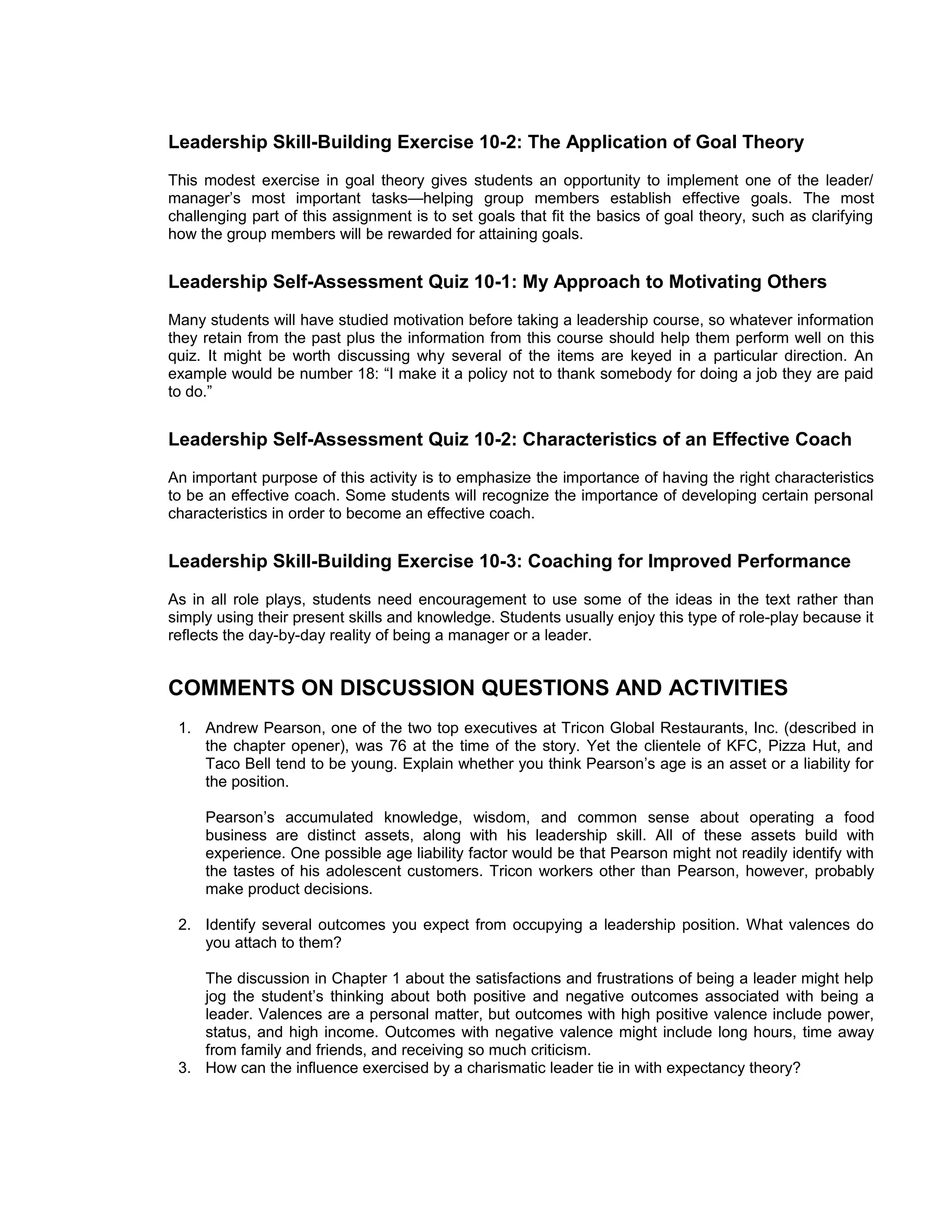 Leadership Skill-Building Exercise 10-2: The Application of Goal Theory
This modest exercise in goal theory gives students an opportunity to implement one of the leader/
manager’s most important tasks—helping group members establish effective goals. The most
challenging part of this assignment is to set goals that fit the basics of goal theory, such as clarifying
how the group members will be rewarded for attaining goals.


Leadership Self-Assessment Quiz 10-1: My Approach to Motivating Others
Many students will have studied motivation before taking a leadership course, so whatever information
they retain from the past plus the information from this course should help them perform well on this
quiz. It might be worth discussing why several of the items are keyed in a particular direction. An
example would be number 18: “I make it a policy not to thank somebody for doing a job they are paid
to do.”


Leadership Self-Assessment Quiz 10-2: Characteristics of an Effective Coach
An important purpose of this activity is to emphasize the importance of having the right characteristics
to be an effective coach. Some students will recognize the importance of developing certain personal
characteristics in order to become an effective coach.


Leadership Skill-Building Exercise 10-3: Coaching for Improved Performance
As in all role plays, students need encouragement to use some of the ideas in the text rather than
simply using their present skills and knowledge. Students usually enjoy this type of role-play because it
reflects the day-by-day reality of being a manager or a leader.


COMMENTS ON DISCUSSION QUESTIONS AND ACTIVITIES
 1. Andrew Pearson, one of the two top executives at Tricon Global Restaurants, Inc. (described in
    the chapter opener), was 76 at the time of the story. Yet the clientele of KFC, Pizza Hut, and
    Taco Bell tend to be young. Explain whether you think Pearson’s age is an asset or a liability for
    the position.

     Pearson’s accumulated knowledge, wisdom, and common sense about operating a food
     business are distinct assets, along with his leadership skill. All of these assets build with
     experience. One possible age liability factor would be that Pearson might not readily identify with
     the tastes of his adolescent customers. Tricon workers other than Pearson, however, probably
     make product decisions.

 2. Identify several outcomes you expect from occupying a leadership position. What valences do
    you attach to them?

    The discussion in Chapter 1 about the satisfactions and frustrations of being a leader might help
    jog the student’s thinking about both positive and negative outcomes associated with being a
    leader. Valences are a personal matter, but outcomes with high positive valence include power,
    status, and high income. Outcomes with negative valence might include long hours, time away
    from family and friends, and receiving so much criticism.
 3. How can the influence exercised by a charismatic leader tie in with expectancy theory?
 