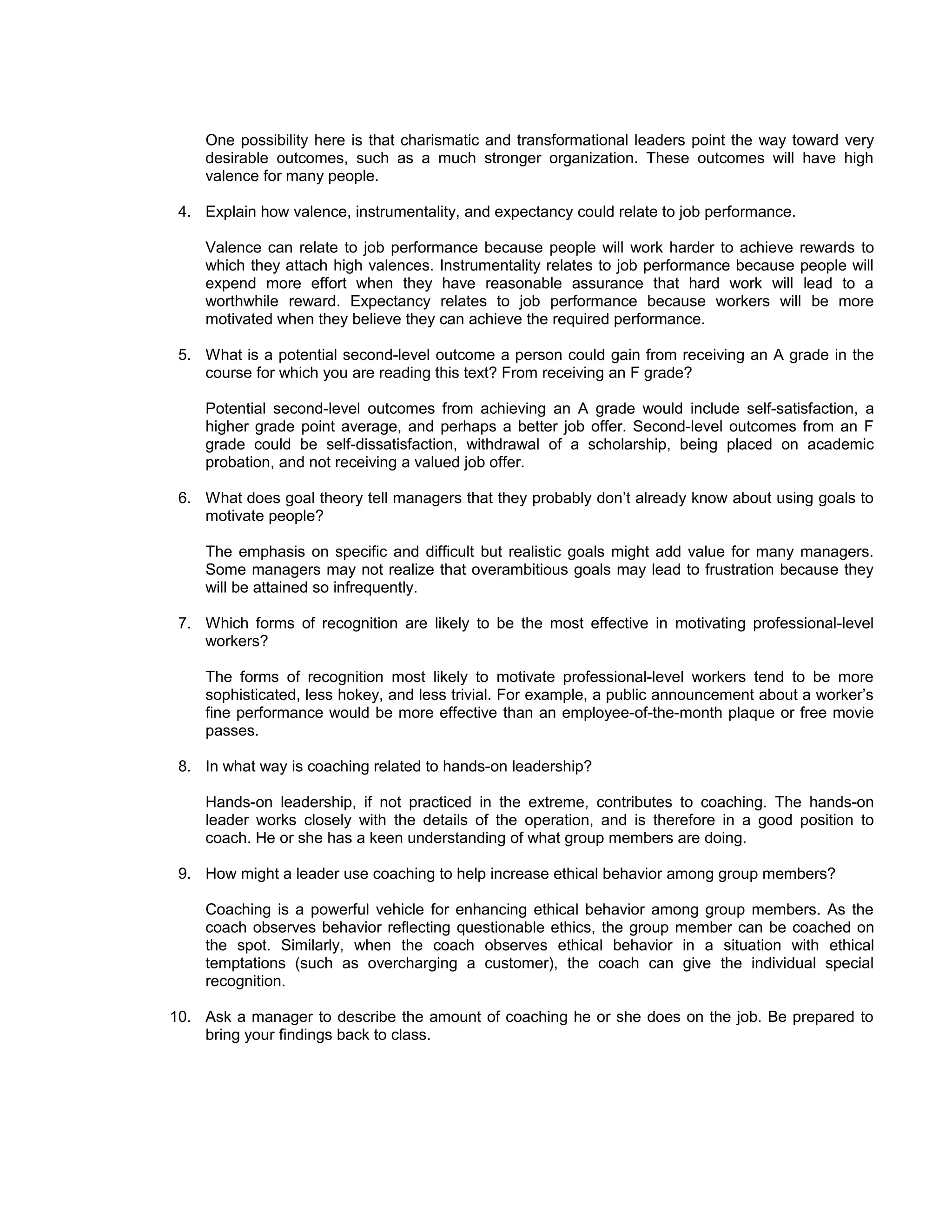 One possibility here is that charismatic and transformational leaders point the way toward very
    desirable outcomes, such as a much stronger organization. These outcomes will have high
    valence for many people.

 4. Explain how valence, instrumentality, and expectancy could relate to job performance.

    Valence can relate to job performance because people will work harder to achieve rewards to
    which they attach high valences. Instrumentality relates to job performance because people will
    expend more effort when they have reasonable assurance that hard work will lead to a
    worthwhile reward. Expectancy relates to job performance because workers will be more
    motivated when they believe they can achieve the required performance.

 5. What is a potential second-level outcome a person could gain from receiving an A grade in the
    course for which you are reading this text? From receiving an F grade?

    Potential second-level outcomes from achieving an A grade would include self-satisfaction, a
    higher grade point average, and perhaps a better job offer. Second-level outcomes from an F
    grade could be self-dissatisfaction, withdrawal of a scholarship, being placed on academic
    probation, and not receiving a valued job offer.

 6. What does goal theory tell managers that they probably don’t already know about using goals to
    motivate people?

    The emphasis on specific and difficult but realistic goals might add value for many managers.
    Some managers may not realize that overambitious goals may lead to frustration because they
    will be attained so infrequently.

 7. Which forms of recognition are likely to be the most effective in motivating professional-level
    workers?

    The forms of recognition most likely to motivate professional-level workers tend to be more
    sophisticated, less hokey, and less trivial. For example, a public announcement about a worker’s
    fine performance would be more effective than an employee-of-the-month plaque or free movie
    passes.

 8. In what way is coaching related to hands-on leadership?

    Hands-on leadership, if not practiced in the extreme, contributes to coaching. The hands-on
    leader works closely with the details of the operation, and is therefore in a good position to
    coach. He or she has a keen understanding of what group members are doing.

 9. How might a leader use coaching to help increase ethical behavior among group members?

    Coaching is a powerful vehicle for enhancing ethical behavior among group members. As the
    coach observes behavior reflecting questionable ethics, the group member can be coached on
    the spot. Similarly, when the coach observes ethical behavior in a situation with ethical
    temptations (such as overcharging a customer), the coach can give the individual special
    recognition.

10. Ask a manager to describe the amount of coaching he or she does on the job. Be prepared to
    bring your findings back to class.
 