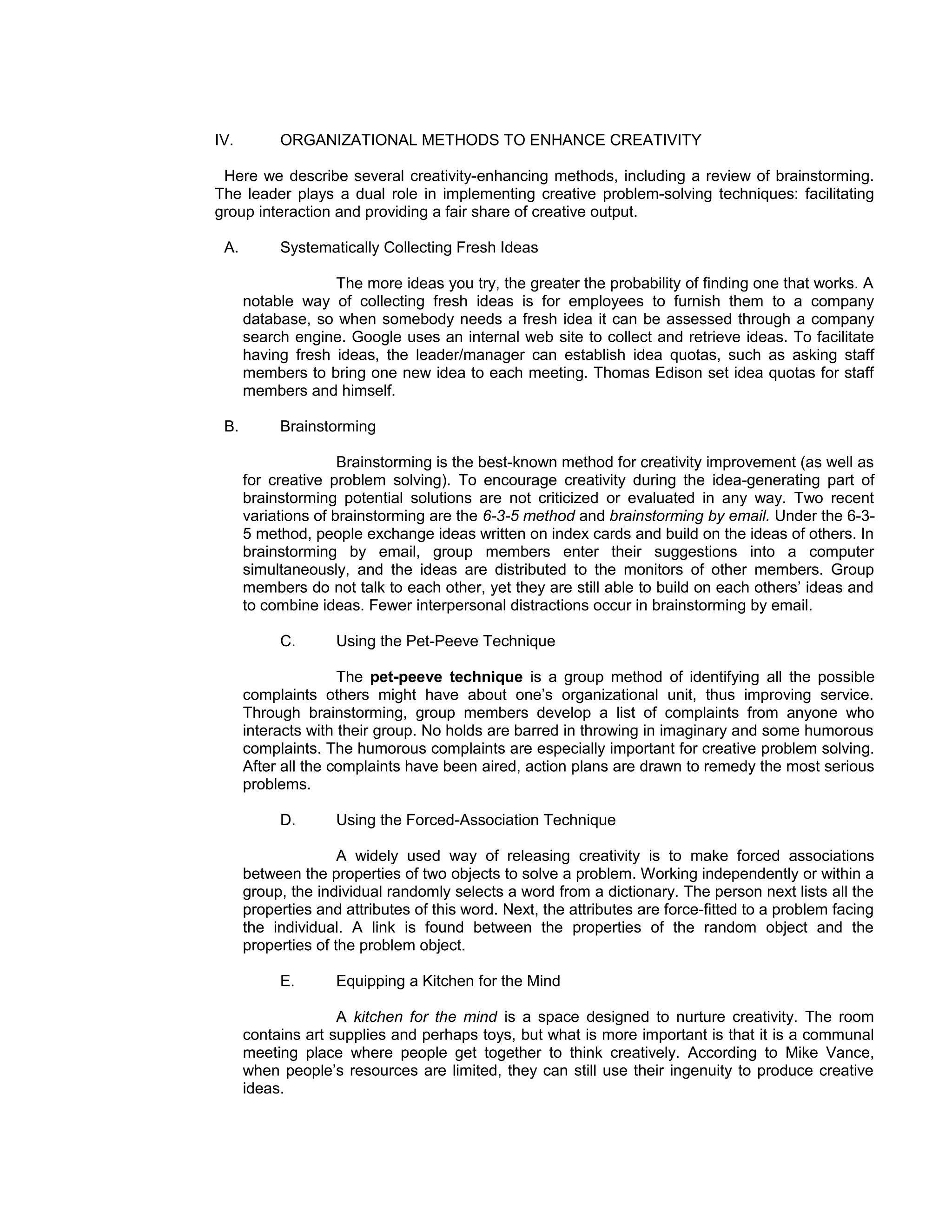 IV.        ORGANIZATIONAL METHODS TO ENHANCE CREATIVITY

 Here we describe several creativity-enhancing methods, including a review of brainstorming.
The leader plays a dual role in implementing creative problem-solving techniques: facilitating
group interaction and providing a fair share of creative output.

 A.        Systematically Collecting Fresh Ideas

                   The more ideas you try, the greater the probability of finding one that works. A
      notable way of collecting fresh ideas is for employees to furnish them to a company
      database, so when somebody needs a fresh idea it can be assessed through a company
      search engine. Google uses an internal web site to collect and retrieve ideas. To facilitate
      having fresh ideas, the leader/manager can establish idea quotas, such as asking staff
      members to bring one new idea to each meeting. Thomas Edison set idea quotas for staff
      members and himself.

 B.        Brainstorming

                     Brainstorming is the best-known method for creativity improvement (as well as
      for creative problem solving). To encourage creativity during the idea-generating part of
      brainstorming potential solutions are not criticized or evaluated in any way. Two recent
      variations of brainstorming are the 6-3-5 method and brainstorming by email. Under the 6-3-
      5 method, people exchange ideas written on index cards and build on the ideas of others. In
      brainstorming by email, group members enter their suggestions into a computer
      simultaneously, and the ideas are distributed to the monitors of other members. Group
      members do not talk to each other, yet they are still able to build on each others’ ideas and
      to combine ideas. Fewer interpersonal distractions occur in brainstorming by email.

           C.       Using the Pet-Peeve Technique

                     The pet-peeve technique is a group method of identifying all the possible
      complaints others might have about one’s organizational unit, thus improving service.
      Through brainstorming, group members develop a list of complaints from anyone who
      interacts with their group. No holds are barred in throwing in imaginary and some humorous
      complaints. The humorous complaints are especially important for creative problem solving.
      After all the complaints have been aired, action plans are drawn to remedy the most serious
      problems.

           D.       Using the Forced-Association Technique

                     A widely used way of releasing creativity is to make forced associations
      between the properties of two objects to solve a problem. Working independently or within a
      group, the individual randomly selects a word from a dictionary. The person next lists all the
      properties and attributes of this word. Next, the attributes are force-fitted to a problem facing
      the individual. A link is found between the properties of the random object and the
      properties of the problem object.

           E.       Equipping a Kitchen for the Mind

                    A kitchen for the mind is a space designed to nurture creativity. The room
      contains art supplies and perhaps toys, but what is more important is that it is a communal
      meeting place where people get together to think creatively. According to Mike Vance,
      when people’s resources are limited, they can still use their ingenuity to produce creative
      ideas.
 