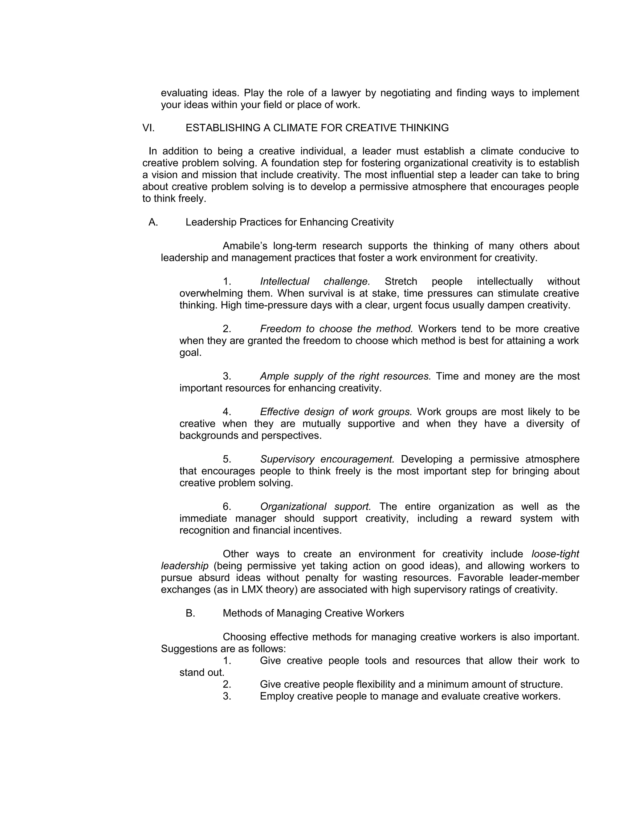 evaluating ideas. Play the role of a lawyer by negotiating and finding ways to implement
      your ideas within your field or place of work.

VI.        ESTABLISHING A CLIMATE FOR CREATIVE THINKING

  In addition to being a creative individual, a leader must establish a climate conducive to
creative problem solving. A foundation step for fostering organizational creativity is to establish
a vision and mission that include creativity. The most influential step a leader can take to bring
about creative problem solving is to develop a permissive atmosphere that encourages people
to think freely.

 A.        Leadership Practices for Enhancing Creativity

                   Amabile’s long-term research supports the thinking of many others about
      leadership and management practices that foster a work environment for creativity.

                   1.      Intellectual challenge. Stretch people intellectually without
         overwhelming them. When survival is at stake, time pressures can stimulate creative
         thinking. High time-pressure days with a clear, urgent focus usually dampen creativity.

                 2.       Freedom to choose the method. Workers tend to be more creative
         when they are granted the freedom to choose which method is best for attaining a work
         goal.

                  3.      Ample supply of the right resources. Time and money are the most
         important resources for enhancing creativity.

                  4.     Effective design of work groups. Work groups are most likely to be
         creative when they are mutually supportive and when they have a diversity of
         backgrounds and perspectives.

                   5.     Supervisory encouragement. Developing a permissive atmosphere
         that encourages people to think freely is the most important step for bringing about
         creative problem solving.

                   6.      Organizational support. The entire organization as well as the
         immediate manager should support creativity, including a reward system with
         recognition and financial incentives.

                   Other ways to create an environment for creativity include loose-tight
      leadership (being permissive yet taking action on good ideas), and allowing workers to
      pursue absurd ideas without penalty for wasting resources. Favorable leader-member
      exchanges (as in LMX theory) are associated with high supervisory ratings of creativity.

           B.      Methods of Managing Creative Workers

                  Choosing effective methods for managing creative workers is also important.
      Suggestions are as follows:
                  1.       Give creative people tools and resources that allow their work to
         stand out.
                  2.       Give creative people flexibility and a minimum amount of structure.
                  3.       Employ creative people to manage and evaluate creative workers.
 